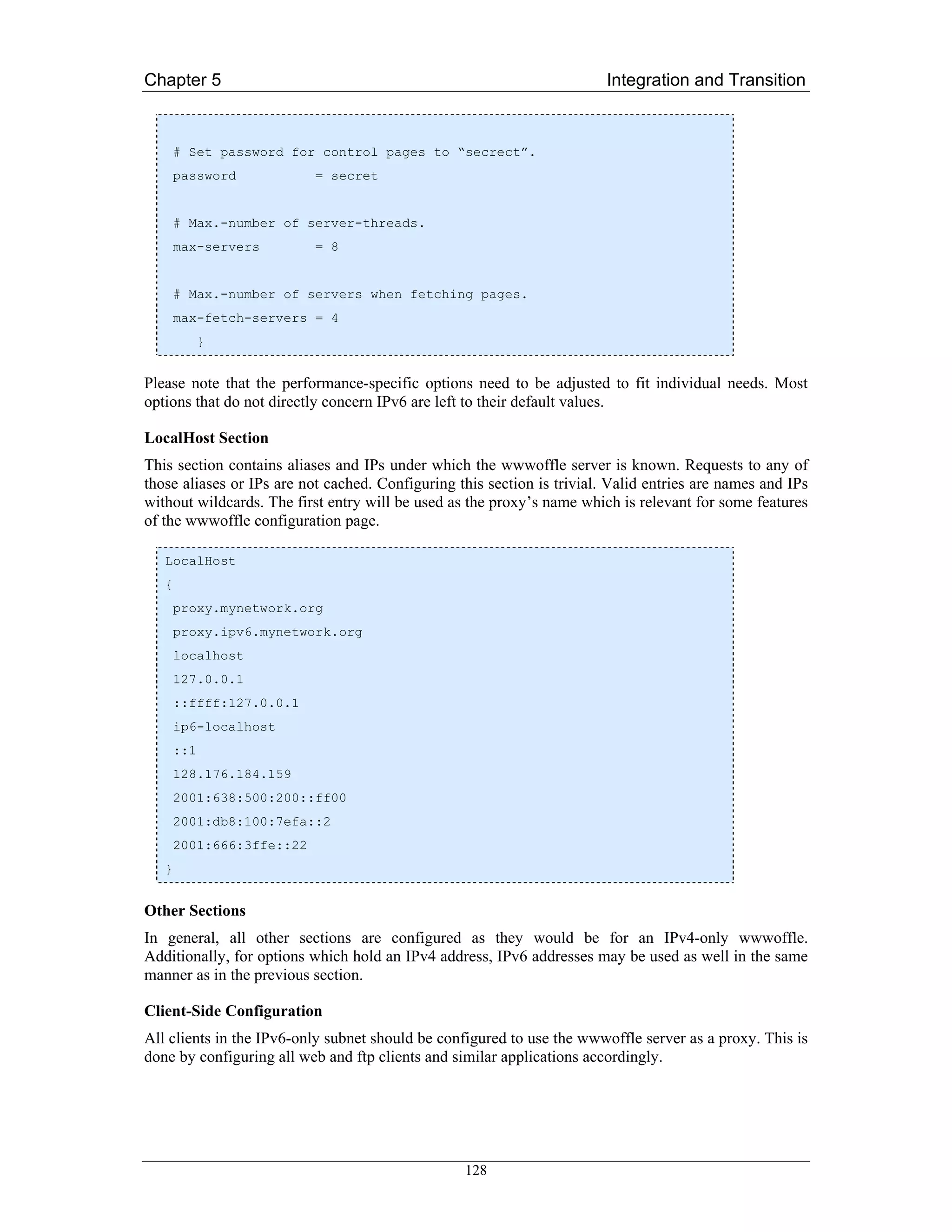 Chapter 5                                                                Integration and Transition


       # Set password for control pages to “secrect”.
       password            = secret


       # Max.-number of server-threads.
       max-servers         = 8


       # Max.-number of servers when fetching pages.
       max-fetch-servers = 4
             }


Please note that the performance-specific options need to be adjusted to fit individual needs. Most
options that do not directly concern IPv6 are left to their default values.

LocalHost Section
This section contains aliases and IPs under which the wwwoffle server is known. Requests to any of
those aliases or IPs are not cached. Configuring this section is trivial. Valid entries are names and IPs
without wildcards. The first entry will be used as the proxy’s name which is relevant for some features
of the wwwoffle configuration page.

   LocalHost
   {
       proxy.mynetwork.org
       proxy.ipv6.mynetwork.org
       localhost
       127.0.0.1
       ::ffff:127.0.0.1
       ip6-localhost
       ::1
       128.176.184.159
       2001:638:500:200::ff00
       2001:db8:100:7efa::2
       2001:666:3ffe::22
   }


Other Sections
In general, all other sections are configured as they would be for an IPv4-only wwwoffle.
Additionally, for options which hold an IPv4 address, IPv6 addresses may be used as well in the same
manner as in the previous section.

Client-Side Configuration
All clients in the IPv6-only subnet should be configured to use the wwwoffle server as a proxy. This is
done by configuring all web and ftp clients and similar applications accordingly.




                                                  128
 