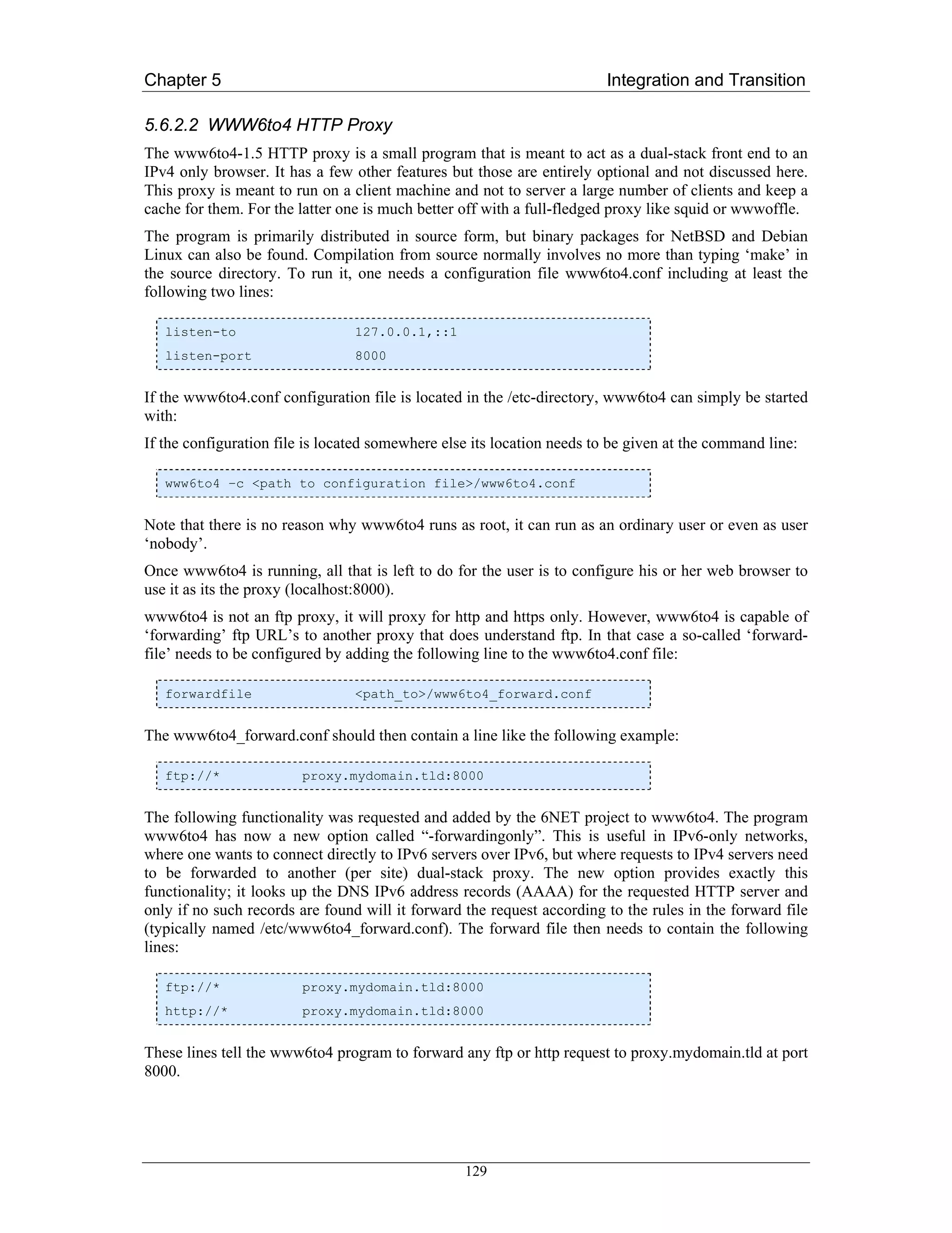Chapter 5                                                               Integration and Transition

5.6.2.2 WWW6to4 HTTP Proxy
The www6to4-1.5 HTTP proxy is a small program that is meant to act as a dual-stack front end to an
IPv4 only browser. It has a few other features but those are entirely optional and not discussed here.
This proxy is meant to run on a client machine and not to server a large number of clients and keep a
cache for them. For the latter one is much better off with a full-fledged proxy like squid or wwwoffle.
The program is primarily distributed in source form, but binary packages for NetBSD and Debian
Linux can also be found. Compilation from source normally involves no more than typing ‘make’ in
the source directory. To run it, one needs a configuration file www6to4.conf including at least the
following two lines:

   listen-to                     127.0.0.1,::1
   listen-port                   8000


If the www6to4.conf configuration file is located in the /etc-directory, www6to4 can simply be started
with:
If the configuration file is located somewhere else its location needs to be given at the command line:

   www6to4 –c <path to configuration file>/www6to4.conf


Note that there is no reason why www6to4 runs as root, it can run as an ordinary user or even as user
‘nobody’.
Once www6to4 is running, all that is left to do for the user is to configure his or her web browser to
use it as its the proxy (localhost:8000).
www6to4 is not an ftp proxy, it will proxy for http and https only. However, www6to4 is capable of
‘forwarding’ ftp URL’s to another proxy that does understand ftp. In that case a so-called ‘forward-
file’ needs to be configured by adding the following line to the www6to4.conf file:

   forwardfile                   <path_to>/www6to4_forward.conf


The www6to4_forward.conf should then contain a line like the following example:

   ftp://*              proxy.mydomain.tld:8000


The following functionality was requested and added by the 6NET project to www6to4. The program
www6to4 has now a new option called “-forwardingonly”. This is useful in IPv6-only networks,
where one wants to connect directly to IPv6 servers over IPv6, but where requests to IPv4 servers need
to be forwarded to another (per site) dual-stack proxy. The new option provides exactly this
functionality; it looks up the DNS IPv6 address records (AAAA) for the requested HTTP server and
only if no such records are found will it forward the request according to the rules in the forward file
(typically named /etc/www6to4_forward.conf). The forward file then needs to contain the following
lines:

   ftp://*              proxy.mydomain.tld:8000
   http://*             proxy.mydomain.tld:8000


These lines tell the www6to4 program to forward any ftp or http request to proxy.mydomain.tld at port
8000.




                                                  129
 