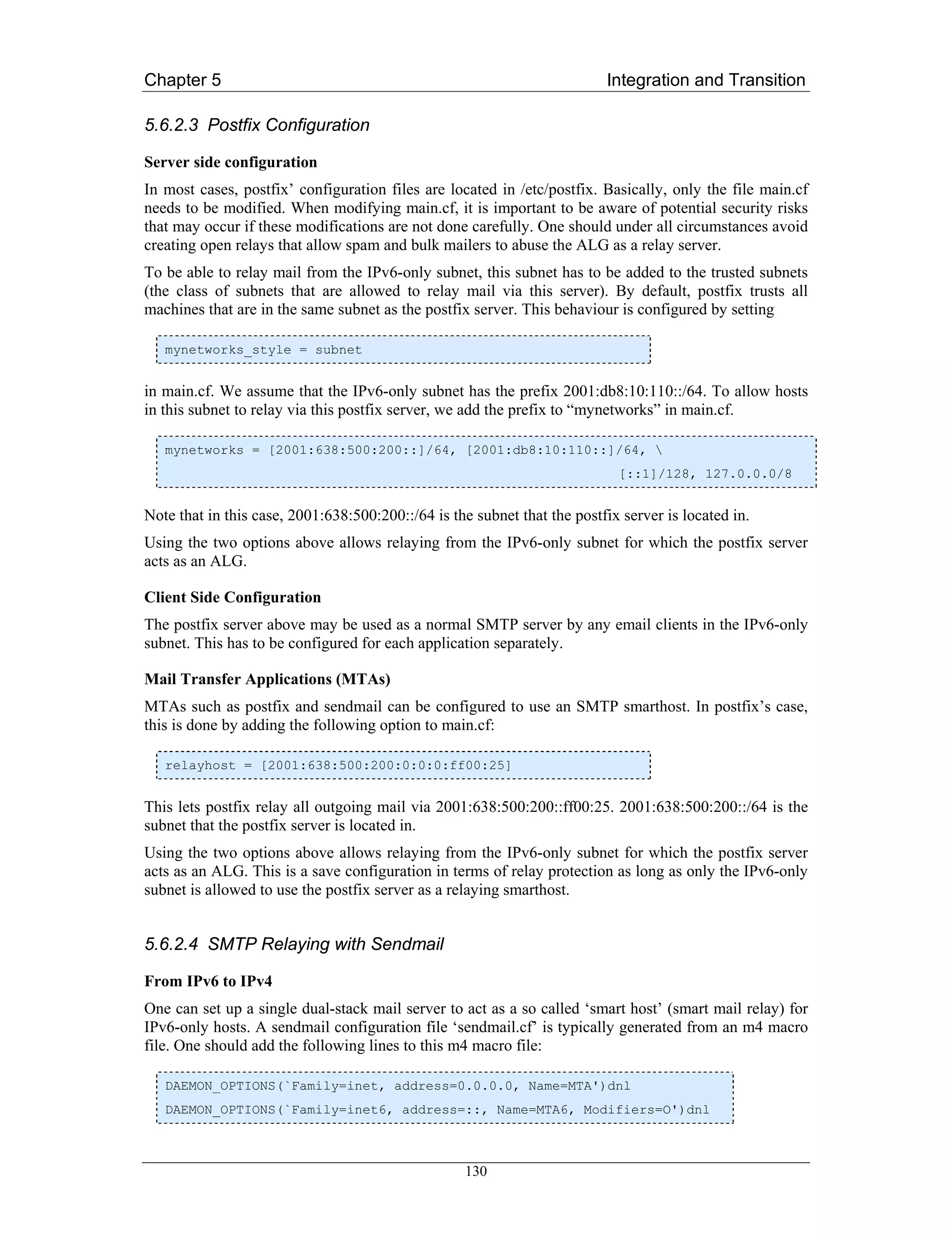 Chapter 5                                                                 Integration and Transition

5.6.2.3 Postfix Configuration

Server side configuration
In most cases, postfix’ configuration files are located in /etc/postfix. Basically, only the file main.cf
needs to be modified. When modifying main.cf, it is important to be aware of potential security risks
that may occur if these modifications are not done carefully. One should under all circumstances avoid
creating open relays that allow spam and bulk mailers to abuse the ALG as a relay server.
To be able to relay mail from the IPv6-only subnet, this subnet has to be added to the trusted subnets
(the class of subnets that are allowed to relay mail via this server). By default, postfix trusts all
machines that are in the same subnet as the postfix server. This behaviour is configured by setting

   mynetworks_style = subnet


in main.cf. We assume that the IPv6-only subnet has the prefix 2001:db8:10:110::/64. To allow hosts
in this subnet to relay via this postfix server, we add the prefix to “mynetworks” in main.cf.

   mynetworks = [2001:638:500:200::]/64, [2001:db8:10:110::]/64, 
                                                                            [::1]/128, 127.0.0.0/8


Note that in this case, 2001:638:500:200::/64 is the subnet that the postfix server is located in.
Using the two options above allows relaying from the IPv6-only subnet for which the postfix server
acts as an ALG.

Client Side Configuration
The postfix server above may be used as a normal SMTP server by any email clients in the IPv6-only
subnet. This has to be configured for each application separately.

Mail Transfer Applications (MTAs)
MTAs such as postfix and sendmail can be configured to use an SMTP smarthost. In postfix’s case,
this is done by adding the following option to main.cf:

   relayhost = [2001:638:500:200:0:0:0:ff00:25]


This lets postfix relay all outgoing mail via 2001:638:500:200::ff00:25. 2001:638:500:200::/64 is the
subnet that the postfix server is located in.
Using the two options above allows relaying from the IPv6-only subnet for which the postfix server
acts as an ALG. This is a save configuration in terms of relay protection as long as only the IPv6-only
subnet is allowed to use the postfix server as a relaying smarthost.


5.6.2.4 SMTP Relaying with Sendmail

From IPv6 to IPv4
One can set up a single dual-stack mail server to act as a so called ‘smart host’ (smart mail relay) for
IPv6-only hosts. A sendmail configuration file ‘sendmail.cf’ is typically generated from an m4 macro
file. One should add the following lines to this m4 macro file:

   DAEMON_OPTIONS(`Family=inet, address=0.0.0.0, Name=MTA')dnl
   DAEMON_OPTIONS(`Family=inet6, address=::, Name=MTA6, Modifiers=O')dnl



                                                   130
 