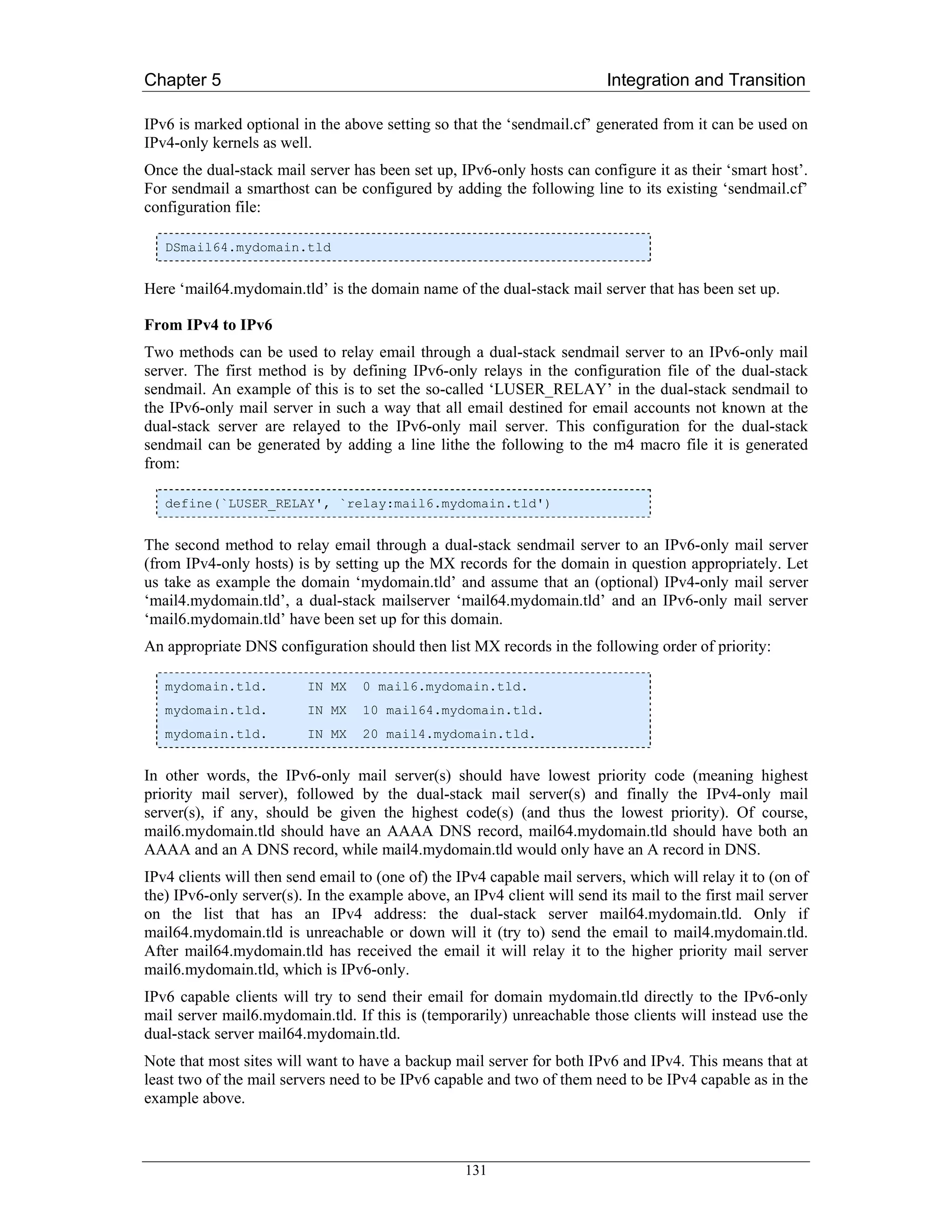 Chapter 5                                                                Integration and Transition

IPv6 is marked optional in the above setting so that the ‘sendmail.cf’ generated from it can be used on
IPv4-only kernels as well.
Once the dual-stack mail server has been set up, IPv6-only hosts can configure it as their ‘smart host’.
For sendmail a smarthost can be configured by adding the following line to its existing ‘sendmail.cf’
configuration file:

   DSmail64.mydomain.tld


Here ‘mail64.mydomain.tld’ is the domain name of the dual-stack mail server that has been set up.

From IPv4 to IPv6
Two methods can be used to relay email through a dual-stack sendmail server to an IPv6-only mail
server. The first method is by defining IPv6-only relays in the configuration file of the dual-stack
sendmail. An example of this is to set the so-called ‘LUSER_RELAY’ in the dual-stack sendmail to
the IPv6-only mail server in such a way that all email destined for email accounts not known at the
dual-stack server are relayed to the IPv6-only mail server. This configuration for the dual-stack
sendmail can be generated by adding a line lithe the following to the m4 macro file it is generated
from:

   define(`LUSER_RELAY', `relay:mail6.mydomain.tld')


The second method to relay email through a dual-stack sendmail server to an IPv6-only mail server
(from IPv4-only hosts) is by setting up the MX records for the domain in question appropriately. Let
us take as example the domain ‘mydomain.tld’ and assume that an (optional) IPv4-only mail server
‘mail4.mydomain.tld’, a dual-stack mailserver ‘mail64.mydomain.tld’ and an IPv6-only mail server
‘mail6.mydomain.tld’ have been set up for this domain.
An appropriate DNS configuration should then list MX records in the following order of priority:

   mydomain.tld.          IN MX   0 mail6.mydomain.tld.
   mydomain.tld.          IN MX   10 mail64.mydomain.tld.
   mydomain.tld.          IN MX   20 mail4.mydomain.tld.


In other words, the IPv6-only mail server(s) should have lowest priority code (meaning highest
priority mail server), followed by the dual-stack mail server(s) and finally the IPv4-only mail
server(s), if any, should be given the highest code(s) (and thus the lowest priority). Of course,
mail6.mydomain.tld should have an AAAA DNS record, mail64.mydomain.tld should have both an
AAAA and an A DNS record, while mail4.mydomain.tld would only have an A record in DNS.
IPv4 clients will then send email to (one of) the IPv4 capable mail servers, which will relay it to (on of
the) IPv6-only server(s). In the example above, an IPv4 client will send its mail to the first mail server
on the list that has an IPv4 address: the dual-stack server mail64.mydomain.tld. Only if
mail64.mydomain.tld is unreachable or down will it (try to) send the email to mail4.mydomain.tld.
After mail64.mydomain.tld has received the email it will relay it to the higher priority mail server
mail6.mydomain.tld, which is IPv6-only.
IPv6 capable clients will try to send their email for domain mydomain.tld directly to the IPv6-only
mail server mail6.mydomain.tld. If this is (temporarily) unreachable those clients will instead use the
dual-stack server mail64.mydomain.tld.
Note that most sites will want to have a backup mail server for both IPv6 and IPv4. This means that at
least two of the mail servers need to be IPv6 capable and two of them need to be IPv4 capable as in the
example above.



                                                   131
 