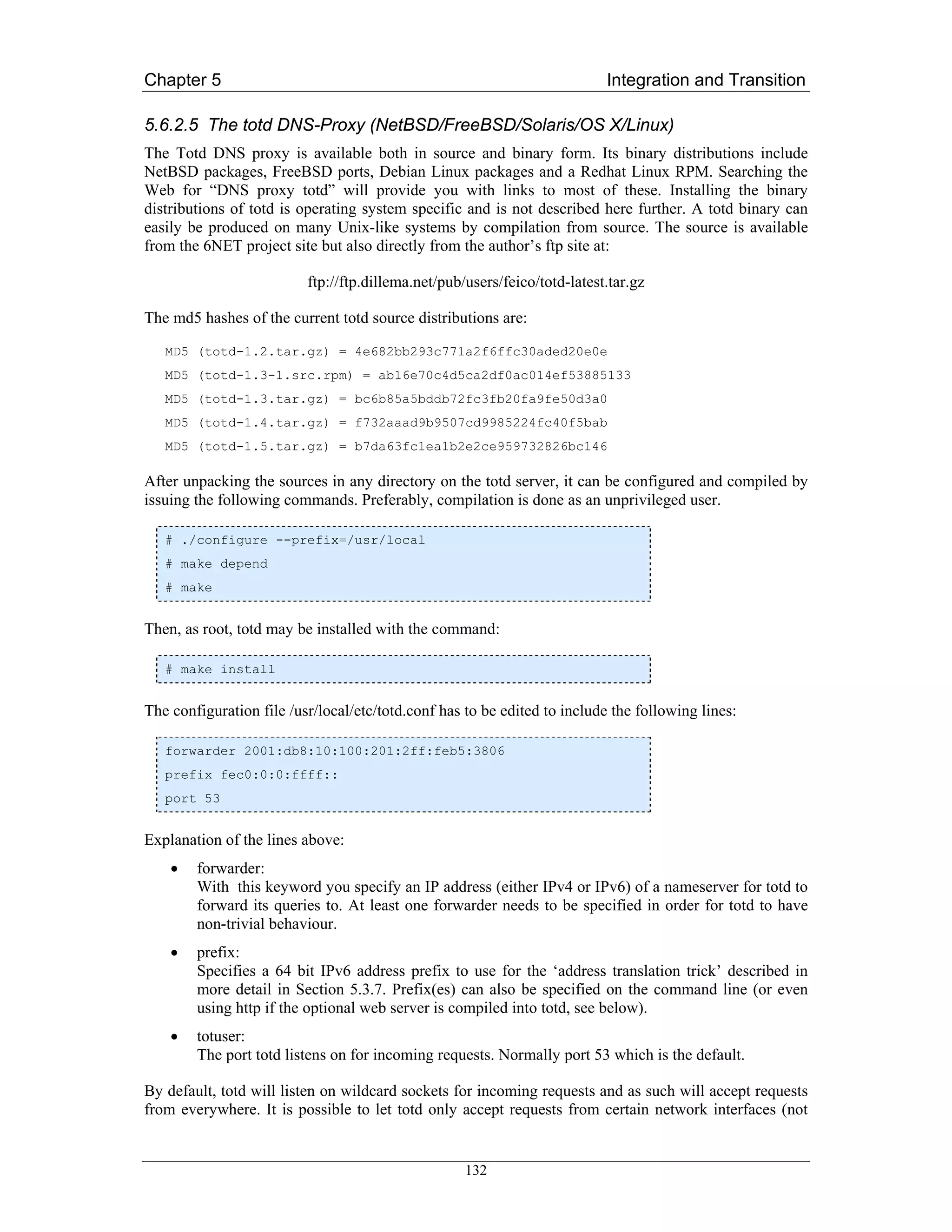 Chapter 5                                                                  Integration and Transition

5.6.2.5 The totd DNS-Proxy (NetBSD/FreeBSD/Solaris/OS X/Linux)
The Totd DNS proxy is available both in source and binary form. Its binary distributions include
NetBSD packages, FreeBSD ports, Debian Linux packages and a Redhat Linux RPM. Searching the
Web for “DNS proxy totd” will provide you with links to most of these. Installing the binary
distributions of totd is operating system specific and is not described here further. A totd binary can
easily be produced on many Unix-like systems by compilation from source. The source is available
from the 6NET project site but also directly from the author’s ftp site at:

                          ftp://ftp.dillema.net/pub/users/feico/totd-latest.tar.gz

The md5 hashes of the current totd source distributions are:

   MD5 (totd-1.2.tar.gz) = 4e682bb293c771a2f6ffc30aded20e0e
   MD5 (totd-1.3-1.src.rpm) = ab16e70c4d5ca2df0ac014ef53885133
   MD5 (totd-1.3.tar.gz) = bc6b85a5bddb72fc3fb20fa9fe50d3a0
   MD5 (totd-1.4.tar.gz) = f732aaad9b9507cd9985224fc40f5bab
   MD5 (totd-1.5.tar.gz) = b7da63fc1ea1b2e2ce959732826bc146

After unpacking the sources in any directory on the totd server, it can be configured and compiled by
issuing the following commands. Preferably, compilation is done as an unprivileged user.

   # ./configure --prefix=/usr/local
   # make depend
   # make


Then, as root, totd may be installed with the command:

   # make install


The configuration file /usr/local/etc/totd.conf has to be edited to include the following lines:

   forwarder 2001:db8:10:100:201:2ff:feb5:3806
   prefix fec0:0:0:ffff::
   port 53


Explanation of the lines above:
    •   forwarder:
        With this keyword you specify an IP address (either IPv4 or IPv6) of a nameserver for totd to
        forward its queries to. At least one forwarder needs to be specified in order for totd to have
        non-trivial behaviour.
    •   prefix:
        Specifies a 64 bit IPv6 address prefix to use for the ‘address translation trick’ described in
        more detail in Section 5.3.7. Prefix(es) can also be specified on the command line (or even
        using http if the optional web server is compiled into totd, see below).
    •   totuser:
        The port totd listens on for incoming requests. Normally port 53 which is the default.

By default, totd will listen on wildcard sockets for incoming requests and as such will accept requests
from everywhere. It is possible to let totd only accept requests from certain network interfaces (not


                                                    132
 