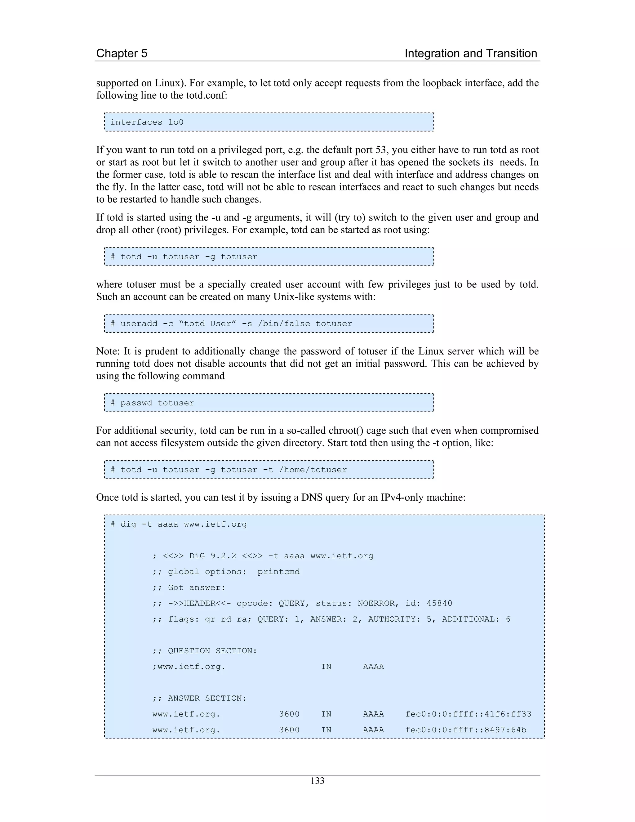 Chapter 5                                                                 Integration and Transition

supported on Linux). For example, to let totd only accept requests from the loopback interface, add the
following line to the totd.conf:

   interfaces lo0


If you want to run totd on a privileged port, e.g. the default port 53, you either have to run totd as root
or start as root but let it switch to another user and group after it has opened the sockets its needs. In
the former case, totd is able to rescan the interface list and deal with interface and address changes on
the fly. In the latter case, totd will not be able to rescan interfaces and react to such changes but needs
to be restarted to handle such changes.
If totd is started using the -u and -g arguments, it will (try to) switch to the given user and group and
drop all other (root) privileges. For example, totd can be started as root using:

   # totd -u totuser -g totuser


where totuser must be a specially created user account with few privileges just to be used by totd.
Such an account can be created on many Unix-like systems with:

   # useradd -c “totd User” -s /bin/false totuser


Note: It is prudent to additionally change the password of totuser if the Linux server which will be
running totd does not disable accounts that did not get an initial password. This can be achieved by
using the following command

   # passwd totuser


For additional security, totd can be run in a so-called chroot() cage such that even when compromised
can not access filesystem outside the given directory. Start totd then using the -t option, like:

   # totd -u totuser -g totuser -t /home/totuser


Once totd is started, you can test it by issuing a DNS query for an IPv4-only machine:

   # dig -t aaaa www.ietf.org


             ; <<>> DiG 9.2.2 <<>> -t aaaa www.ietf.org
             ;; global options:        printcmd
             ;; Got answer:
             ;; ->>HEADER<<- opcode: QUERY, status: NOERROR, id: 45840
             ;; flags: qr rd ra; QUERY: 1, ANSWER: 2, AUTHORITY: 5, ADDITIONAL: 6


             ;; QUESTION SECTION:
             ;www.ietf.org.                           IN        AAAA


             ;; ANSWER SECTION:
             www.ietf.org.                  3600      IN        AAAA      fec0:0:0:ffff::41f6:ff33
             www.ietf.org.                  3600      IN        AAAA      fec0:0:0:ffff::8497:64b




                                                   133
 