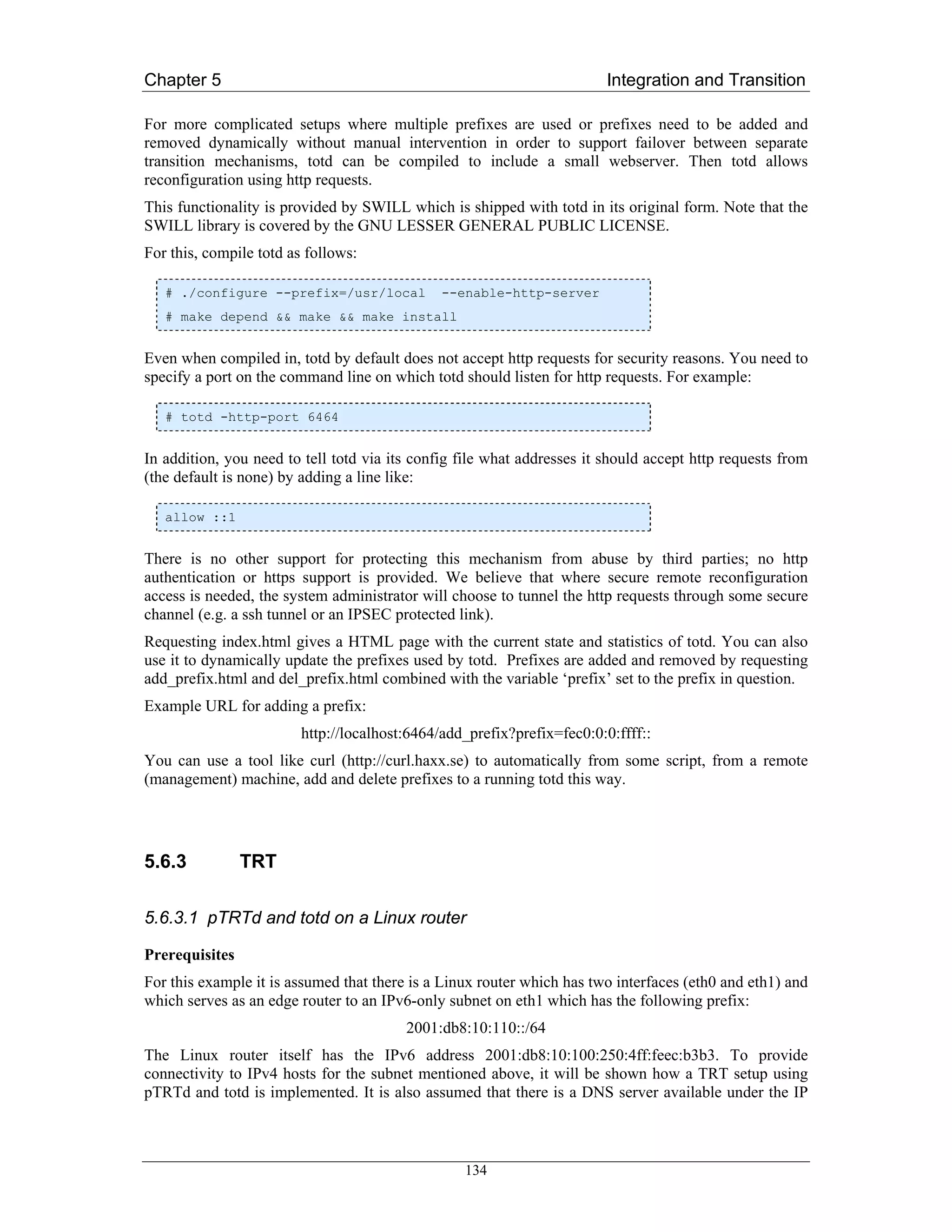 Chapter 5                                                                Integration and Transition

For more complicated setups where multiple prefixes are used or prefixes need to be added and
removed dynamically without manual intervention in order to support failover between separate
transition mechanisms, totd can be compiled to include a small webserver. Then totd allows
reconfiguration using http requests.
This functionality is provided by SWILL which is shipped with totd in its original form. Note that the
SWILL library is covered by the GNU LESSER GENERAL PUBLIC LICENSE.
For this, compile totd as follows:

   # ./configure --prefix=/usr/local           --enable-http-server
   # make depend && make && make install


Even when compiled in, totd by default does not accept http requests for security reasons. You need to
specify a port on the command line on which totd should listen for http requests. For example:

   # totd -http-port 6464


In addition, you need to tell totd via its config file what addresses it should accept http requests from
(the default is none) by adding a line like:

   allow ::1


There is no other support for protecting this mechanism from abuse by third parties; no http
authentication or https support is provided. We believe that where secure remote reconfiguration
access is needed, the system administrator will choose to tunnel the http requests through some secure
channel (e.g. a ssh tunnel or an IPSEC protected link).
Requesting index.html gives a HTML page with the current state and statistics of totd. You can also
use it to dynamically update the prefixes used by totd. Prefixes are added and removed by requesting
add_prefix.html and del_prefix.html combined with the variable ‘prefix’ set to the prefix in question.
Example URL for adding a prefix:
                         http://localhost:6464/add_prefix?prefix=fec0:0:0:ffff::
You can use a tool like curl (http://curl.haxx.se) to automatically from some script, from a remote
(management) machine, add and delete prefixes to a running totd this way.




5.6.3           TRT

5.6.3.1 pTRTd and totd on a Linux router

Prerequisites
For this example it is assumed that there is a Linux router which has two interfaces (eth0 and eth1) and
which serves as an edge router to an IPv6-only subnet on eth1 which has the following prefix:
                                         2001:db8:10:110::/64
The Linux router itself has the IPv6 address 2001:db8:10:100:250:4ff:feec:b3b3. To provide
connectivity to IPv4 hosts for the subnet mentioned above, it will be shown how a TRT setup using
pTRTd and totd is implemented. It is also assumed that there is a DNS server available under the IP



                                                  134
 