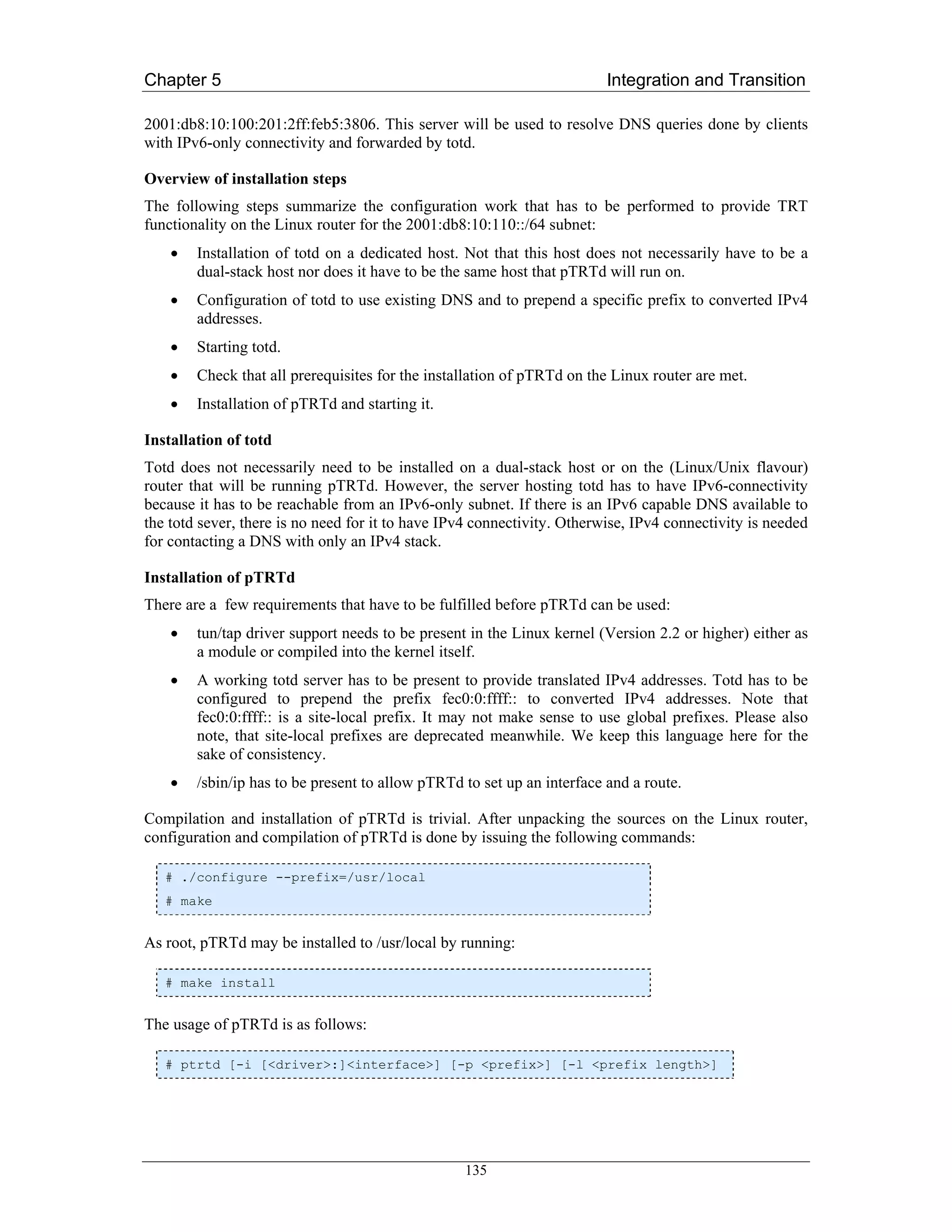 Chapter 5                                                                Integration and Transition

2001:db8:10:100:201:2ff:feb5:3806. This server will be used to resolve DNS queries done by clients
with IPv6-only connectivity and forwarded by totd.

Overview of installation steps
The following steps summarize the configuration work that has to be performed to provide TRT
functionality on the Linux router for the 2001:db8:10:110::/64 subnet:
    •   Installation of totd on a dedicated host. Not that this host does not necessarily have to be a
        dual-stack host nor does it have to be the same host that pTRTd will run on.
    •   Configuration of totd to use existing DNS and to prepend a specific prefix to converted IPv4
        addresses.
    •   Starting totd.
    •   Check that all prerequisites for the installation of pTRTd on the Linux router are met.
    •   Installation of pTRTd and starting it.

Installation of totd
Totd does not necessarily need to be installed on a dual-stack host or on the (Linux/Unix flavour)
router that will be running pTRTd. However, the server hosting totd has to have IPv6-connectivity
because it has to be reachable from an IPv6-only subnet. If there is an IPv6 capable DNS available to
the totd sever, there is no need for it to have IPv4 connectivity. Otherwise, IPv4 connectivity is needed
for contacting a DNS with only an IPv4 stack.

Installation of pTRTd
There are a few requirements that have to be fulfilled before pTRTd can be used:
    •   tun/tap driver support needs to be present in the Linux kernel (Version 2.2 or higher) either as
        a module or compiled into the kernel itself.
    •   A working totd server has to be present to provide translated IPv4 addresses. Totd has to be
        configured to prepend the prefix fec0:0:ffff:: to converted IPv4 addresses. Note that
        fec0:0:ffff:: is a site-local prefix. It may not make sense to use global prefixes. Please also
        note, that site-local prefixes are deprecated meanwhile. We keep this language here for the
        sake of consistency.
    •   /sbin/ip has to be present to allow pTRTd to set up an interface and a route.

Compilation and installation of pTRTd is trivial. After unpacking the sources on the Linux router,
configuration and compilation of pTRTd is done by issuing the following commands:

   # ./configure --prefix=/usr/local
   # make


As root, pTRTd may be installed to /usr/local by running:

   # make install


The usage of pTRTd is as follows:

   # ptrtd [-i [<driver>:]<interface>] [-p <prefix>] [-l <prefix length>]




                                                  135
 