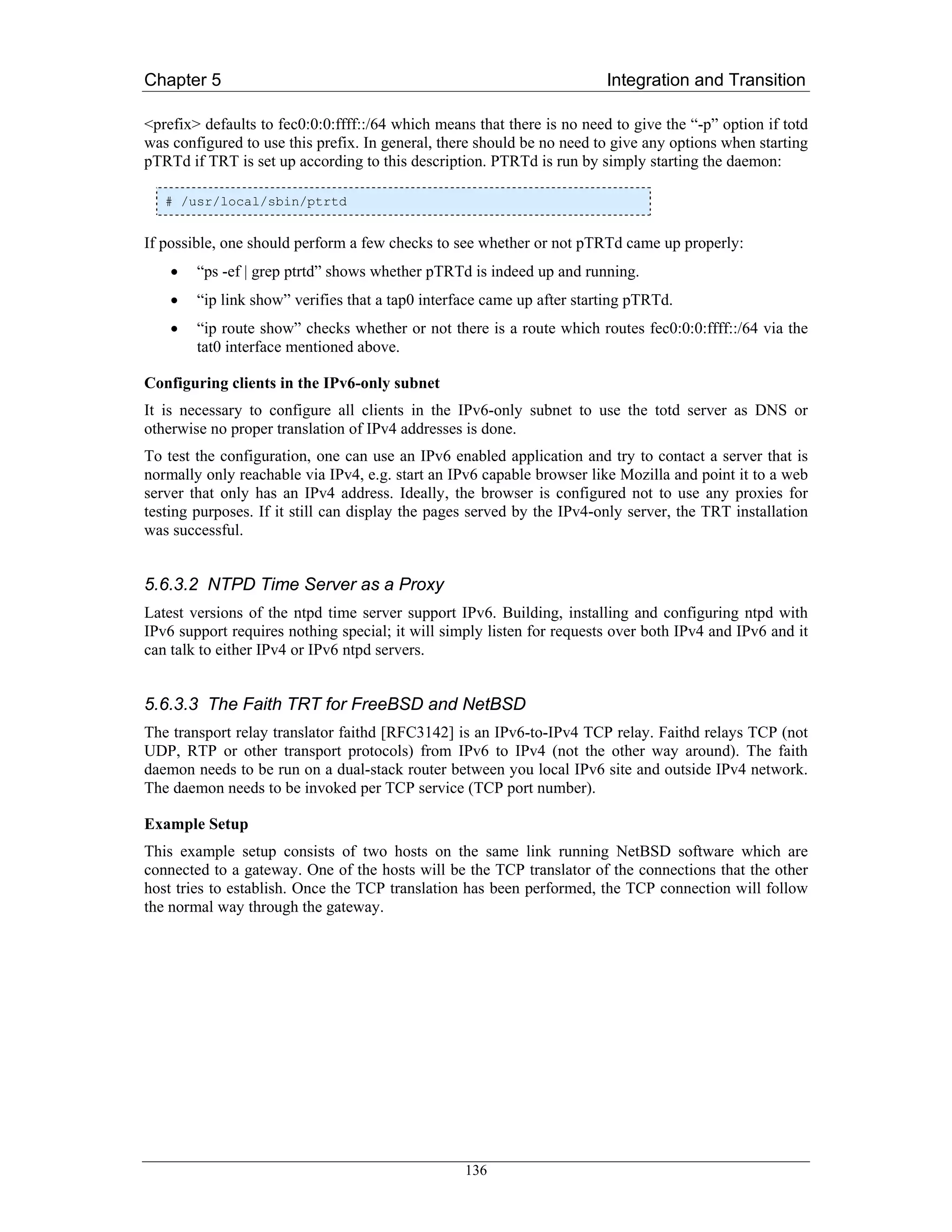 Chapter 5                                                                Integration and Transition

<prefix> defaults to fec0:0:0:ffff::/64 which means that there is no need to give the “-p” option if totd
was configured to use this prefix. In general, there should be no need to give any options when starting
pTRTd if TRT is set up according to this description. PTRTd is run by simply starting the daemon:

   # /usr/local/sbin/ptrtd


If possible, one should perform a few checks to see whether or not pTRTd came up properly:
    •   “ps -ef | grep ptrtd” shows whether pTRTd is indeed up and running.
    •   “ip link show” verifies that a tap0 interface came up after starting pTRTd.
    •   “ip route show” checks whether or not there is a route which routes fec0:0:0:ffff::/64 via the
        tat0 interface mentioned above.

Configuring clients in the IPv6-only subnet
It is necessary to configure all clients in the IPv6-only subnet to use the totd server as DNS or
otherwise no proper translation of IPv4 addresses is done.
To test the configuration, one can use an IPv6 enabled application and try to contact a server that is
normally only reachable via IPv4, e.g. start an IPv6 capable browser like Mozilla and point it to a web
server that only has an IPv4 address. Ideally, the browser is configured not to use any proxies for
testing purposes. If it still can display the pages served by the IPv4-only server, the TRT installation
was successful.


5.6.3.2 NTPD Time Server as a Proxy
Latest versions of the ntpd time server support IPv6. Building, installing and configuring ntpd with
IPv6 support requires nothing special; it will simply listen for requests over both IPv4 and IPv6 and it
can talk to either IPv4 or IPv6 ntpd servers.


5.6.3.3 The Faith TRT for FreeBSD and NetBSD
The transport relay translator faithd [RFC3142] is an IPv6-to-IPv4 TCP relay. Faithd relays TCP (not
UDP, RTP or other transport protocols) from IPv6 to IPv4 (not the other way around). The faith
daemon needs to be run on a dual-stack router between you local IPv6 site and outside IPv4 network.
The daemon needs to be invoked per TCP service (TCP port number).

Example Setup
This example setup consists of two hosts on the same link running NetBSD software which are
connected to a gateway. One of the hosts will be the TCP translator of the connections that the other
host tries to establish. Once the TCP translation has been performed, the TCP connection will follow
the normal way through the gateway.




                                                  136
 