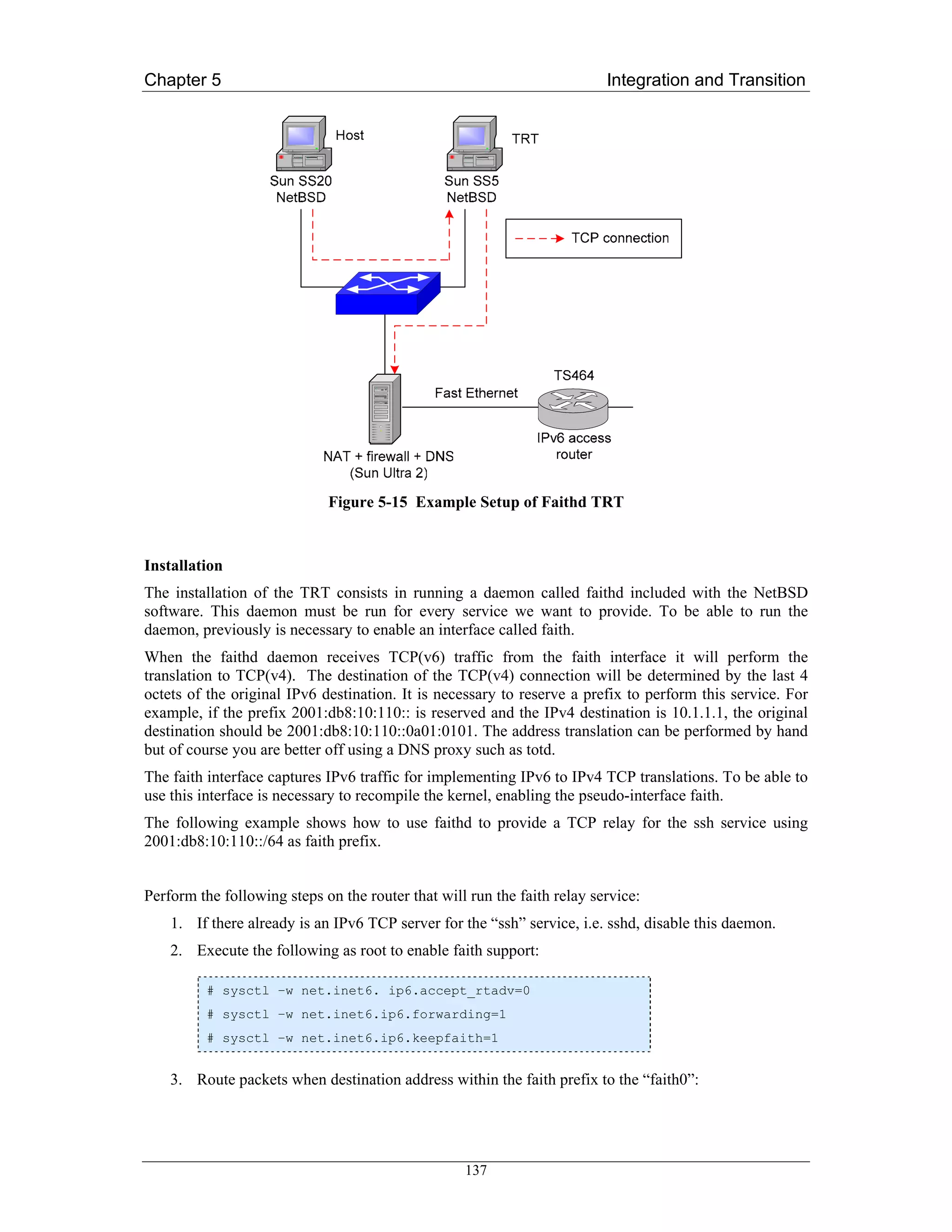 Chapter 5                                                                 Integration and Transition




                             Figure 5-15 Example Setup of Faithd TRT


Installation
The installation of the TRT consists in running a daemon called faithd included with the NetBSD
software. This daemon must be run for every service we want to provide. To be able to run the
daemon, previously is necessary to enable an interface called faith.
When the faithd daemon receives TCP(v6) traffic from the faith interface it will perform the
translation to TCP(v4). The destination of the TCP(v4) connection will be determined by the last 4
octets of the original IPv6 destination. It is necessary to reserve a prefix to perform this service. For
example, if the prefix 2001:db8:10:110:: is reserved and the IPv4 destination is 10.1.1.1, the original
destination should be 2001:db8:10:110::0a01:0101. The address translation can be performed by hand
but of course you are better off using a DNS proxy such as totd.
The faith interface captures IPv6 traffic for implementing IPv6 to IPv4 TCP translations. To be able to
use this interface is necessary to recompile the kernel, enabling the pseudo-interface faith.
The following example shows how to use faithd to provide a TCP relay for the ssh service using
2001:db8:10:110::/64 as faith prefix.


Perform the following steps on the router that will run the faith relay service:
    1. If there already is an IPv6 TCP server for the “ssh” service, i.e. sshd, disable this daemon.
    2. Execute the following as root to enable faith support:

          # sysctl –w net.inet6. ip6.accept_rtadv=0
          # sysctl –w net.inet6.ip6.forwarding=1
          # sysctl –w net.inet6.ip6.keepfaith=1


    3. Route packets when destination address within the faith prefix to the “faith0”:




                                                   137
 