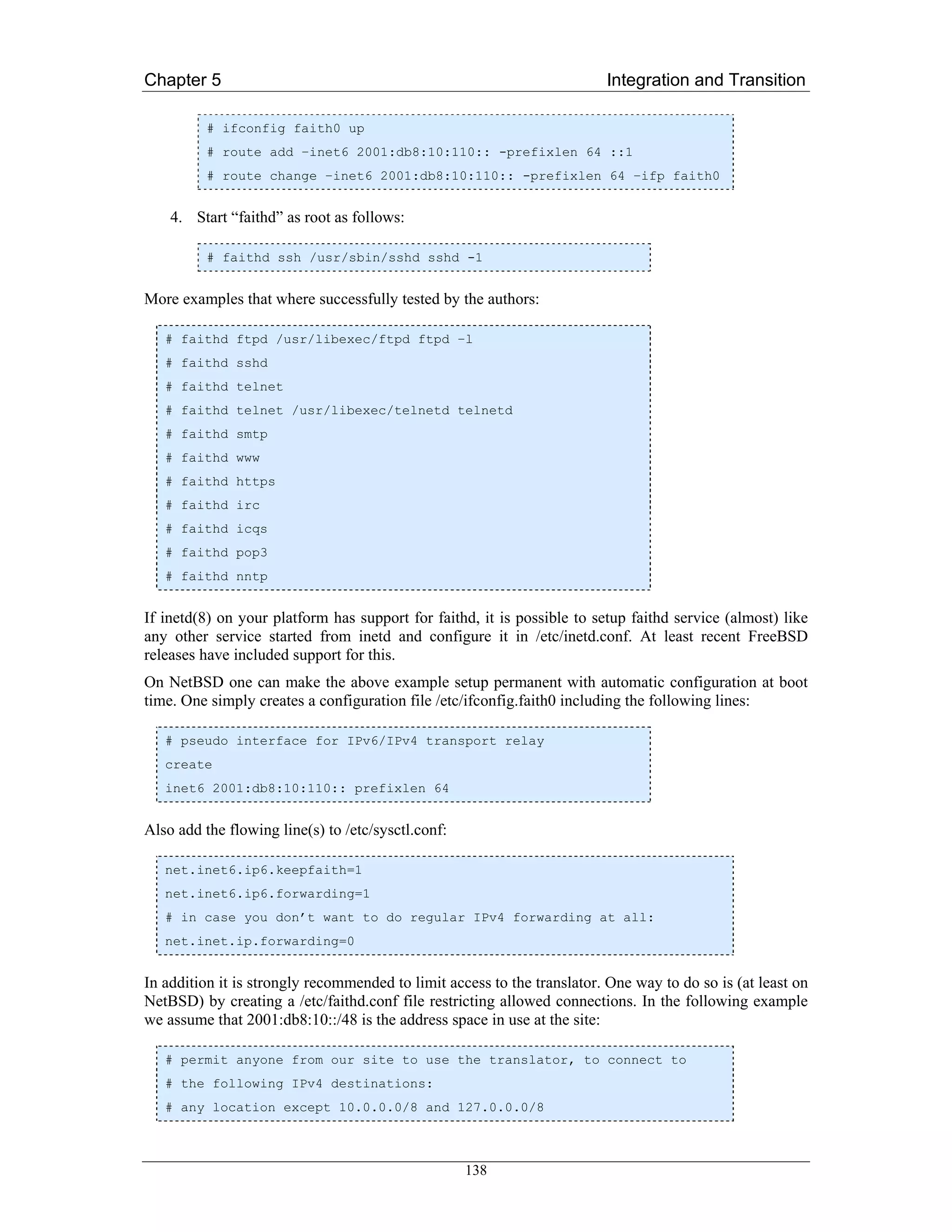 Chapter 5                                                                Integration and Transition

          # ifconfig faith0 up
          # route add –inet6 2001:db8:10:110:: -prefixlen 64 ::1
          # route change –inet6 2001:db8:10:110:: -prefixlen 64 –ifp faith0


    4. Start “faithd” as root as follows:

          # faithd ssh /usr/sbin/sshd sshd -1


More examples that where successfully tested by the authors:

   # faithd ftpd /usr/libexec/ftpd ftpd –l
   # faithd sshd
   # faithd telnet
   # faithd telnet /usr/libexec/telnetd telnetd
   # faithd smtp
   # faithd www
   # faithd https
   # faithd irc
   # faithd icqs
   # faithd pop3
   # faithd nntp


If inetd(8) on your platform has support for faithd, it is possible to setup faithd service (almost) like
any other service started from inetd and configure it in /etc/inetd.conf. At least recent FreeBSD
releases have included support for this.
On NetBSD one can make the above example setup permanent with automatic configuration at boot
time. One simply creates a configuration file /etc/ifconfig.faith0 including the following lines:

   # pseudo interface for IPv6/IPv4 transport relay
   create
   inet6 2001:db8:10:110:: prefixlen 64


Also add the flowing line(s) to /etc/sysctl.conf:

   net.inet6.ip6.keepfaith=1
   net.inet6.ip6.forwarding=1
   # in case you don’t want to do regular IPv4 forwarding at all:
   net.inet.ip.forwarding=0


In addition it is strongly recommended to limit access to the translator. One way to do so is (at least on
NetBSD) by creating a /etc/faithd.conf file restricting allowed connections. In the following example
we assume that 2001:db8:10::/48 is the address space in use at the site:

   # permit anyone from our site to use the translator, to connect to
   # the following IPv4 destinations:
   # any location except 10.0.0.0/8 and 127.0.0.0/8



                                                    138
 