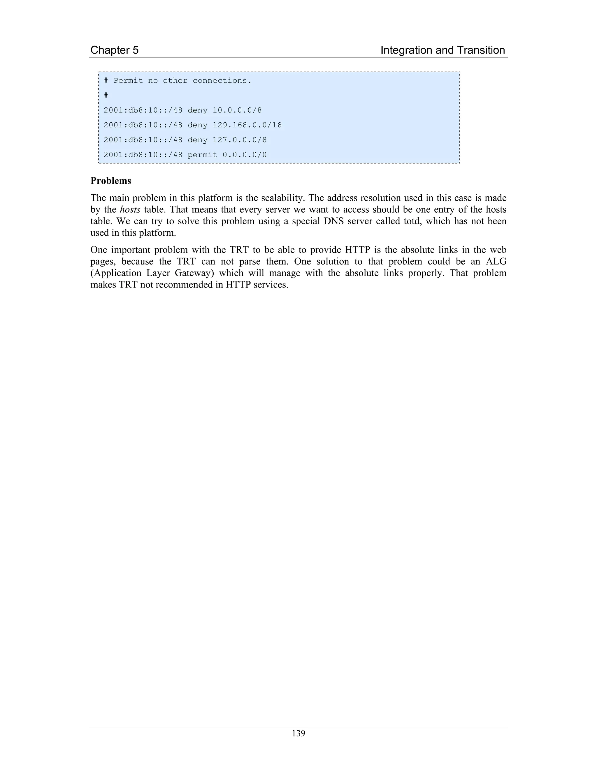 Chapter 5                                                              Integration and Transition

   # Permit no other connections.
   #
   2001:db8:10::/48 deny 10.0.0.0/8
   2001:db8:10::/48 deny 129.168.0.0/16
   2001:db8:10::/48 deny 127.0.0.0/8
   2001:db8:10::/48 permit 0.0.0.0/0


Problems
The main problem in this platform is the scalability. The address resolution used in this case is made
by the hosts table. That means that every server we want to access should be one entry of the hosts
table. We can try to solve this problem using a special DNS server called totd, which has not been
used in this platform.
One important problem with the TRT to be able to provide HTTP is the absolute links in the web
pages, because the TRT can not parse them. One solution to that problem could be an ALG
(Application Layer Gateway) which will manage with the absolute links properly. That problem
makes TRT not recommended in HTTP services.




                                                 139
 