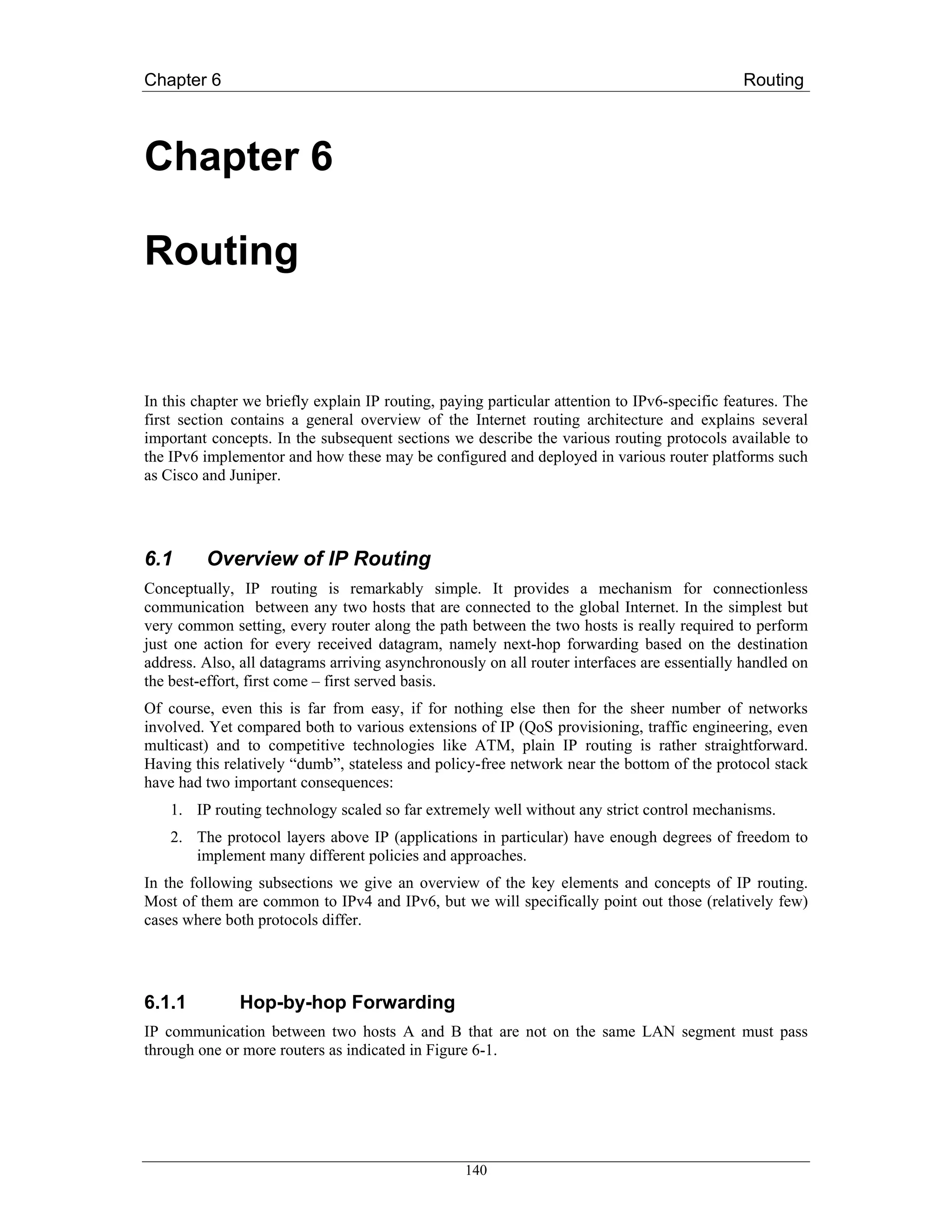 Chapter 6                                                                                     Routing



Chapter 6

Routing


In this chapter we briefly explain IP routing, paying particular attention to IPv6-specific features. The
first section contains a general overview of the Internet routing architecture and explains several
important concepts. In the subsequent sections we describe the various routing protocols available to
the IPv6 implementor and how these may be configured and deployed in various router platforms such
as Cisco and Juniper.




6.1      Overview of IP Routing
Conceptually, IP routing is remarkably simple. It provides a mechanism for connectionless
communication between any two hosts that are connected to the global Internet. In the simplest but
very common setting, every router along the path between the two hosts is really required to perform
just one action for every received datagram, namely next-hop forwarding based on the destination
address. Also, all datagrams arriving asynchronously on all router interfaces are essentially handled on
the best-effort, first come – first served basis.
Of course, even this is far from easy, if for nothing else then for the sheer number of networks
involved. Yet compared both to various extensions of IP (QoS provisioning, traffic engineering, even
multicast) and to competitive technologies like ATM, plain IP routing is rather straightforward.
Having this relatively “dumb”, stateless and policy-free network near the bottom of the protocol stack
have had two important consequences:
    1. IP routing technology scaled so far extremely well without any strict control mechanisms.
    2. The protocol layers above IP (applications in particular) have enough degrees of freedom to
       implement many different policies and approaches.
In the following subsections we give an overview of the key elements and concepts of IP routing.
Most of them are common to IPv4 and IPv6, but we will specifically point out those (relatively few)
cases where both protocols differ.




6.1.1          Hop-by-hop Forwarding
IP communication between two hosts A and B that are not on the same LAN segment must pass
through one or more routers as indicated in Figure 6-1.




                                                  140
 
