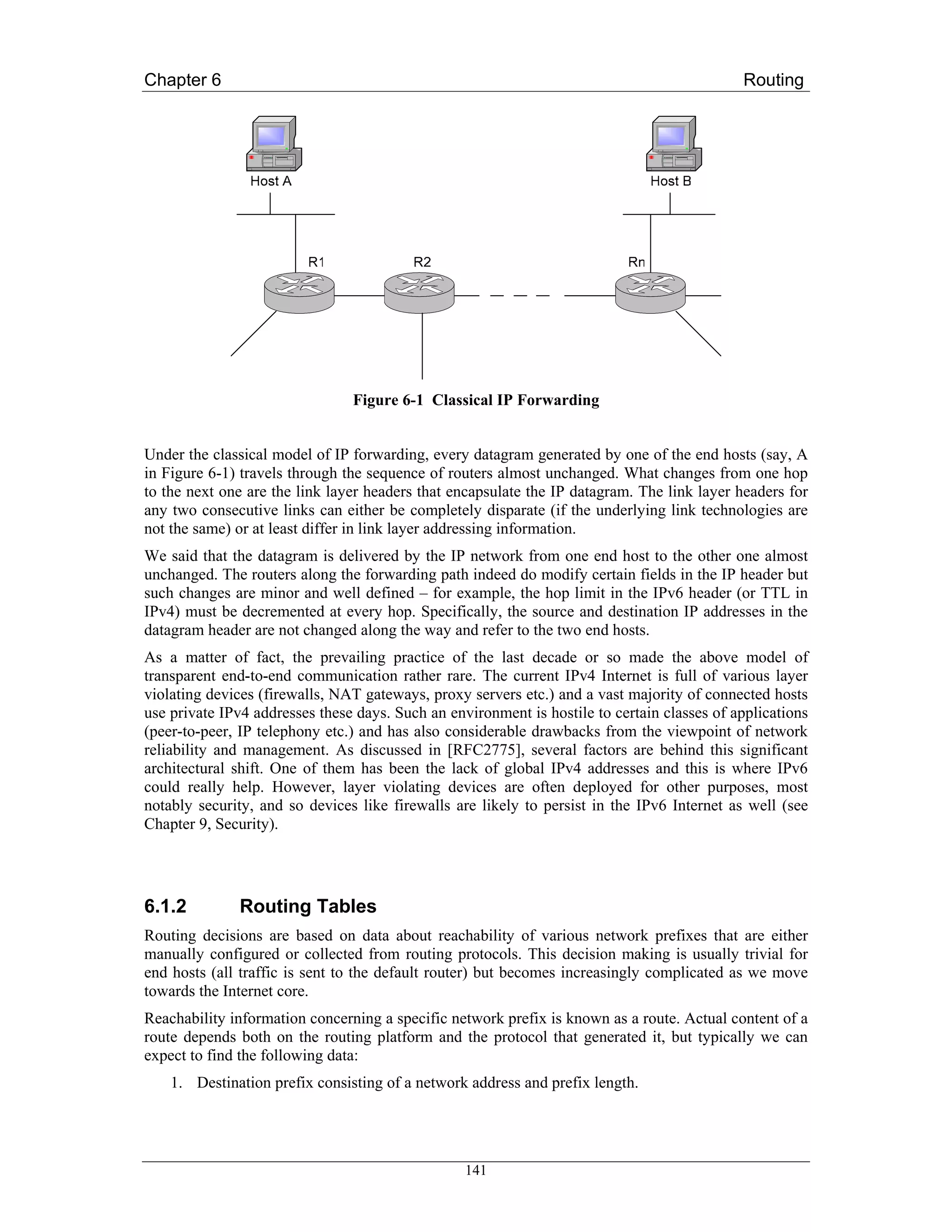 Chapter 6                                                                                    Routing




                                Figure 6-1 Classical IP Forwarding


Under the classical model of IP forwarding, every datagram generated by one of the end hosts (say, A
in Figure 6-1) travels through the sequence of routers almost unchanged. What changes from one hop
to the next one are the link layer headers that encapsulate the IP datagram. The link layer headers for
any two consecutive links can either be completely disparate (if the underlying link technologies are
not the same) or at least differ in link layer addressing information.
We said that the datagram is delivered by the IP network from one end host to the other one almost
unchanged. The routers along the forwarding path indeed do modify certain fields in the IP header but
such changes are minor and well defined – for example, the hop limit in the IPv6 header (or TTL in
IPv4) must be decremented at every hop. Specifically, the source and destination IP addresses in the
datagram header are not changed along the way and refer to the two end hosts.
As a matter of fact, the prevailing practice of the last decade or so made the above model of
transparent end-to-end communication rather rare. The current IPv4 Internet is full of various layer
violating devices (firewalls, NAT gateways, proxy servers etc.) and a vast majority of connected hosts
use private IPv4 addresses these days. Such an environment is hostile to certain classes of applications
(peer-to-peer, IP telephony etc.) and has also considerable drawbacks from the viewpoint of network
reliability and management. As discussed in [RFC2775], several factors are behind this significant
architectural shift. One of them has been the lack of global IPv4 addresses and this is where IPv6
could really help. However, layer violating devices are often deployed for other purposes, most
notably security, and so devices like firewalls are likely to persist in the IPv6 Internet as well (see
Chapter 9, Security).




6.1.2         Routing Tables
Routing decisions are based on data about reachability of various network prefixes that are either
manually configured or collected from routing protocols. This decision making is usually trivial for
end hosts (all traffic is sent to the default router) but becomes increasingly complicated as we move
towards the Internet core.
Reachability information concerning a specific network prefix is known as a route. Actual content of a
route depends both on the routing platform and the protocol that generated it, but typically we can
expect to find the following data:
    1. Destination prefix consisting of a network address and prefix length.




                                                  141
 