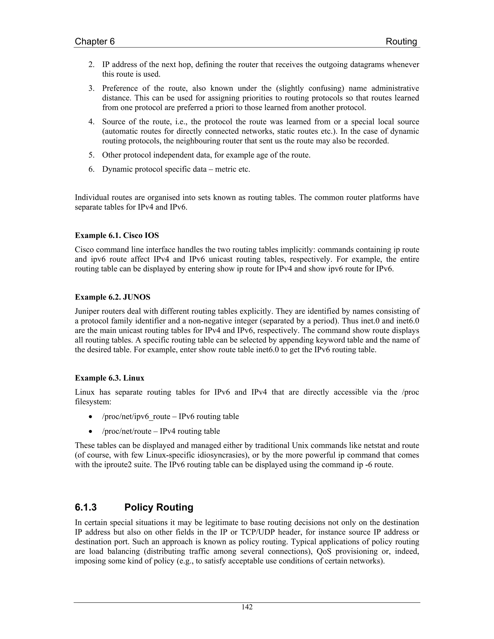 Chapter 6                                                                                     Routing

    2. IP address of the next hop, defining the router that receives the outgoing datagrams whenever
       this route is used.
    3. Preference of the route, also known under the (slightly confusing) name administrative
       distance. This can be used for assigning priorities to routing protocols so that routes learned
       from one protocol are preferred a priori to those learned from another protocol.
    4. Source of the route, i.e., the protocol the route was learned from or a special local source
       (automatic routes for directly connected networks, static routes etc.). In the case of dynamic
       routing protocols, the neighbouring router that sent us the route may also be recorded.
    5. Other protocol independent data, for example age of the route.
    6. Dynamic protocol specific data – metric etc.


Individual routes are organised into sets known as routing tables. The common router platforms have
separate tables for IPv4 and IPv6.


Example 6.1. Cisco IOS
Cisco command line interface handles the two routing tables implicitly: commands containing ip route
and ipv6 route affect IPv4 and IPv6 unicast routing tables, respectively. For example, the entire
routing table can be displayed by entering show ip route for IPv4 and show ipv6 route for IPv6.


Example 6.2. JUNOS
Juniper routers deal with different routing tables explicitly. They are identified by names consisting of
a protocol family identifier and a non-negative integer (separated by a period). Thus inet.0 and inet6.0
are the main unicast routing tables for IPv4 and IPv6, respectively. The command show route displays
all routing tables. A specific routing table can be selected by appending keyword table and the name of
the desired table. For example, enter show route table inet6.0 to get the IPv6 routing table.


Example 6.3. Linux
Linux has separate routing tables for IPv6 and IPv4 that are directly accessible via the /proc
filesystem:
    •   /proc/net/ipv6_route – IPv6 routing table
    •   /proc/net/route – IPv4 routing table
These tables can be displayed and managed either by traditional Unix commands like netstat and route
(of course, with few Linux-specific idiosyncrasies), or by the more powerful ip command that comes
with the iproute2 suite. The IPv6 routing table can be displayed using the command ip -6 route.




6.1.3          Policy Routing
In certain special situations it may be legitimate to base routing decisions not only on the destination
IP address but also on other fields in the IP or TCP/UDP header, for instance source IP address or
destination port. Such an approach is known as policy routing. Typical applications of policy routing
are load balancing (distributing traffic among several connections), QoS provisioning or, indeed,
imposing some kind of policy (e.g., to satisfy acceptable use conditions of certain networks).




                                                    142
 