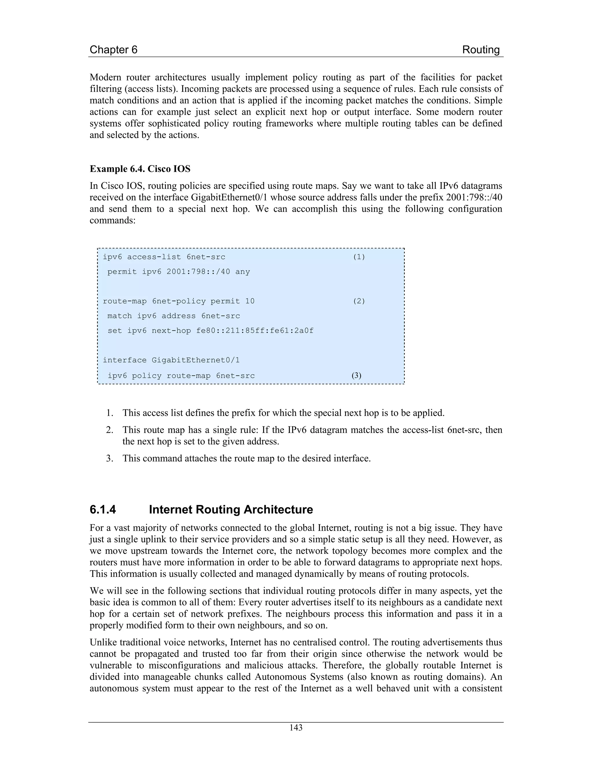 Chapter 6                                                                                      Routing

Modern router architectures usually implement policy routing as part of the facilities for packet
filtering (access lists). Incoming packets are processed using a sequence of rules. Each rule consists of
match conditions and an action that is applied if the incoming packet matches the conditions. Simple
actions can for example just select an explicit next hop or output interface. Some modern router
systems offer sophisticated policy routing frameworks where multiple routing tables can be defined
and selected by the actions.


Example 6.4. Cisco IOS
In Cisco IOS, routing policies are specified using route maps. Say we want to take all IPv6 datagrams
received on the interface GigabitEthernet0/1 whose source address falls under the prefix 2001:798::/40
and send them to a special next hop. We can accomplish this using the following configuration
commands:


   ipv6 access-list 6net-src                                       (1)
    permit ipv6 2001:798::/40 any


   route-map 6net-policy permit 10                                 (2)
    match ipv6 address 6net-src
    set ipv6 next-hop fe80::211:85ff:fe61:2a0f


   interface GigabitEthernet0/1
    ipv6 policy route-map 6net-src                                 (3)



    1. This access list defines the prefix for which the special next hop is to be applied.
    2. This route map has a single rule: If the IPv6 datagram matches the access-list 6net-src, then
       the next hop is set to the given address.
    3. This command attaches the route map to the desired interface.




6.1.4          Internet Routing Architecture
For a vast majority of networks connected to the global Internet, routing is not a big issue. They have
just a single uplink to their service providers and so a simple static setup is all they need. However, as
we move upstream towards the Internet core, the network topology becomes more complex and the
routers must have more information in order to be able to forward datagrams to appropriate next hops.
This information is usually collected and managed dynamically by means of routing protocols.
We will see in the following sections that individual routing protocols differ in many aspects, yet the
basic idea is common to all of them: Every router advertises itself to its neighbours as a candidate next
hop for a certain set of network prefixes. The neighbours process this information and pass it in a
properly modified form to their own neighbours, and so on.
Unlike traditional voice networks, Internet has no centralised control. The routing advertisements thus
cannot be propagated and trusted too far from their origin since otherwise the network would be
vulnerable to misconfigurations and malicious attacks. Therefore, the globally routable Internet is
divided into manageable chunks called Autonomous Systems (also known as routing domains). An
autonomous system must appear to the rest of the Internet as a well behaved unit with a consistent


                                                   143
 