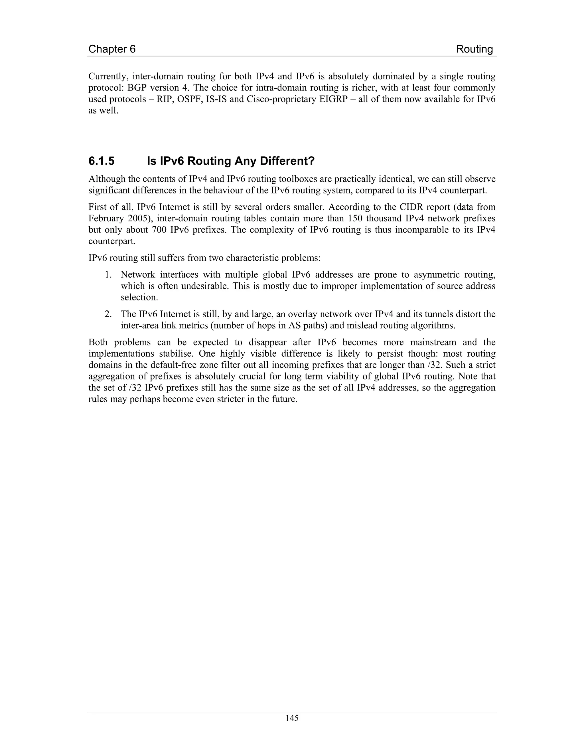 Chapter 6                                                                                     Routing

Currently, inter-domain routing for both IPv4 and IPv6 is absolutely dominated by a single routing
protocol: BGP version 4. The choice for intra-domain routing is richer, with at least four commonly
used protocols – RIP, OSPF, IS-IS and Cisco-proprietary EIGRP – all of them now available for IPv6
as well.




6.1.5          Is IPv6 Routing Any Different?
Although the contents of IPv4 and IPv6 routing toolboxes are practically identical, we can still observe
significant differences in the behaviour of the IPv6 routing system, compared to its IPv4 counterpart.
First of all, IPv6 Internet is still by several orders smaller. According to the CIDR report (data from
February 2005), inter-domain routing tables contain more than 150 thousand IPv4 network prefixes
but only about 700 IPv6 prefixes. The complexity of IPv6 routing is thus incomparable to its IPv4
counterpart.
IPv6 routing still suffers from two characteristic problems:
    1. Network interfaces with multiple global IPv6 addresses are prone to asymmetric routing,
       which is often undesirable. This is mostly due to improper implementation of source address
       selection.
    2. The IPv6 Internet is still, by and large, an overlay network over IPv4 and its tunnels distort the
       inter-area link metrics (number of hops in AS paths) and mislead routing algorithms.
Both problems can be expected to disappear after IPv6 becomes more mainstream and the
implementations stabilise. One highly visible difference is likely to persist though: most routing
domains in the default-free zone filter out all incoming prefixes that are longer than /32. Such a strict
aggregation of prefixes is absolutely crucial for long term viability of global IPv6 routing. Note that
the set of /32 IPv6 prefixes still has the same size as the set of all IPv4 addresses, so the aggregation
rules may perhaps become even stricter in the future.




                                                  145
 