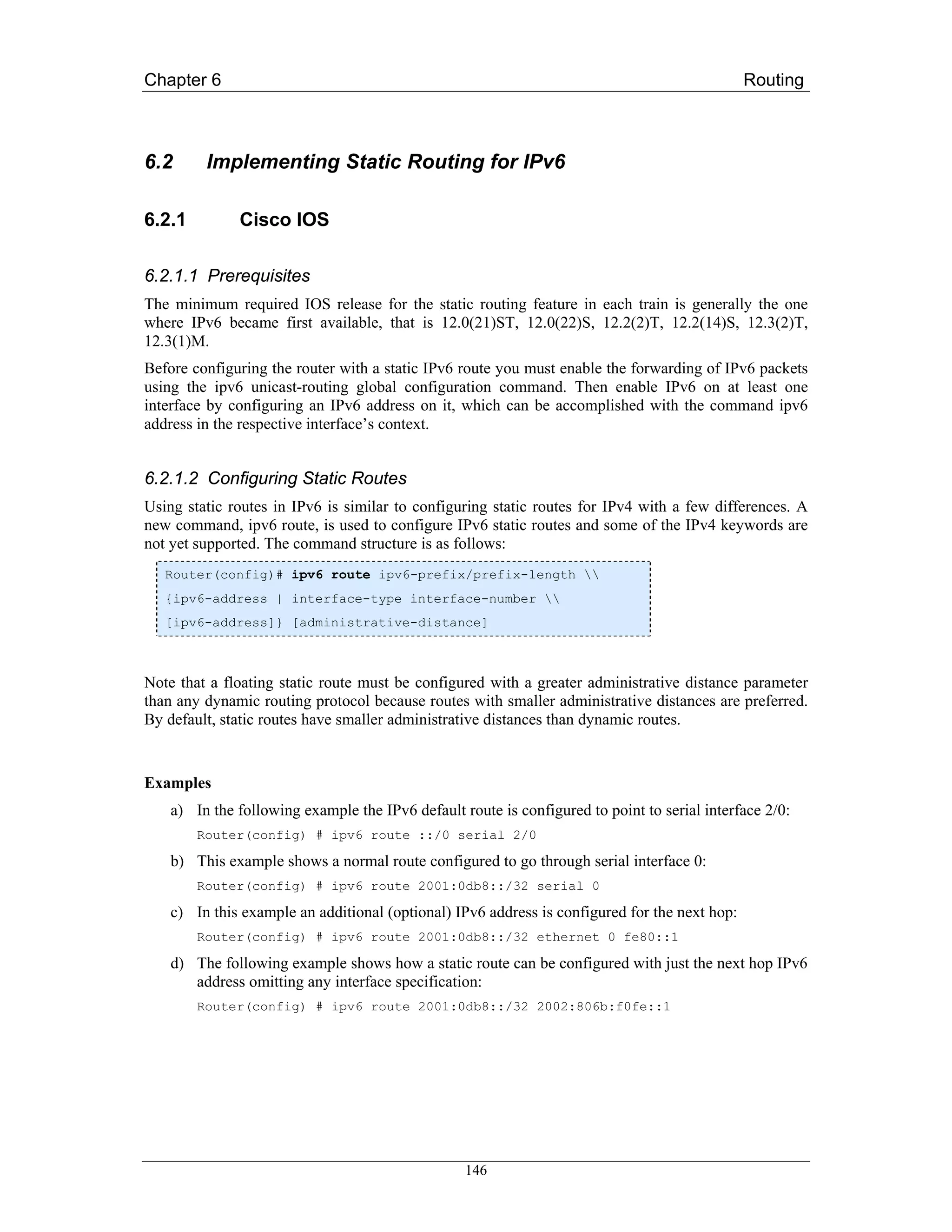 Chapter 6                                                                                      Routing



6.2      Implementing Static Routing for IPv6

6.2.1         Cisco IOS

6.2.1.1 Prerequisites
The minimum required IOS release for the static routing feature in each train is generally the one
where IPv6 became first available, that is 12.0(21)ST, 12.0(22)S, 12.2(2)T, 12.2(14)S, 12.3(2)T,
12.3(1)M.
Before configuring the router with a static IPv6 route you must enable the forwarding of IPv6 packets
using the ipv6 unicast-routing global configuration command. Then enable IPv6 on at least one
interface by configuring an IPv6 address on it, which can be accomplished with the command ipv6
address in the respective interface’s context.


6.2.1.2 Configuring Static Routes
Using static routes in IPv6 is similar to configuring static routes for IPv4 with a few differences. A
new command, ipv6 route, is used to configure IPv6 static routes and some of the IPv4 keywords are
not yet supported. The command structure is as follows:
   Router(config)# ipv6 route ipv6-prefix/prefix-length 
   {ipv6-address | interface-type interface-number 
   [ipv6-address]} [administrative-distance]



Note that a floating static route must be configured with a greater administrative distance parameter
than any dynamic routing protocol because routes with smaller administrative distances are preferred.
By default, static routes have smaller administrative distances than dynamic routes.


Examples
    a) In the following example the IPv6 default route is configured to point to serial interface 2/0:
        Router(config) # ipv6 route ::/0 serial 2/0

    b) This example shows a normal route configured to go through serial interface 0:
        Router(config) # ipv6 route 2001:0db8::/32 serial 0

    c) In this example an additional (optional) IPv6 address is configured for the next hop:
        Router(config) # ipv6 route 2001:0db8::/32 ethernet 0 fe80::1

    d) The following example shows how a static route can be configured with just the next hop IPv6
       address omitting any interface specification:
        Router(config) # ipv6 route 2001:0db8::/32 2002:806b:f0fe::1




                                                  146
 