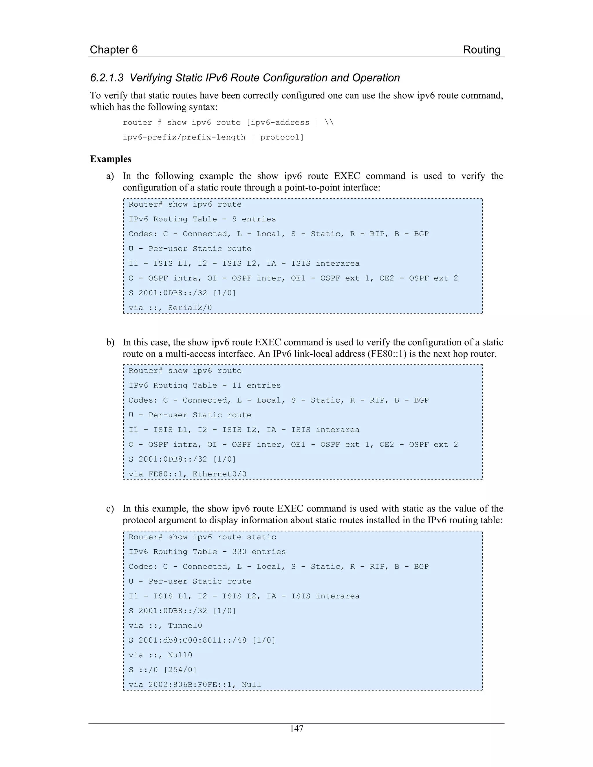 Chapter 6                                                                                   Routing

6.2.1.3 Verifying Static IPv6 Route Configuration and Operation
To verify that static routes have been correctly configured one can use the show ipv6 route command,
which has the following syntax:
       router # show ipv6 route [ipv6-address | 
       ipv6-prefix/prefix-length | protocol]

Examples
   a) In the following example the show ipv6 route EXEC command is used to verify the
      configuration of a static route through a point-to-point interface:
         Router# show ipv6 route
         IPv6 Routing Table - 9 entries
         Codes: C - Connected, L - Local, S - Static, R - RIP, B - BGP
         U - Per-user Static route
         I1 - ISIS L1, I2 - ISIS L2, IA - ISIS interarea
         O - OSPF intra, OI - OSPF inter, OE1 - OSPF ext 1, OE2 - OSPF ext 2
         S 2001:0DB8::/32 [1/0]
         via ::, Serial2/0



   b) In this case, the show ipv6 route EXEC command is used to verify the configuration of a static
      route on a multi-access interface. An IPv6 link-local address (FE80::1) is the next hop router.
         Router# show ipv6 route
         IPv6 Routing Table - 11 entries
         Codes: C - Connected, L - Local, S - Static, R - RIP, B - BGP
         U - Per-user Static route
         I1 - ISIS L1, I2 - ISIS L2, IA - ISIS interarea
         O - OSPF intra, OI - OSPF inter, OE1 - OSPF ext 1, OE2 - OSPF ext 2
         S 2001:0DB8::/32 [1/0]
         via FE80::1, Ethernet0/0



   c) In this example, the show ipv6 route EXEC command is used with static as the value of the
      protocol argument to display information about static routes installed in the IPv6 routing table:
         Router# show ipv6 route static
         IPv6 Routing Table - 330 entries
         Codes: C - Connected, L - Local, S - Static, R - RIP, B - BGP
         U - Per-user Static route
         I1 - ISIS L1, I2 - ISIS L2, IA - ISIS interarea
         S 2001:0DB8::/32 [1/0]
         via ::, Tunnel0
         S 2001:db8:C00:8011::/48 [1/0]
         via ::, Null0
         S ::/0 [254/0]
         via 2002:806B:F0FE::1, Null




                                                 147
 