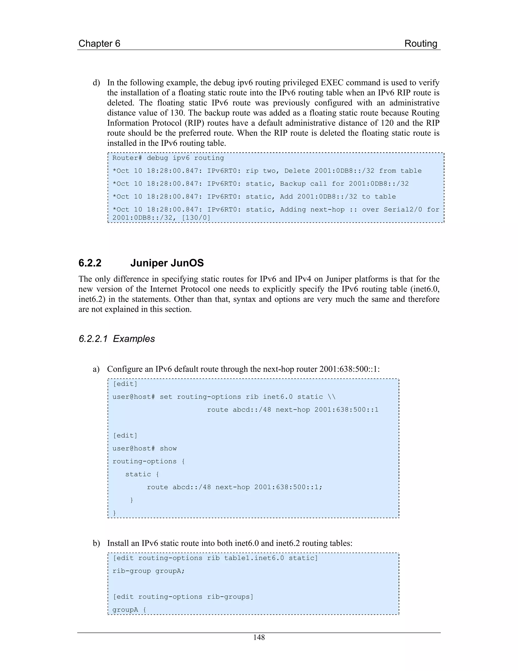 Chapter 6                                                                                    Routing



    d) In the following example, the debug ipv6 routing privileged EXEC command is used to verify
       the installation of a floating static route into the IPv6 routing table when an IPv6 RIP route is
       deleted. The floating static IPv6 route was previously configured with an administrative
       distance value of 130. The backup route was added as a floating static route because Routing
       Information Protocol (RIP) routes have a default administrative distance of 120 and the RIP
       route should be the preferred route. When the RIP route is deleted the floating static route is
       installed in the IPv6 routing table.
         Router# debug ipv6 routing
         *Oct 10 18:28:00.847: IPv6RT0: rip two, Delete 2001:0DB8::/32 from table
         *Oct 10 18:28:00.847: IPv6RT0: static, Backup call for 2001:0DB8::/32
         *Oct 10 18:28:00.847: IPv6RT0: static, Add 2001:0DB8::/32 to table
         *Oct 10 18:28:00.847: IPv6RT0: static, Adding next-hop :: over Serial2/0 for
         2001:0DB8::/32, [130/0]




6.2.2          Juniper JunOS
The only difference in specifying static routes for IPv6 and IPv4 on Juniper platforms is that for the
new version of the Internet Protocol one needs to explicitly specify the IPv6 routing table (inet6.0,
inet6.2) in the statements. Other than that, syntax and options are very much the same and therefore
are not explained in this section.


6.2.2.1 Examples


    a) Configure an IPv6 default route through the next-hop router 2001:638:500::1:
         [edit]
         user@host# set routing-options rib inet6.0 static 
                                     route abcd::/48 next-hop 2001:638:500::1


         [edit]
         user@host# show
         routing-options {
             static {
                    route abcd::/48 next-hop 2001:638:500::1;
              }
         }



    b) Install an IPv6 static route into both inet6.0 and inet6.2 routing tables:
         [edit routing-options rib table1.inet6.0 static]
         rib-group groupA;


         [edit routing-options rib-groups]
         groupA {


                                                   148
 