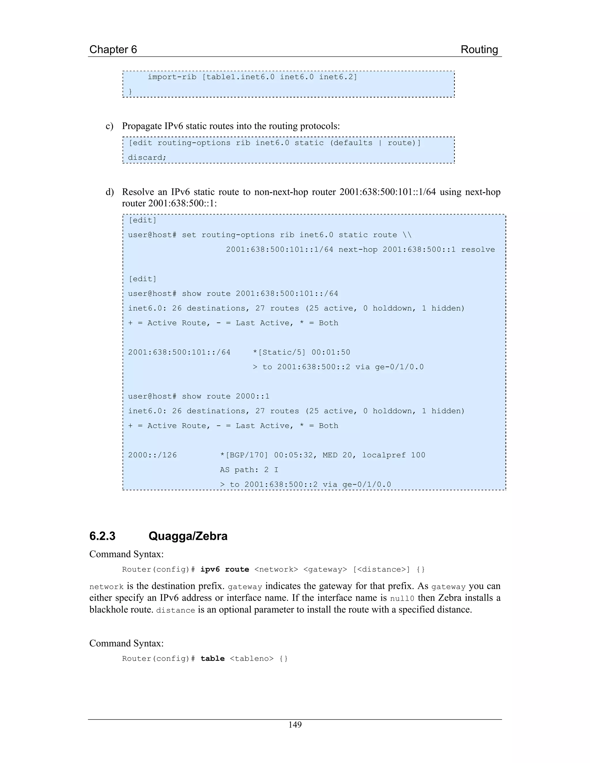 Chapter 6                                                                                   Routing

              import-rib [table1.inet6.0 inet6.0 inet6.2]
         }



    c) Propagate IPv6 static routes into the routing protocols:
         [edit routing-options rib inet6.0 static (defaults | route)]
         discard;



    d) Resolve an IPv6 static route to non-next-hop router 2001:638:500:101::1/64 using next-hop
       router 2001:638:500::1:
         [edit]
         user@host# set routing-options rib inet6.0 static route 
                                  2001:638:500:101::1/64 next-hop 2001:638:500::1 resolve


         [edit]
         user@host# show route 2001:638:500:101::/64
         inet6.0: 26 destinations, 27 routes (25 active, 0 holddown, 1 hidden)
         + = Active Route, - = Last Active, * = Both


         2001:638:500:101::/64          *[Static/5] 00:01:50
                                        > to 2001:638:500::2 via ge-0/1/0.0


         user@host# show route 2000::1
         inet6.0: 26 destinations, 27 routes (25 active, 0 holddown, 1 hidden)
         + = Active Route, - = Last Active, * = Both


         2000::/126             *[BGP/170] 00:05:32, MED 20, localpref 100
                                AS path: 2 I
                                > to 2001:638:500::2 via ge-0/1/0.0




6.2.3         Quagga/Zebra
Command Syntax:
        Router(config)# ipv6 route <network> <gateway> [<distance>] {}

network is the destination prefix. gateway indicates the gateway for that prefix. As gateway you can
either specify an IPv6 address or interface name. If the interface name is null0 then Zebra installs a
blackhole route. distance is an optional parameter to install the route with a specified distance.


Command Syntax:
        Router(config)# table <tableno> {}




                                                 149
 