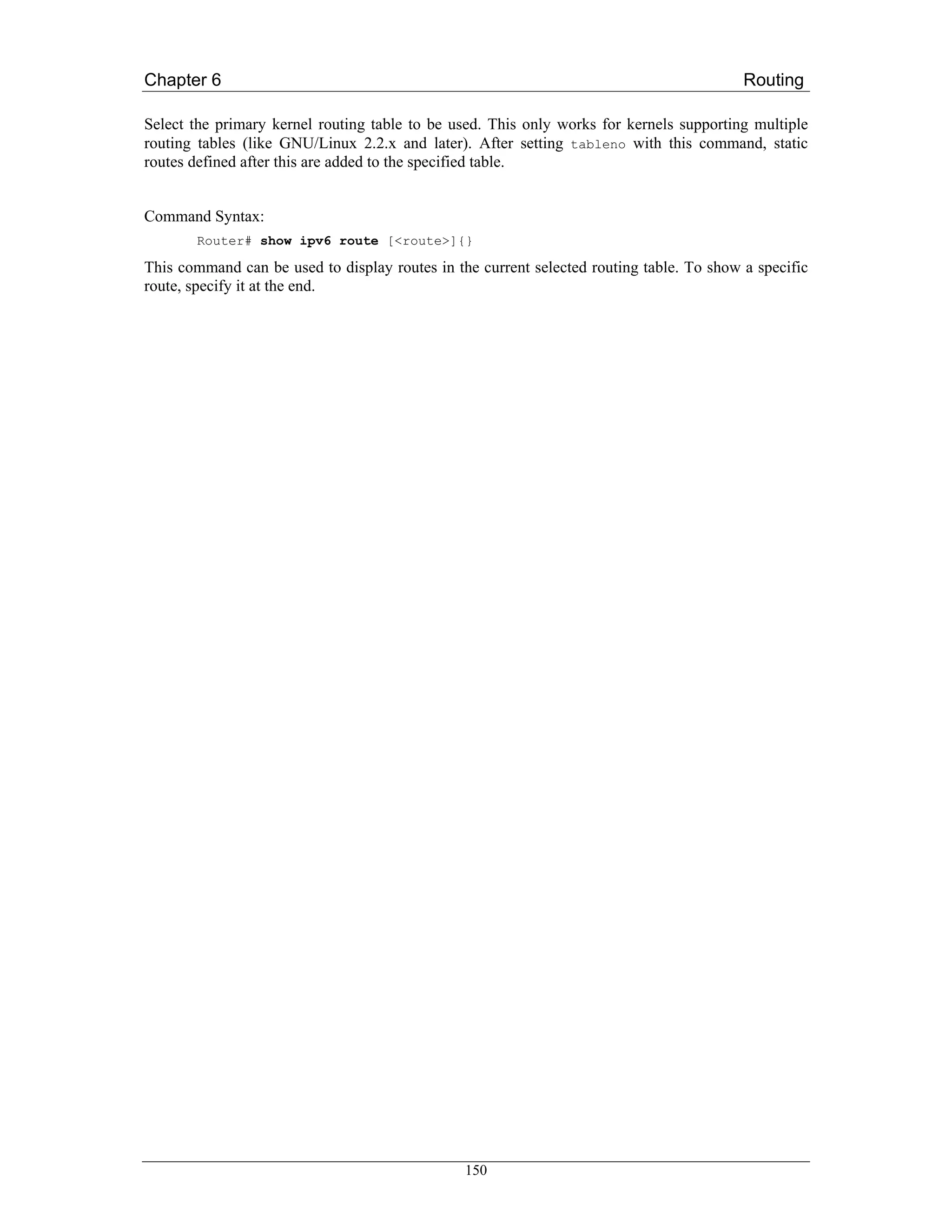 Chapter 6                                                                                 Routing

Select the primary kernel routing table to be used. This only works for kernels supporting multiple
routing tables (like GNU/Linux 2.2.x and later). After setting tableno with this command, static
routes defined after this are added to the specified table.


Command Syntax:
       Router# show ipv6 route [<route>]{}

This command can be used to display routes in the current selected routing table. To show a specific
route, specify it at the end.




                                                150
 