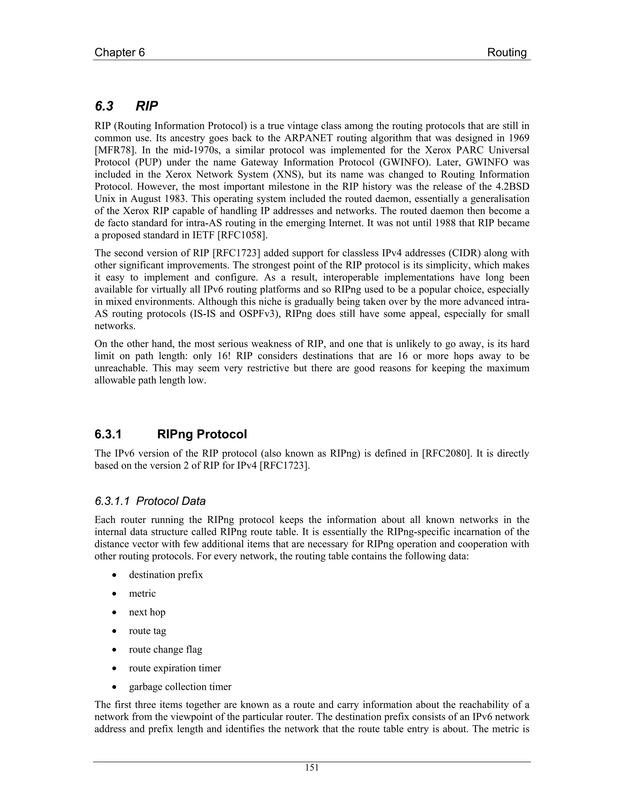 Chapter 6                                                                                     Routing



6.3      RIP
RIP (Routing Information Protocol) is a true vintage class among the routing protocols that are still in
common use. Its ancestry goes back to the ARPANET routing algorithm that was designed in 1969
[MFR78]. In the mid-1970s, a similar protocol was implemented for the Xerox PARC Universal
Protocol (PUP) under the name Gateway Information Protocol (GWINFO). Later, GWINFO was
included in the Xerox Network System (XNS), but its name was changed to Routing Information
Protocol. However, the most important milestone in the RIP history was the release of the 4.2BSD
Unix in August 1983. This operating system included the routed daemon, essentially a generalisation
of the Xerox RIP capable of handling IP addresses and networks. The routed daemon then become a
de facto standard for intra-AS routing in the emerging Internet. It was not until 1988 that RIP became
a proposed standard in IETF [RFC1058].
The second version of RIP [RFC1723] added support for classless IPv4 addresses (CIDR) along with
other significant improvements. The strongest point of the RIP protocol is its simplicity, which makes
it easy to implement and configure. As a result, interoperable implementations have long been
available for virtually all IPv6 routing platforms and so RIPng used to be a popular choice, especially
in mixed environments. Although this niche is gradually being taken over by the more advanced intra-
AS routing protocols (IS-IS and OSPFv3), RIPng does still have some appeal, especially for small
networks.
On the other hand, the most serious weakness of RIP, and one that is unlikely to go away, is its hard
limit on path length: only 16! RIP considers destinations that are 16 or more hops away to be
unreachable. This may seem very restrictive but there are good reasons for keeping the maximum
allowable path length low.




6.3.1            RIPng Protocol
The IPv6 version of the RIP protocol (also known as RIPng) is defined in [RFC2080]. It is directly
based on the version 2 of RIP for IPv4 [RFC1723].


6.3.1.1 Protocol Data
Each router running the RIPng protocol keeps the information about all known networks in the
internal data structure called RIPng route table. It is essentially the RIPng-specific incarnation of the
distance vector with few additional items that are necessary for RIPng operation and cooperation with
other routing protocols. For every network, the routing table contains the following data:
    •   destination prefix
    •   metric
    •   next hop
    •   route tag
    •   route change flag
    •   route expiration timer
    •   garbage collection timer
The first three items together are known as a route and carry information about the reachability of a
network from the viewpoint of the particular router. The destination prefix consists of an IPv6 network
address and prefix length and identifies the network that the route table entry is about. The metric is


                                                  151
 
