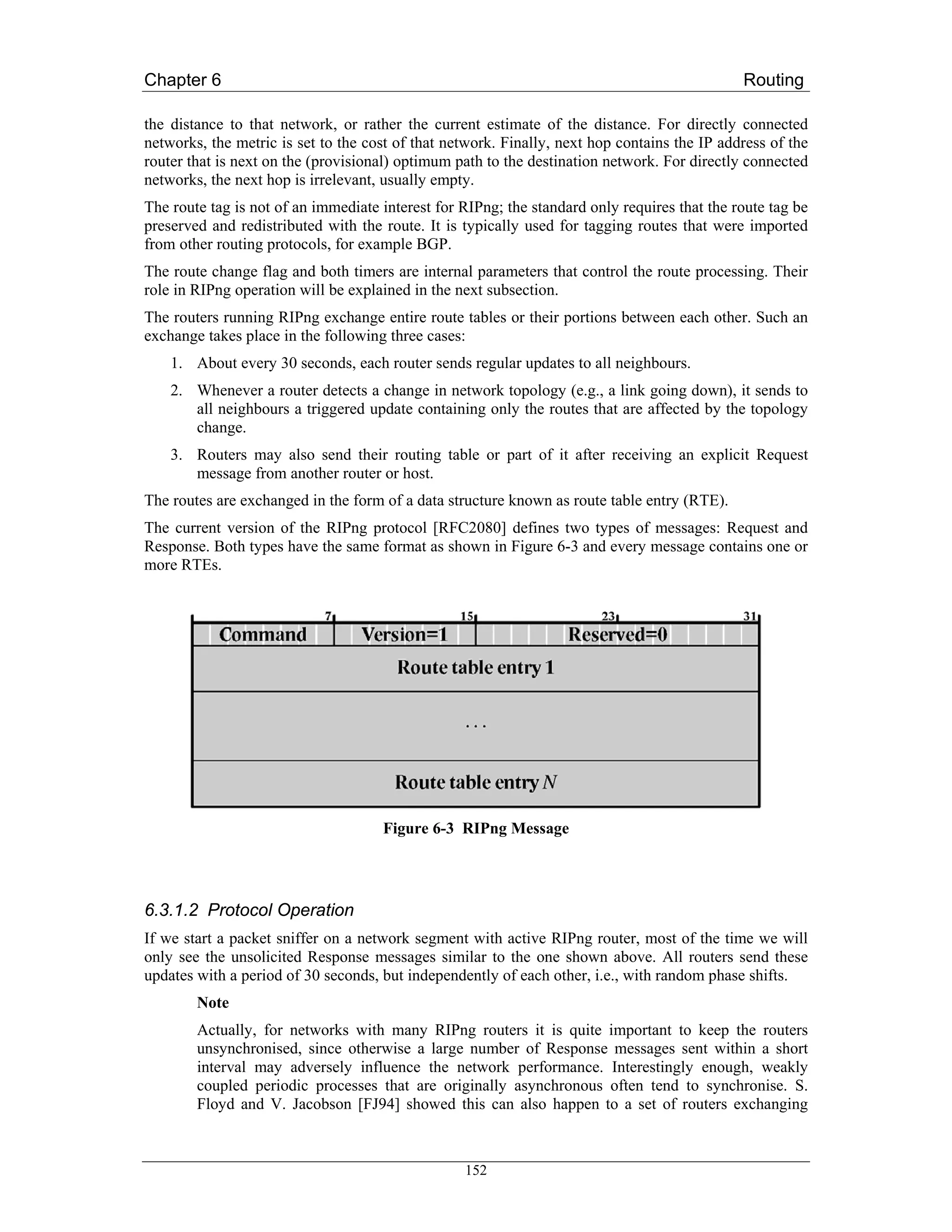 Chapter 6                                                                                     Routing

the distance to that network, or rather the current estimate of the distance. For directly connected
networks, the metric is set to the cost of that network. Finally, next hop contains the IP address of the
router that is next on the (provisional) optimum path to the destination network. For directly connected
networks, the next hop is irrelevant, usually empty.
The route tag is not of an immediate interest for RIPng; the standard only requires that the route tag be
preserved and redistributed with the route. It is typically used for tagging routes that were imported
from other routing protocols, for example BGP.
The route change flag and both timers are internal parameters that control the route processing. Their
role in RIPng operation will be explained in the next subsection.
The routers running RIPng exchange entire route tables or their portions between each other. Such an
exchange takes place in the following three cases:
    1. About every 30 seconds, each router sends regular updates to all neighbours.
    2. Whenever a router detects a change in network topology (e.g., a link going down), it sends to
       all neighbours a triggered update containing only the routes that are affected by the topology
       change.
    3. Routers may also send their routing table or part of it after receiving an explicit Request
       message from another router or host.
The routes are exchanged in the form of a data structure known as route table entry (RTE).
The current version of the RIPng protocol [RFC2080] defines two types of messages: Request and
Response. Both types have the same format as shown in Figure 6-3 and every message contains one or
more RTEs.




                                     Figure 6-3 RIPng Message




6.3.1.2 Protocol Operation
If we start a packet sniffer on a network segment with active RIPng router, most of the time we will
only see the unsolicited Response messages similar to the one shown above. All routers send these
updates with a period of 30 seconds, but independently of each other, i.e., with random phase shifts.
        Note
        Actually, for networks with many RIPng routers it is quite important to keep the routers
        unsynchronised, since otherwise a large number of Response messages sent within a short
        interval may adversely influence the network performance. Interestingly enough, weakly
        coupled periodic processes that are originally asynchronous often tend to synchronise. S.
        Floyd and V. Jacobson [FJ94] showed this can also happen to a set of routers exchanging



                                                  152
 