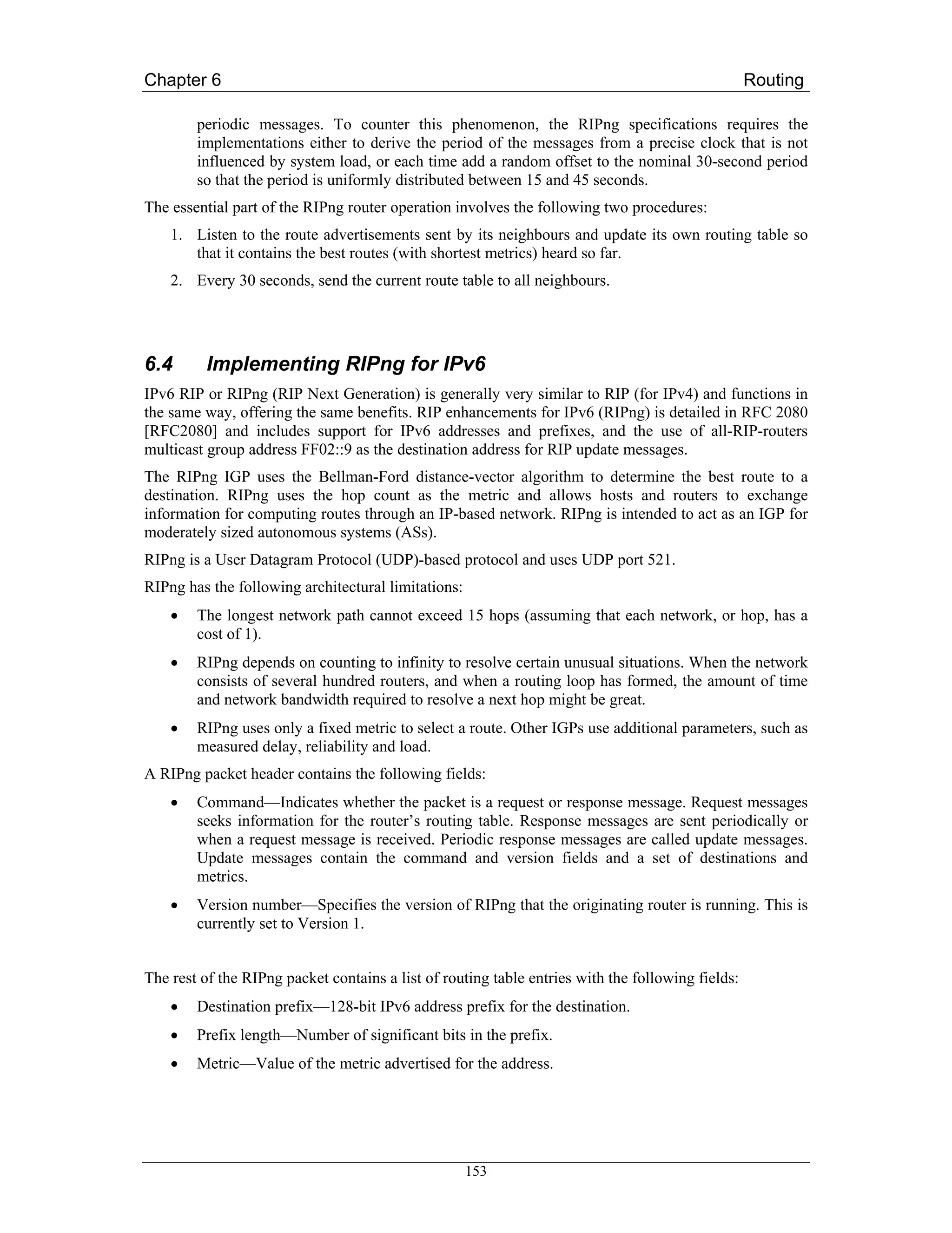 Chapter 6                                                                                          Routing

        periodic messages. To counter this phenomenon, the RIPng specifications requires the
        implementations either to derive the period of the messages from a precise clock that is not
        influenced by system load, or each time add a random offset to the nominal 30-second period
        so that the period is uniformly distributed between 15 and 45 seconds.
The essential part of the RIPng router operation involves the following two procedures:
    1. Listen to the route advertisements sent by its neighbours and update its own routing table so
       that it contains the best routes (with shortest metrics) heard so far.
    2. Every 30 seconds, send the current route table to all neighbours.




6.4       Implementing RIPng for IPv6
IPv6 RIP or RIPng (RIP Next Generation) is generally very similar to RIP (for IPv4) and functions in
the same way, offering the same benefits. RIP enhancements for IPv6 (RIPng) is detailed in RFC 2080
[RFC2080] and includes support for IPv6 addresses and prefixes, and the use of all-RIP-routers
multicast group address FF02::9 as the destination address for RIP update messages.
The RIPng IGP uses the Bellman-Ford distance-vector algorithm to determine the best route to a
destination. RIPng uses the hop count as the metric and allows hosts and routers to exchange
information for computing routes through an IP-based network. RIPng is intended to act as an IGP for
moderately sized autonomous systems (ASs).
RIPng is a User Datagram Protocol (UDP)-based protocol and uses UDP port 521.
RIPng has the following architectural limitations:
    •   The longest network path cannot exceed 15 hops (assuming that each network, or hop, has a
        cost of 1).
    •   RIPng depends on counting to infinity to resolve certain unusual situations. When the network
        consists of several hundred routers, and when a routing loop has formed, the amount of time
        and network bandwidth required to resolve a next hop might be great.
    •   RIPng uses only a fixed metric to select a route. Other IGPs use additional parameters, such as
        measured delay, reliability and load.
A RIPng packet header contains the following fields:
    •   Command—Indicates whether the packet is a request or response message. Request messages
        seeks information for the router’s routing table. Response messages are sent periodically or
        when a request message is received. Periodic response messages are called update messages.
        Update messages contain the command and version fields and a set of destinations and
        metrics.
    •   Version number—Specifies the version of RIPng that the originating router is running. This is
        currently set to Version 1.


The rest of the RIPng packet contains a list of routing table entries with the following fields:
    •   Destination prefix—128-bit IPv6 address prefix for the destination.
    •   Prefix length—Number of significant bits in the prefix.
    •   Metric—Value of the metric advertised for the address.




                                                     153
 