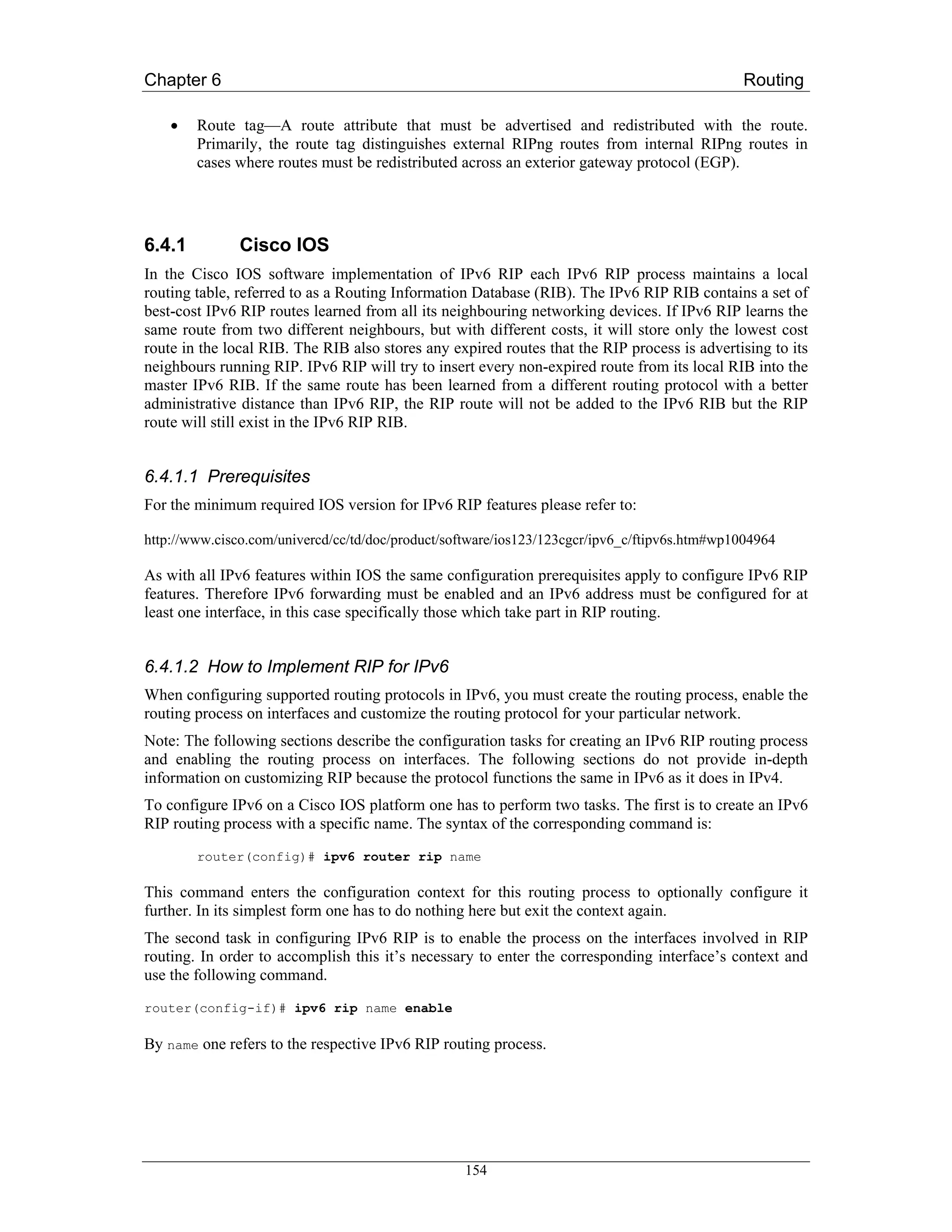 Chapter 6                                                                                     Routing

    •   Route tag—A route attribute that must be advertised and redistributed with the route.
        Primarily, the route tag distinguishes external RIPng routes from internal RIPng routes in
        cases where routes must be redistributed across an exterior gateway protocol (EGP).




6.4.1          Cisco IOS
In the Cisco IOS software implementation of IPv6 RIP each IPv6 RIP process maintains a local
routing table, referred to as a Routing Information Database (RIB). The IPv6 RIP RIB contains a set of
best-cost IPv6 RIP routes learned from all its neighbouring networking devices. If IPv6 RIP learns the
same route from two different neighbours, but with different costs, it will store only the lowest cost
route in the local RIB. The RIB also stores any expired routes that the RIP process is advertising to its
neighbours running RIP. IPv6 RIP will try to insert every non-expired route from its local RIB into the
master IPv6 RIB. If the same route has been learned from a different routing protocol with a better
administrative distance than IPv6 RIP, the RIP route will not be added to the IPv6 RIB but the RIP
route will still exist in the IPv6 RIP RIB.


6.4.1.1 Prerequisites
For the minimum required IOS version for IPv6 RIP features please refer to:

http://www.cisco.com/univercd/cc/td/doc/product/software/ios123/123cgcr/ipv6_c/ftipv6s.htm#wp1004964

As with all IPv6 features within IOS the same configuration prerequisites apply to configure IPv6 RIP
features. Therefore IPv6 forwarding must be enabled and an IPv6 address must be configured for at
least one interface, in this case specifically those which take part in RIP routing.


6.4.1.2 How to Implement RIP for IPv6
When configuring supported routing protocols in IPv6, you must create the routing process, enable the
routing process on interfaces and customize the routing protocol for your particular network.
Note: The following sections describe the configuration tasks for creating an IPv6 RIP routing process
and enabling the routing process on interfaces. The following sections do not provide in-depth
information on customizing RIP because the protocol functions the same in IPv6 as it does in IPv4.
To configure IPv6 on a Cisco IOS platform one has to perform two tasks. The first is to create an IPv6
RIP routing process with a specific name. The syntax of the corresponding command is:
        router(config)# ipv6 router rip name

This command enters the configuration context for this routing process to optionally configure it
further. In its simplest form one has to do nothing here but exit the context again.
The second task in configuring IPv6 RIP is to enable the process on the interfaces involved in RIP
routing. In order to accomplish this it’s necessary to enter the corresponding interface’s context and
use the following command.
router(config-if)# ipv6 rip name enable

By name one refers to the respective IPv6 RIP routing process.




                                                  154
 