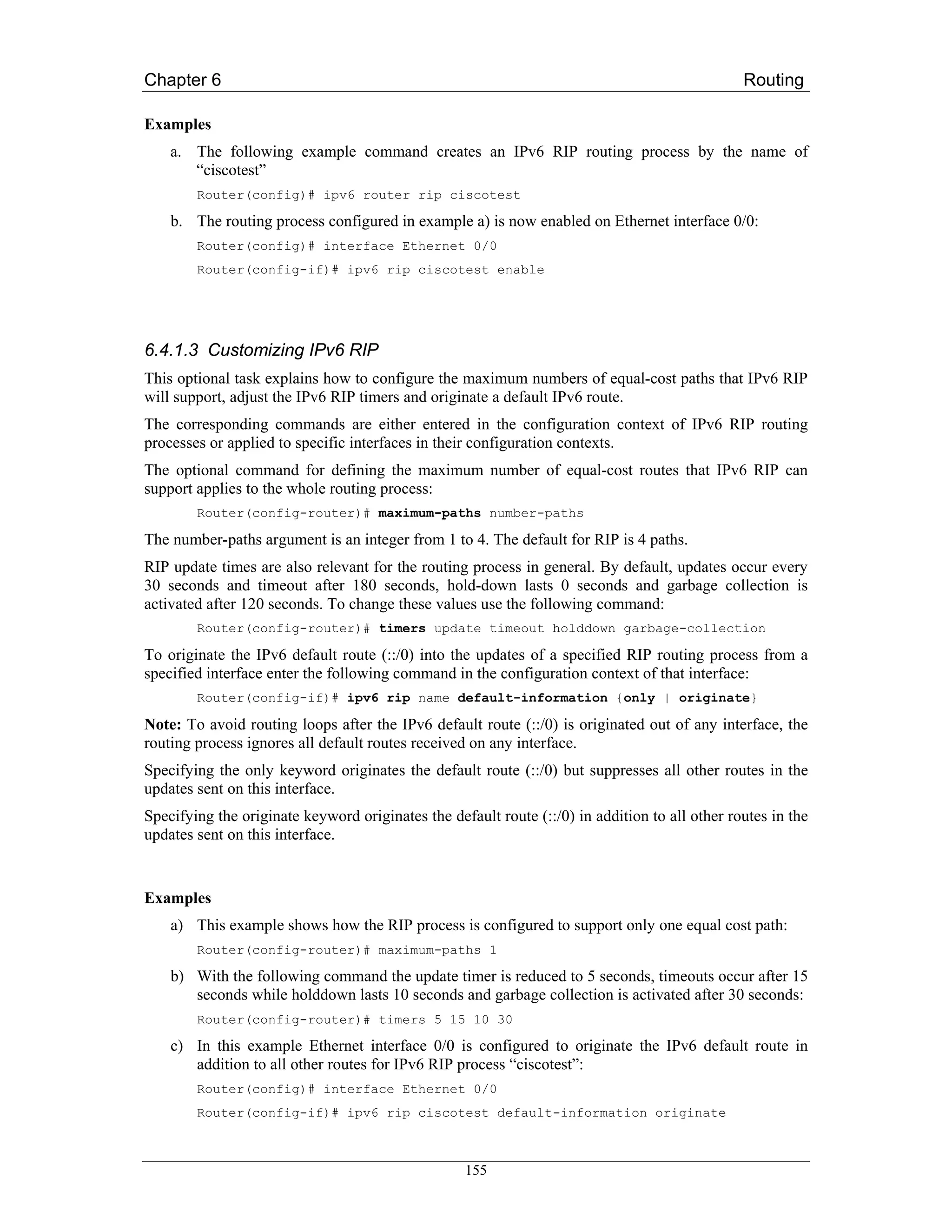 Chapter 6                                                                                       Routing

Examples
    a. The following example command creates an IPv6 RIP routing process by the name of
       “ciscotest”
        Router(config)# ipv6 router rip ciscotest

    b. The routing process configured in example a) is now enabled on Ethernet interface 0/0:
        Router(config)# interface Ethernet 0/0
        Router(config-if)# ipv6 rip ciscotest enable




6.4.1.3 Customizing IPv6 RIP
This optional task explains how to configure the maximum numbers of equal-cost paths that IPv6 RIP
will support, adjust the IPv6 RIP timers and originate a default IPv6 route.
The corresponding commands are either entered in the configuration context of IPv6 RIP routing
processes or applied to specific interfaces in their configuration contexts.
The optional command for defining the maximum number of equal-cost routes that IPv6 RIP can
support applies to the whole routing process:
        Router(config-router)# maximum-paths number-paths

The number-paths argument is an integer from 1 to 4. The default for RIP is 4 paths.
RIP update times are also relevant for the routing process in general. By default, updates occur every
30 seconds and timeout after 180 seconds, hold-down lasts 0 seconds and garbage collection is
activated after 120 seconds. To change these values use the following command:
        Router(config-router)# timers update timeout holddown garbage-collection

To originate the IPv6 default route (::/0) into the updates of a specified RIP routing process from a
specified interface enter the following command in the configuration context of that interface:
        Router(config-if)# ipv6 rip name default-information {only | originate}

Note: To avoid routing loops after the IPv6 default route (::/0) is originated out of any interface, the
routing process ignores all default routes received on any interface.
Specifying the only keyword originates the default route (::/0) but suppresses all other routes in the
updates sent on this interface.
Specifying the originate keyword originates the default route (::/0) in addition to all other routes in the
updates sent on this interface.


Examples
    a) This example shows how the RIP process is configured to support only one equal cost path:
        Router(config-router)# maximum-paths 1

    b) With the following command the update timer is reduced to 5 seconds, timeouts occur after 15
       seconds while holddown lasts 10 seconds and garbage collection is activated after 30 seconds:
        Router(config-router)# timers 5 15 10 30

    c) In this example Ethernet interface 0/0 is configured to originate the IPv6 default route in
       addition to all other routes for IPv6 RIP process “ciscotest”:
        Router(config)# interface Ethernet 0/0
        Router(config-if)# ipv6 rip ciscotest default-information originate



                                                   155
 