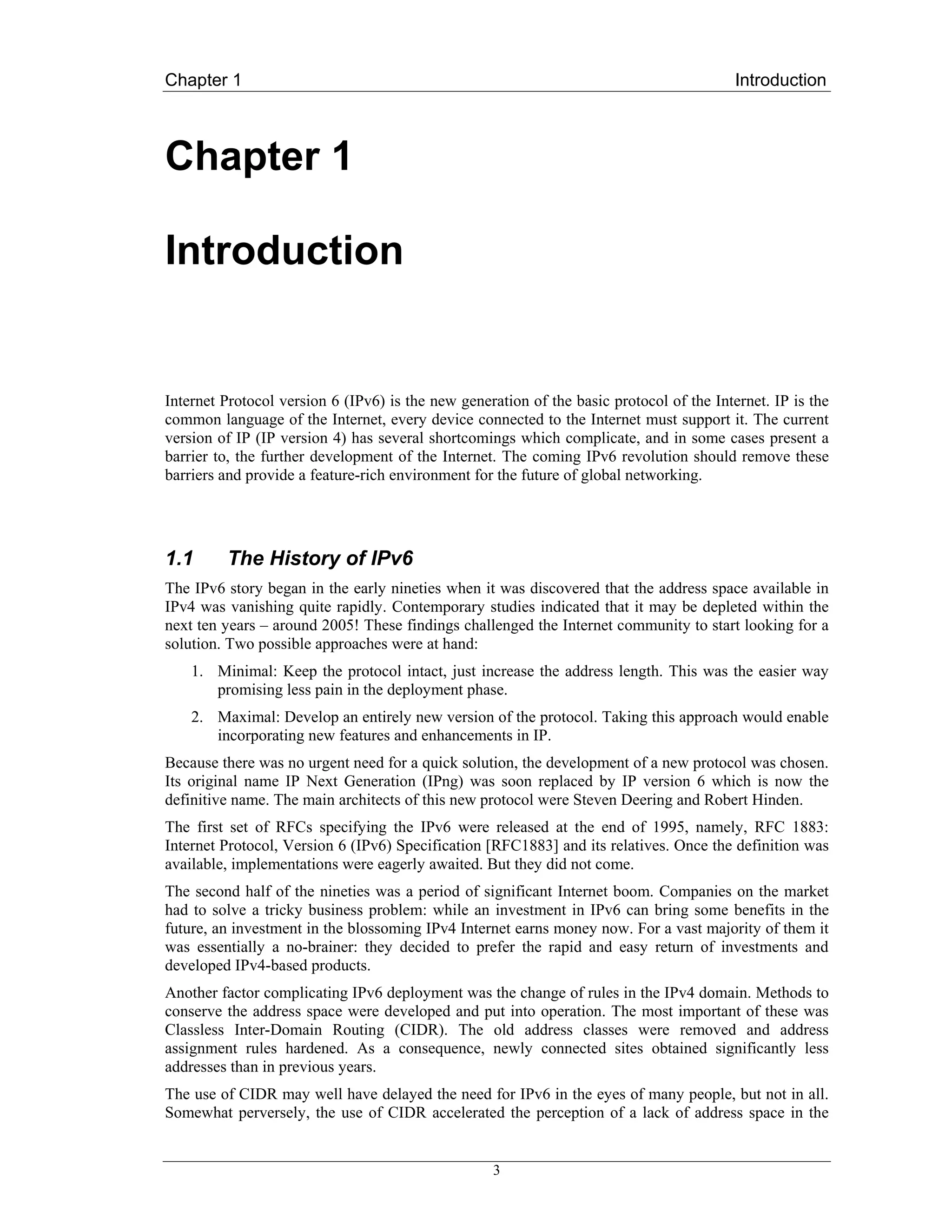 Chapter 1                                                                                 Introduction



Chapter 1

Introduction


Internet Protocol version 6 (IPv6) is the new generation of the basic protocol of the Internet. IP is the
common language of the Internet, every device connected to the Internet must support it. The current
version of IP (IP version 4) has several shortcomings which complicate, and in some cases present a
barrier to, the further development of the Internet. The coming IPv6 revolution should remove these
barriers and provide a feature-rich environment for the future of global networking.




1.1      The History of IPv6
The IPv6 story began in the early nineties when it was discovered that the address space available in
IPv4 was vanishing quite rapidly. Contemporary studies indicated that it may be depleted within the
next ten years – around 2005! These findings challenged the Internet community to start looking for a
solution. Two possible approaches were at hand:
    1. Minimal: Keep the protocol intact, just increase the address length. This was the easier way
       promising less pain in the deployment phase.
    2. Maximal: Develop an entirely new version of the protocol. Taking this approach would enable
       incorporating new features and enhancements in IP.
Because there was no urgent need for a quick solution, the development of a new protocol was chosen.
Its original name IP Next Generation (IPng) was soon replaced by IP version 6 which is now the
definitive name. The main architects of this new protocol were Steven Deering and Robert Hinden.
The first set of RFCs specifying the IPv6 were released at the end of 1995, namely, RFC 1883:
Internet Protocol, Version 6 (IPv6) Specification [RFC1883] and its relatives. Once the definition was
available, implementations were eagerly awaited. But they did not come.
The second half of the nineties was a period of significant Internet boom. Companies on the market
had to solve a tricky business problem: while an investment in IPv6 can bring some benefits in the
future, an investment in the blossoming IPv4 Internet earns money now. For a vast majority of them it
was essentially a no-brainer: they decided to prefer the rapid and easy return of investments and
developed IPv4-based products.
Another factor complicating IPv6 deployment was the change of rules in the IPv4 domain. Methods to
conserve the address space were developed and put into operation. The most important of these was
Classless Inter-Domain Routing (CIDR). The old address classes were removed and address
assignment rules hardened. As a consequence, newly connected sites obtained significantly less
addresses than in previous years.
The use of CIDR may well have delayed the need for IPv6 in the eyes of many people, but not in all.
Somewhat perversely, the use of CIDR accelerated the perception of a lack of address space in the


                                                   3
 