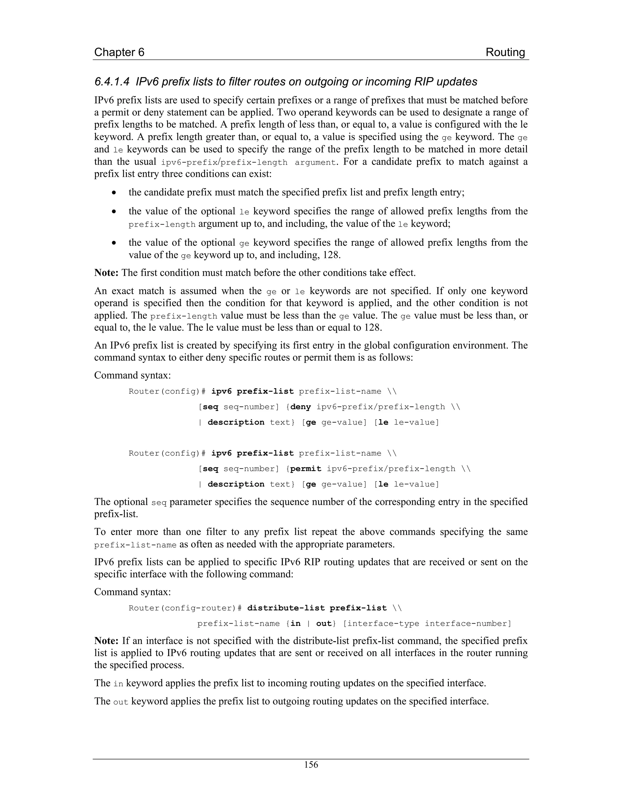 Chapter 6                                                                                      Routing

6.4.1.4 IPv6 prefix lists to filter routes on outgoing or incoming RIP updates
IPv6 prefix lists are used to specify certain prefixes or a range of prefixes that must be matched before
a permit or deny statement can be applied. Two operand keywords can be used to designate a range of
prefix lengths to be matched. A prefix length of less than, or equal to, a value is configured with the le
keyword. A prefix length greater than, or equal to, a value is specified using the ge keyword. The ge
and le keywords can be used to specify the range of the prefix length to be matched in more detail
than the usual ipv6-prefix/prefix-length argument. For a candidate prefix to match against a
prefix list entry three conditions can exist:
    •   the candidate prefix must match the specified prefix list and prefix length entry;
    •   the value of the optional le keyword specifies the range of allowed prefix lengths from the
        prefix-length   argument up to, and including, the value of the le keyword;
    •   the value of the optional ge keyword specifies the range of allowed prefix lengths from the
        value of the ge keyword up to, and including, 128.
Note: The first condition must match before the other conditions take effect.
An exact match is assumed when the ge or le keywords are not specified. If only one keyword
operand is specified then the condition for that keyword is applied, and the other condition is not
applied. The prefix-length value must be less than the ge value. The ge value must be less than, or
equal to, the le value. The le value must be less than or equal to 128.
An IPv6 prefix list is created by specifying its first entry in the global configuration environment. The
command syntax to either deny specific routes or permit them is as follows:
Command syntax:
        Router(config)# ipv6 prefix-list prefix-list-name 
                         [seq seq-number] {deny ipv6-prefix/prefix-length 
                         | description text} [ge ge-value] [le le-value]


        Router(config)# ipv6 prefix-list prefix-list-name 
                         [seq seq-number] {permit ipv6-prefix/prefix-length 
                         | description text} [ge ge-value] [le le-value]

The optional seq parameter specifies the sequence number of the corresponding entry in the specified
prefix-list.
To enter more than one filter to any prefix list repeat the above commands specifying the same
prefix-list-name as often as needed with the appropriate parameters.

IPv6 prefix lists can be applied to specific IPv6 RIP routing updates that are received or sent on the
specific interface with the following command:
Command syntax:
        Router(config-router)# distribute-list prefix-list 
                         prefix-list-name {in | out} [interface-type interface-number]

Note: If an interface is not specified with the distribute-list prefix-list command, the specified prefix
list is applied to IPv6 routing updates that are sent or received on all interfaces in the router running
the specified process.
The in keyword applies the prefix list to incoming routing updates on the specified interface.
The out keyword applies the prefix list to outgoing routing updates on the specified interface.




                                                   156
 