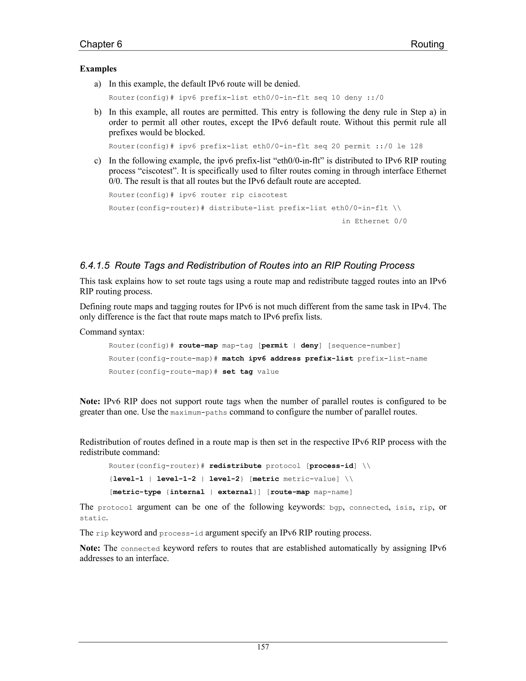 Chapter 6                                                                                     Routing

Examples
    a) In this example, the default IPv6 route will be denied.
        Router(config)# ipv6 prefix-list eth0/0-in-flt seq 10 deny ::/0

    b) In this example, all routes are permitted. This entry is following the deny rule in Step a) in
       order to permit all other routes, except the IPv6 default route. Without this permit rule all
       prefixes would be blocked.
        Router(config)# ipv6 prefix-list eth0/0-in-flt seq 20 permit ::/0 le 128

    c) In the following example, the ipv6 prefix-list “eth0/0-in-flt” is distributed to IPv6 RIP routing
       process “ciscotest”. It is specifically used to filter routes coming in through interface Ethernet
       0/0. The result is that all routes but the IPv6 default route are accepted.
        Router(config)# ipv6 router rip ciscotest
        Router(config-router)# distribute-list prefix-list eth0/0-in-flt 
                                                                          in Ethernet 0/0




6.4.1.5 Route Tags and Redistribution of Routes into an RIP Routing Process
This task explains how to set route tags using a route map and redistribute tagged routes into an IPv6
RIP routing process.
Defining route maps and tagging routes for IPv6 is not much different from the same task in IPv4. The
only difference is the fact that route maps match to IPv6 prefix lists.
Command syntax:
        Router(config)# route-map map-tag [permit | deny] [sequence-number]
        Router(config-route-map)# match ipv6 address prefix-list prefix-list-name
        Router(config-route-map)# set tag value



Note: IPv6 RIP does not support route tags when the number of parallel routes is configured to be
greater than one. Use the maximum-paths command to configure the number of parallel routes.


Redistribution of routes defined in a route map is then set in the respective IPv6 RIP process with the
redistribute command:
        Router(config-router)# redistribute protocol [process-id] 
        {level-1 | level-1-2 | level-2} [metric metric-value] 
        [metric-type {internal | external}] [route-map map-name]

The protocol argument can be one of the following keywords: bgp, connected, isis, rip, or
static.

The rip keyword and process-id argument specify an IPv6 RIP routing process.
Note: The connected keyword refers to routes that are established automatically by assigning IPv6
addresses to an interface.




                                                  157
 