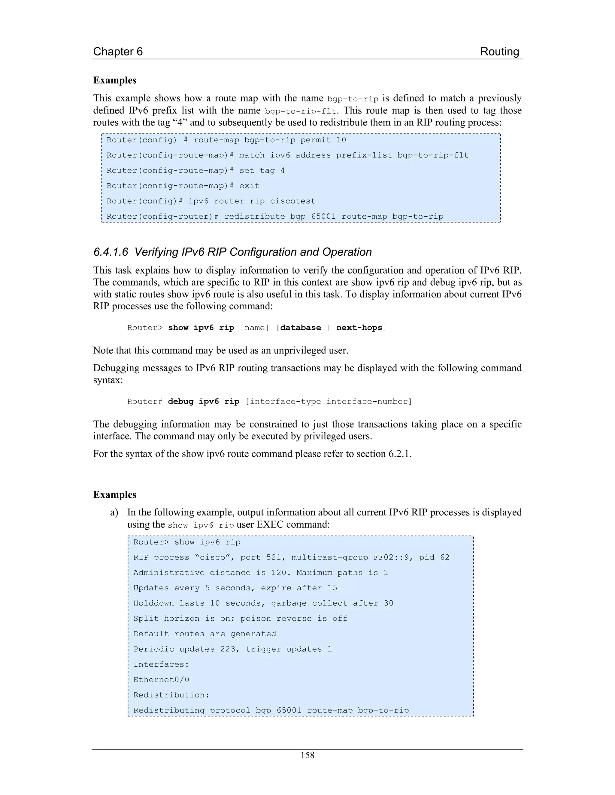 Chapter 6                                                                                     Routing

Examples
This example shows how a route map with the name bgp-to-rip is defined to match a previously
defined IPv6 prefix list with the name bgp-to-rip-flt. This route map is then used to tag those
routes with the tag “4” and to subsequently be used to redistribute them in an RIP routing process:
   Router(config) # route-map bgp-to-rip permit 10
   Router(config-route-map)# match ipv6 address prefix-list bgp-to-rip-flt
   Router(config-route-map)# set tag 4
   Router(config-route-map)# exit
   Router(config)# ipv6 router rip ciscotest
   Router(config-router)# redistribute bgp 65001 route-map bgp-to-rip



6.4.1.6 Verifying IPv6 RIP Configuration and Operation
This task explains how to display information to verify the configuration and operation of IPv6 RIP.
The commands, which are specific to RIP in this context are show ipv6 rip and debug ipv6 rip, but as
with static routes show ipv6 route is also useful in this task. To display information about current IPv6
RIP processes use the following command:
        Router> show ipv6 rip [name] [database | next-hops]

Note that this command may be used as an unprivileged user.
Debugging messages to IPv6 RIP routing transactions may be displayed with the following command
syntax:
        Router# debug ipv6 rip [interface-type interface-number]

The debugging information may be constrained to just those transactions taking place on a specific
interface. The command may only be executed by privileged users.
For the syntax of the show ipv6 route command please refer to section 6.2.1.


Examples
    a) In the following example, output information about all current IPv6 RIP processes is displayed
       using the show ipv6 rip user EXEC command:
         Router> show ipv6 rip
         RIP process “cisco”, port 521, multicast-group FF02::9, pid 62
         Administrative distance is 120. Maximum paths is 1
         Updates every 5 seconds, expire after 15
         Holddown lasts 10 seconds, garbage collect after 30
         Split horizon is on; poison reverse is off
         Default routes are generated
         Periodic updates 223, trigger updates 1
         Interfaces:
         Ethernet0/0
         Redistribution:
         Redistributing protocol bgp 65001 route-map bgp-to-rip




                                                  158
 