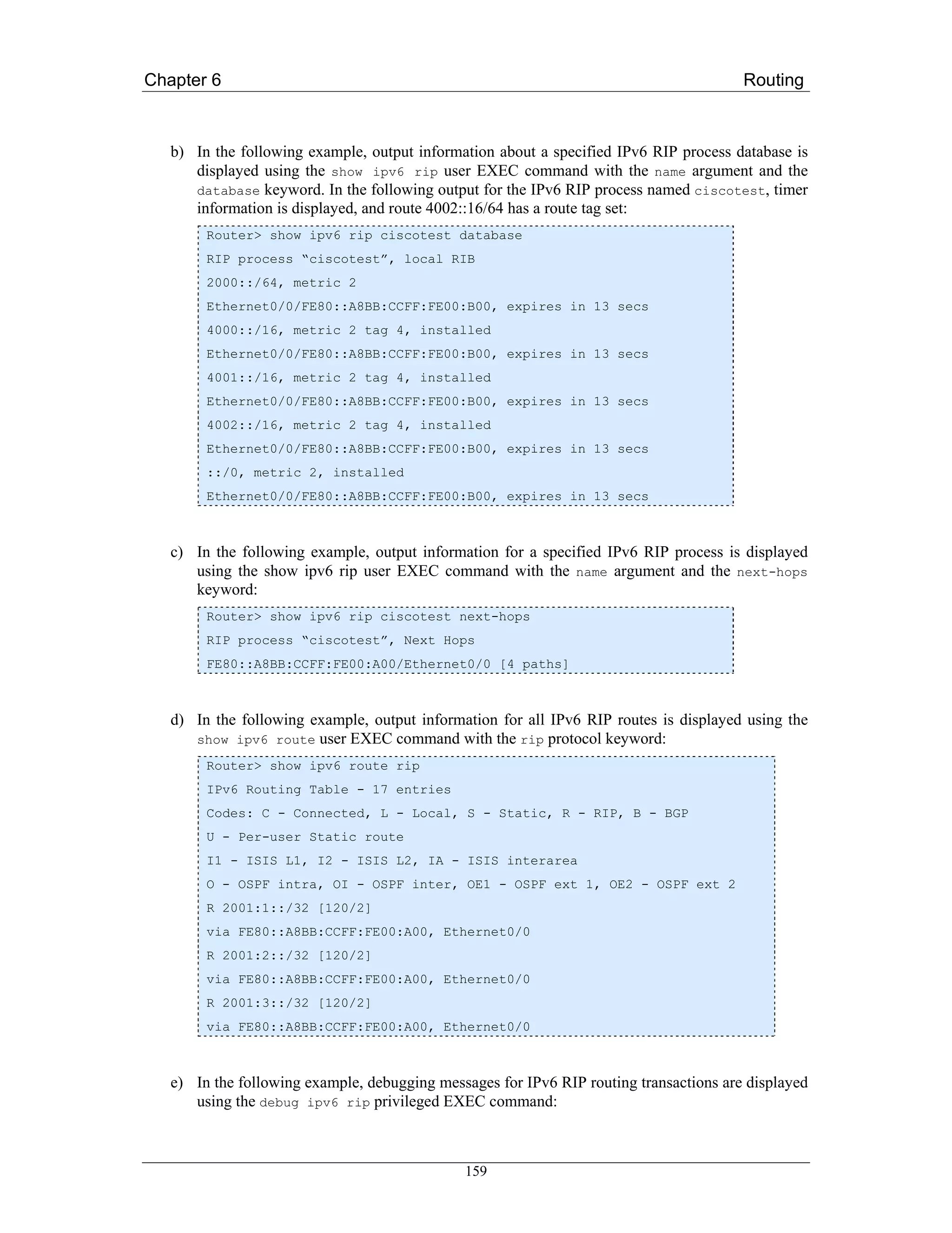 Chapter 6                                                                               Routing



   b) In the following example, output information about a specified IPv6 RIP process database is
      displayed using the show ipv6 rip user EXEC command with the name argument and the
      database keyword. In the following output for the IPv6 RIP process named ciscotest, timer
      information is displayed, and route 4002::16/64 has a route tag set:
        Router> show ipv6 rip ciscotest database
        RIP process “ciscotest”, local RIB
        2000::/64, metric 2
        Ethernet0/0/FE80::A8BB:CCFF:FE00:B00, expires in 13 secs
        4000::/16, metric 2 tag 4, installed
        Ethernet0/0/FE80::A8BB:CCFF:FE00:B00, expires in 13 secs
        4001::/16, metric 2 tag 4, installed
        Ethernet0/0/FE80::A8BB:CCFF:FE00:B00, expires in 13 secs
        4002::/16, metric 2 tag 4, installed
        Ethernet0/0/FE80::A8BB:CCFF:FE00:B00, expires in 13 secs
        ::/0, metric 2, installed
        Ethernet0/0/FE80::A8BB:CCFF:FE00:B00, expires in 13 secs



   c) In the following example, output information for a specified IPv6 RIP process is displayed
      using the show ipv6 rip user EXEC command with the name argument and the next-hops
      keyword:
        Router> show ipv6 rip ciscotest next-hops
        RIP process “ciscotest”, Next Hops
        FE80::A8BB:CCFF:FE00:A00/Ethernet0/0 [4 paths]



   d) In the following example, output information for all IPv6 RIP routes is displayed using the
      show ipv6 route user EXEC command with the rip protocol keyword:
        Router> show ipv6 route rip
        IPv6 Routing Table - 17 entries
        Codes: C - Connected, L - Local, S - Static, R - RIP, B - BGP
        U - Per-user Static route
        I1 - ISIS L1, I2 - ISIS L2, IA - ISIS interarea
        O - OSPF intra, OI - OSPF inter, OE1 - OSPF ext 1, OE2 - OSPF ext 2
        R 2001:1::/32 [120/2]
        via FE80::A8BB:CCFF:FE00:A00, Ethernet0/0
        R 2001:2::/32 [120/2]
        via FE80::A8BB:CCFF:FE00:A00, Ethernet0/0
        R 2001:3::/32 [120/2]
        via FE80::A8BB:CCFF:FE00:A00, Ethernet0/0



   e) In the following example, debugging messages for IPv6 RIP routing transactions are displayed
      using the debug ipv6 rip privileged EXEC command:



                                              159
 