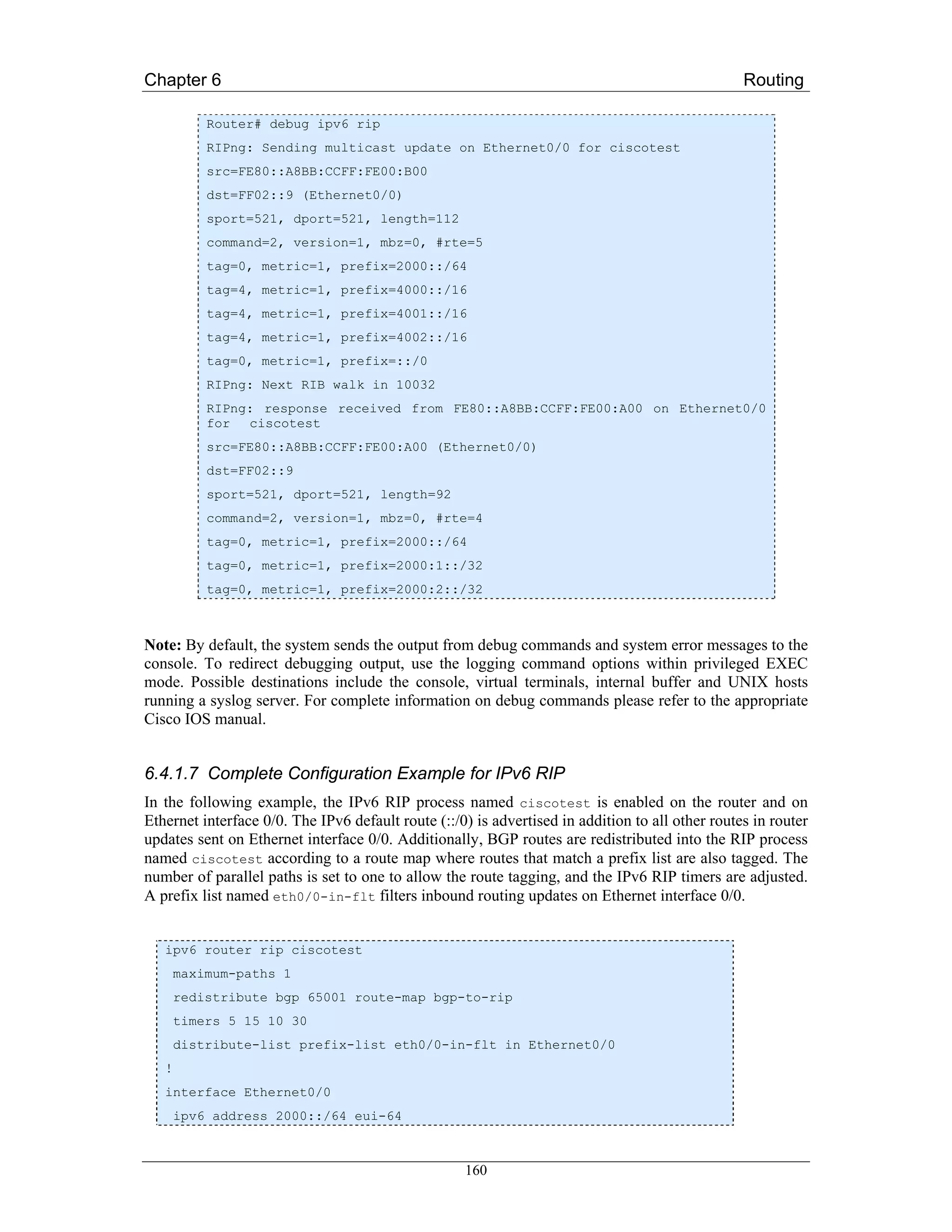 Chapter 6                                                                                         Routing

           Router# debug ipv6 rip
           RIPng: Sending multicast update on Ethernet0/0 for ciscotest
           src=FE80::A8BB:CCFF:FE00:B00
           dst=FF02::9 (Ethernet0/0)
           sport=521, dport=521, length=112
           command=2, version=1, mbz=0, #rte=5
           tag=0, metric=1, prefix=2000::/64
           tag=4, metric=1, prefix=4000::/16
           tag=4, metric=1, prefix=4001::/16
           tag=4, metric=1, prefix=4002::/16
           tag=0, metric=1, prefix=::/0
           RIPng: Next RIB walk in 10032
           RIPng: response received from FE80::A8BB:CCFF:FE00:A00 on Ethernet0/0
           for ciscotest
           src=FE80::A8BB:CCFF:FE00:A00 (Ethernet0/0)
           dst=FF02::9
           sport=521, dport=521, length=92
           command=2, version=1, mbz=0, #rte=4
           tag=0, metric=1, prefix=2000::/64
           tag=0, metric=1, prefix=2000:1::/32
           tag=0, metric=1, prefix=2000:2::/32



Note: By default, the system sends the output from debug commands and system error messages to the
console. To redirect debugging output, use the logging command options within privileged EXEC
mode. Possible destinations include the console, virtual terminals, internal buffer and UNIX hosts
running a syslog server. For complete information on debug commands please refer to the appropriate
Cisco IOS manual.


6.4.1.7 Complete Configuration Example for IPv6 RIP
In the following example, the IPv6 RIP process named ciscotest is enabled on the router and on
Ethernet interface 0/0. The IPv6 default route (::/0) is advertised in addition to all other routes in router
updates sent on Ethernet interface 0/0. Additionally, BGP routes are redistributed into the RIP process
named ciscotest according to a route map where routes that match a prefix list are also tagged. The
number of parallel paths is set to one to allow the route tagging, and the IPv6 RIP timers are adjusted.
A prefix list named eth0/0-in-flt filters inbound routing updates on Ethernet interface 0/0.


   ipv6 router rip ciscotest
       maximum-paths 1
       redistribute bgp 65001 route-map bgp-to-rip
       timers 5 15 10 30
       distribute-list prefix-list eth0/0-in-flt in Ethernet0/0
   !
   interface Ethernet0/0
       ipv6 address 2000::/64 eui-64



                                                    160
 