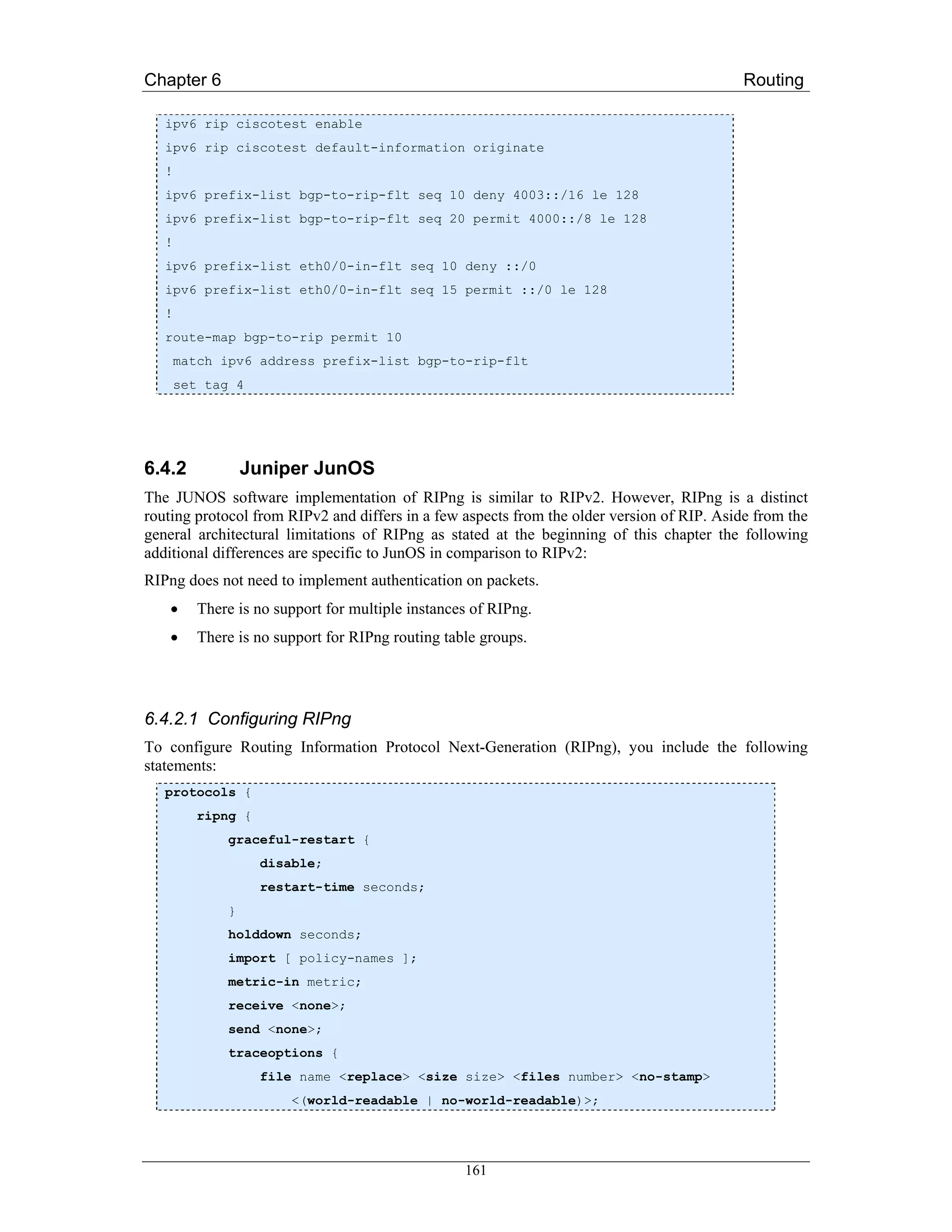 Chapter 6                                                                                   Routing

   ipv6 rip ciscotest enable
   ipv6 rip ciscotest default-information originate
   !
   ipv6 prefix-list bgp-to-rip-flt seq 10 deny 4003::/16 le 128
   ipv6 prefix-list bgp-to-rip-flt seq 20 permit 4000::/8 le 128
   !
   ipv6 prefix-list eth0/0-in-flt seq 10 deny ::/0
   ipv6 prefix-list eth0/0-in-flt seq 15 permit ::/0 le 128
   !
   route-map bgp-to-rip permit 10
       match ipv6 address prefix-list bgp-to-rip-flt
       set tag 4




6.4.2             Juniper JunOS
The JUNOS software implementation of RIPng is similar to RIPv2. However, RIPng is a distinct
routing protocol from RIPv2 and differs in a few aspects from the older version of RIP. Aside from the
general architectural limitations of RIPng as stated at the beginning of this chapter the following
additional differences are specific to JunOS in comparison to RIPv2:
RIPng does not need to implement authentication on packets.
    •     There is no support for multiple instances of RIPng.
    •     There is no support for RIPng routing table groups.




6.4.2.1 Configuring RIPng
To configure Routing Information Protocol Next-Generation (RIPng), you include the following
statements:
   protocols {
          ripng {
              graceful-restart {
                    disable;
                    restart-time seconds;
              }
              holddown seconds;
              import [ policy-names ];
              metric-in metric;
              receive <none>;
              send <none>;
              traceoptions {
                    file name <replace> <size size> <files number> <no-stamp>
                        <(world-readable | no-world-readable)>;




                                                   161
 