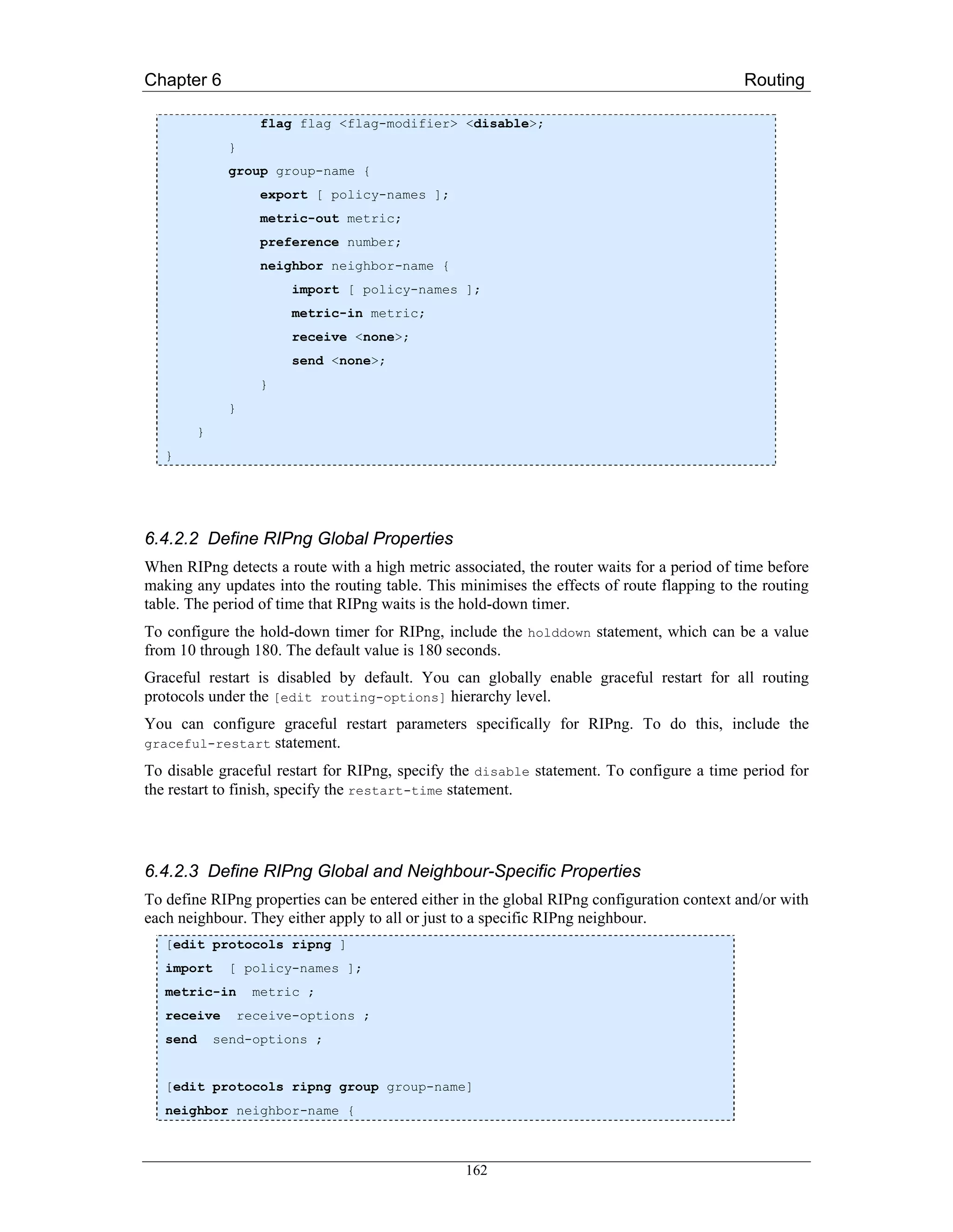 Chapter 6                                                                                   Routing

                      flag flag <flag-modifier> <disable>;
               }
               group group-name {
                      export [ policy-names ];
                      metric-out metric;
                      preference number;
                      neighbor neighbor-name {
                          import [ policy-names ];
                          metric-in metric;
                          receive <none>;
                          send <none>;
                     }
               }
          }
   }




6.4.2.2 Define RIPng Global Properties
When RIPng detects a route with a high metric associated, the router waits for a period of time before
making any updates into the routing table. This minimises the effects of route flapping to the routing
table. The period of time that RIPng waits is the hold-down timer.
To configure the hold-down timer for RIPng, include the holddown statement, which can be a value
from 10 through 180. The default value is 180 seconds.
Graceful restart is disabled by default. You can globally enable graceful restart for all routing
protocols under the [edit routing-options] hierarchy level.
You can configure graceful restart parameters specifically for RIPng. To do this, include the
graceful-restart statement.
To disable graceful restart for RIPng, specify the disable statement. To configure a time period for
the restart to finish, specify the restart-time statement.




6.4.2.3 Define RIPng Global and Neighbour-Specific Properties
To define RIPng properties can be entered either in the global RIPng configuration context and/or with
each neighbour. They either apply to all or just to a specific RIPng neighbour.
   [edit protocols ripng ]
   import      [ policy-names ];
   metric-in         metric ;
   receive         receive-options ;
   send       send-options ;


   [edit protocols ripng group group-name]
   neighbor neighbor-name {



                                                 162
 