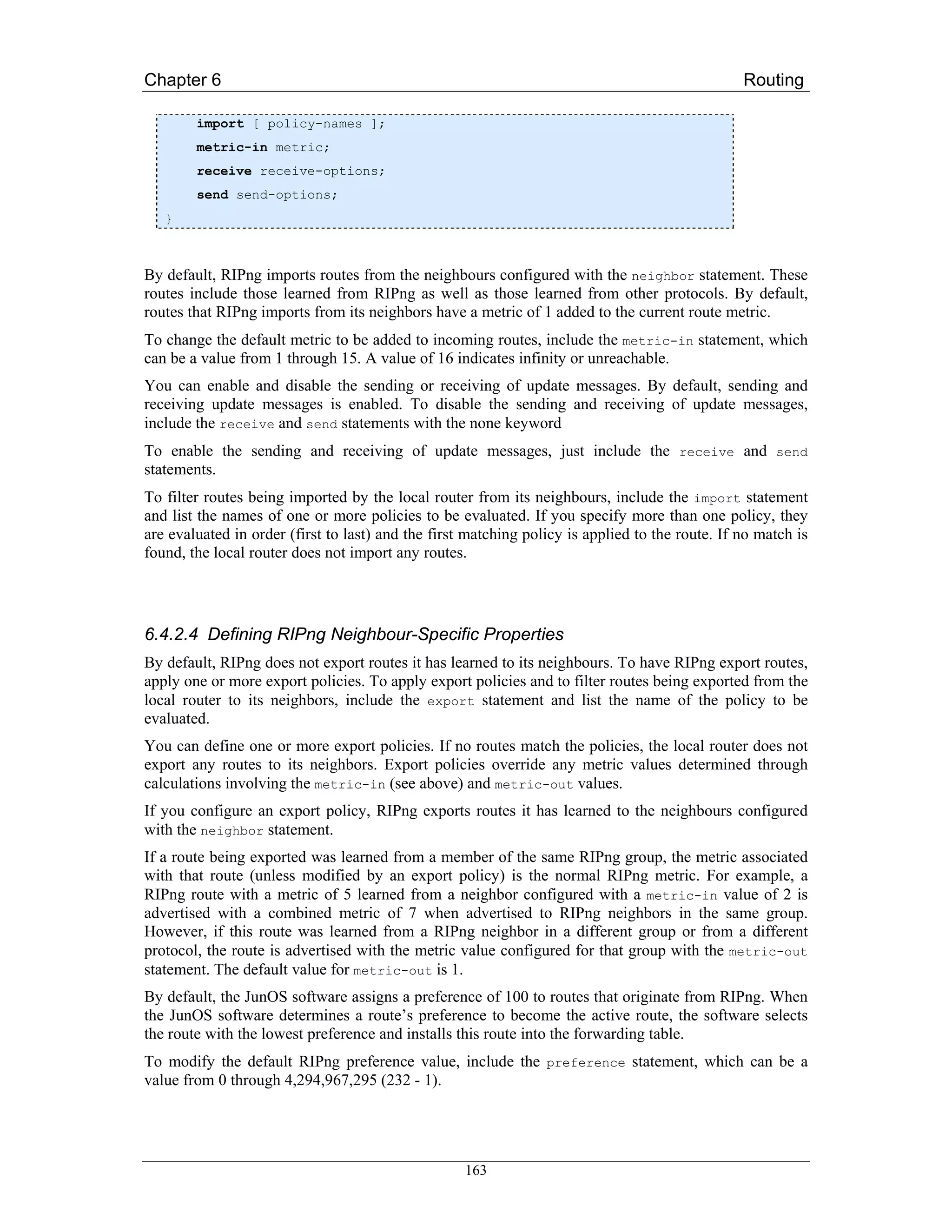 Chapter 6                                                                                        Routing

        import [ policy-names ];
        metric-in metric;
        receive receive-options;
        send send-options;
   }



By default, RIPng imports routes from the neighbours configured with the neighbor statement. These
routes include those learned from RIPng as well as those learned from other protocols. By default,
routes that RIPng imports from its neighbors have a metric of 1 added to the current route metric.
To change the default metric to be added to incoming routes, include the metric-in statement, which
can be a value from 1 through 15. A value of 16 indicates infinity or unreachable.
You can enable and disable the sending or receiving of update messages. By default, sending and
receiving update messages is enabled. To disable the sending and receiving of update messages,
include the receive and send statements with the none keyword
To enable the sending and receiving of update messages, just include the receive and send
statements.
To filter routes being imported by the local router from its neighbours, include the import statement
and list the names of one or more policies to be evaluated. If you specify more than one policy, they
are evaluated in order (first to last) and the first matching policy is applied to the route. If no match is
found, the local router does not import any routes.




6.4.2.4 Defining RIPng Neighbour-Specific Properties
By default, RIPng does not export routes it has learned to its neighbours. To have RIPng export routes,
apply one or more export policies. To apply export policies and to filter routes being exported from the
local router to its neighbors, include the export statement and list the name of the policy to be
evaluated.
You can define one or more export policies. If no routes match the policies, the local router does not
export any routes to its neighbors. Export policies override any metric values determined through
calculations involving the metric-in (see above) and metric-out values.
If you configure an export policy, RIPng exports routes it has learned to the neighbours configured
with the neighbor statement.
If a route being exported was learned from a member of the same RIPng group, the metric associated
with that route (unless modified by an export policy) is the normal RIPng metric. For example, a
RIPng route with a metric of 5 learned from a neighbor configured with a metric-in value of 2 is
advertised with a combined metric of 7 when advertised to RIPng neighbors in the same group.
However, if this route was learned from a RIPng neighbor in a different group or from a different
protocol, the route is advertised with the metric value configured for that group with the metric-out
statement. The default value for metric-out is 1.
By default, the JunOS software assigns a preference of 100 to routes that originate from RIPng. When
the JunOS software determines a route’s preference to become the active route, the software selects
the route with the lowest preference and installs this route into the forwarding table.
To modify the default RIPng preference value, include the preference statement, which can be a
value from 0 through 4,294,967,295 (232 - 1).




                                                    163
 