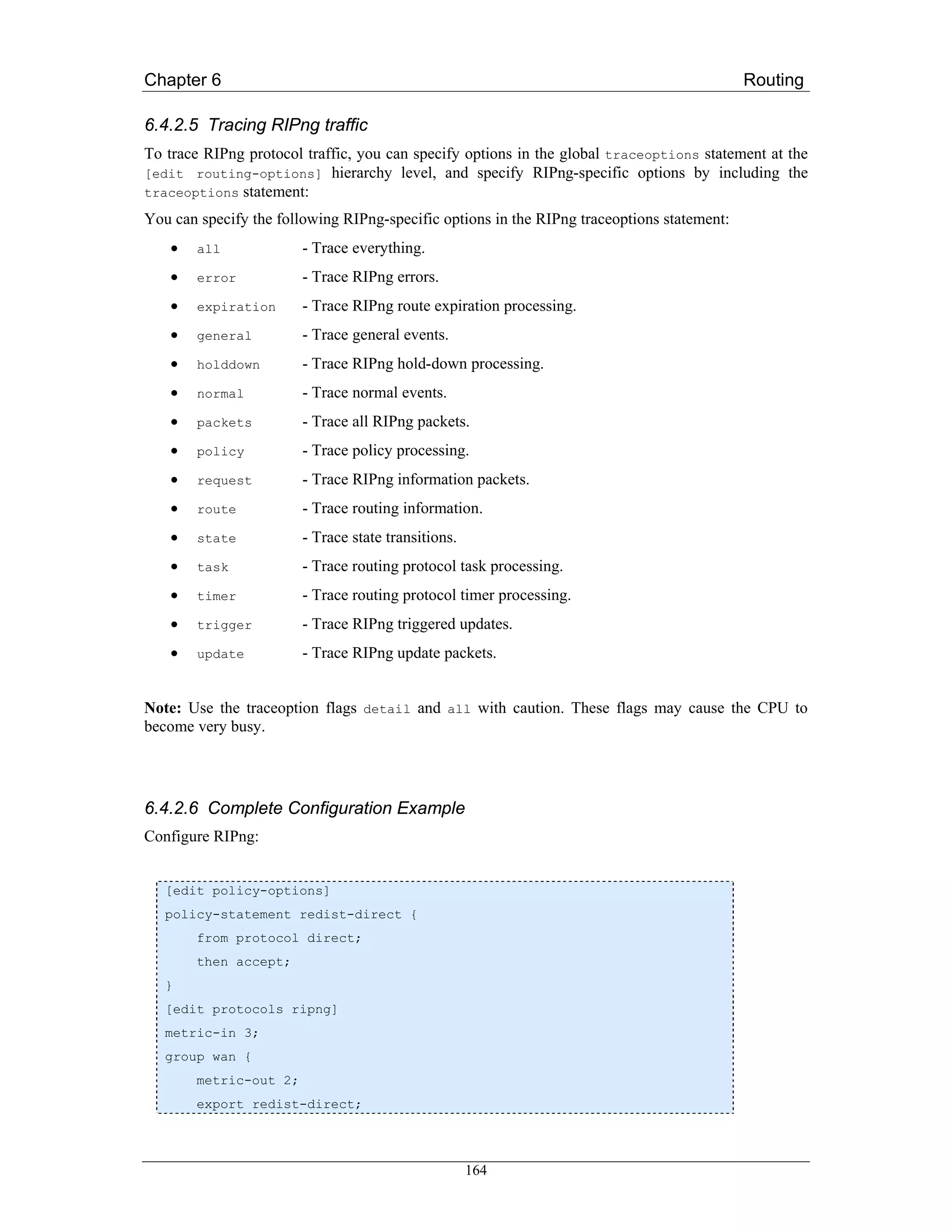 Chapter 6                                                                                   Routing

6.4.2.5 Tracing RIPng traffic
To trace RIPng protocol traffic, you can specify options in the global traceoptions statement at the
[edit routing-options] hierarchy level, and specify RIPng-specific options by including the
traceoptions statement:

You can specify the following RIPng-specific options in the RIPng traceoptions statement:
    •   all             - Trace everything.
    •   error           - Trace RIPng errors.
    •   expiration      - Trace RIPng route expiration processing.
    •   general         - Trace general events.
    •   holddown        - Trace RIPng hold-down processing.
    •   normal          - Trace normal events.
    •   packets         - Trace all RIPng packets.
    •   policy          - Trace policy processing.
    •   request         - Trace RIPng information packets.
    •   route           - Trace routing information.
    •   state           - Trace state transitions.
    •   task            - Trace routing protocol task processing.
    •   timer           - Trace routing protocol timer processing.
    •   trigger         - Trace RIPng triggered updates.
    •   update          - Trace RIPng update packets.


Note: Use the traceoption flags detail and all with caution. These flags may cause the CPU to
become very busy.




6.4.2.6 Complete Configuration Example
Configure RIPng:


   [edit policy-options]
   policy-statement redist-direct {
        from protocol direct;
        then accept;
   }
   [edit protocols ripng]
   metric-in 3;
   group wan {
        metric-out 2;
        export redist-direct;




                                                     164
 