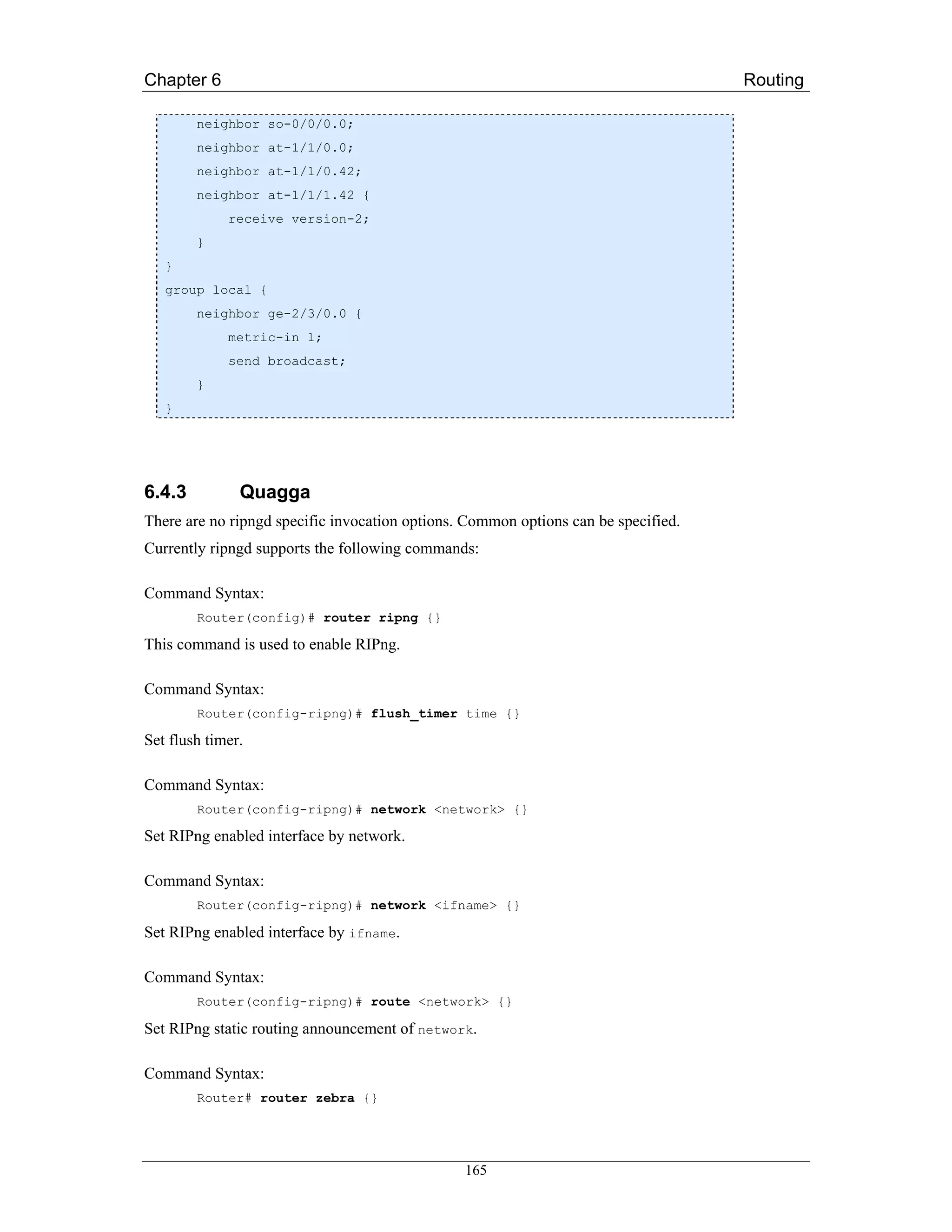 Chapter 6                                                                           Routing

        neighbor so-0/0/0.0;
        neighbor at-1/1/0.0;
        neighbor at-1/1/0.42;
        neighbor at-1/1/1.42 {
             receive version-2;
        }
   }
   group local {
        neighbor ge-2/3/0.0 {
             metric-in 1;
             send broadcast;
        }
   }




6.4.3          Quagga
There are no ripngd specific invocation options. Common options can be specified.
Currently ripngd supports the following commands:

Command Syntax:
        Router(config)# router ripng {}

This command is used to enable RIPng.

Command Syntax:
        Router(config-ripng)# flush_timer time {}

Set flush timer.

Command Syntax:
        Router(config-ripng)# network <network> {}

Set RIPng enabled interface by network.

Command Syntax:
        Router(config-ripng)# network <ifname> {}

Set RIPng enabled interface by ifname.

Command Syntax:
        Router(config-ripng)# route <network> {}

Set RIPng static routing announcement of network.

Command Syntax:
        Router# router zebra {}




                                                165
 