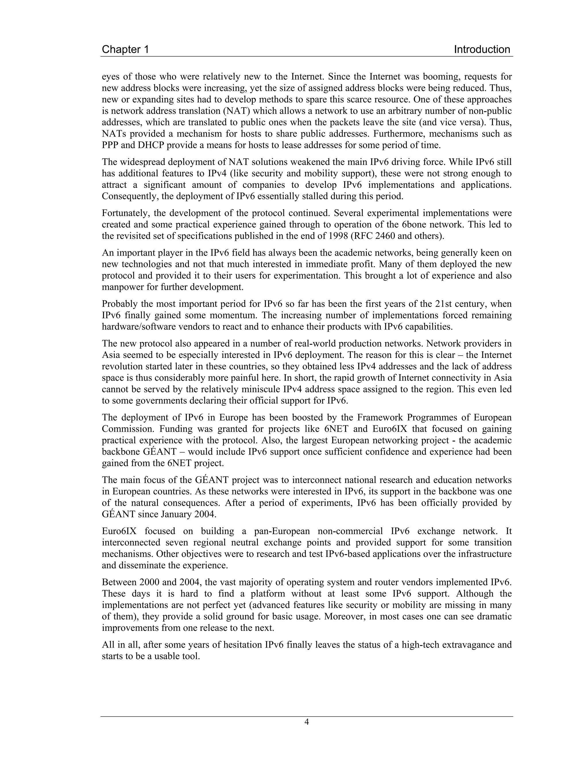Chapter 1                                                                                 Introduction

eyes of those who were relatively new to the Internet. Since the Internet was booming, requests for
new address blocks were increasing, yet the size of assigned address blocks were being reduced. Thus,
new or expanding sites had to develop methods to spare this scarce resource. One of these approaches
is network address translation (NAT) which allows a network to use an arbitrary number of non-public
addresses, which are translated to public ones when the packets leave the site (and vice versa). Thus,
NATs provided a mechanism for hosts to share public addresses. Furthermore, mechanisms such as
PPP and DHCP provide a means for hosts to lease addresses for some period of time.
The widespread deployment of NAT solutions weakened the main IPv6 driving force. While IPv6 still
has additional features to IPv4 (like security and mobility support), these were not strong enough to
attract a significant amount of companies to develop IPv6 implementations and applications.
Consequently, the deployment of IPv6 essentially stalled during this period.
Fortunately, the development of the protocol continued. Several experimental implementations were
created and some practical experience gained through to operation of the 6bone network. This led to
the revisited set of specifications published in the end of 1998 (RFC 2460 and others).
An important player in the IPv6 field has always been the academic networks, being generally keen on
new technologies and not that much interested in immediate profit. Many of them deployed the new
protocol and provided it to their users for experimentation. This brought a lot of experience and also
manpower for further development.
Probably the most important period for IPv6 so far has been the first years of the 21st century, when
IPv6 finally gained some momentum. The increasing number of implementations forced remaining
hardware/software vendors to react and to enhance their products with IPv6 capabilities.
The new protocol also appeared in a number of real-world production networks. Network providers in
Asia seemed to be especially interested in IPv6 deployment. The reason for this is clear – the Internet
revolution started later in these countries, so they obtained less IPv4 addresses and the lack of address
space is thus considerably more painful here. In short, the rapid growth of Internet connectivity in Asia
cannot be served by the relatively miniscule IPv4 address space assigned to the region. This even led
to some governments declaring their official support for IPv6.
The deployment of IPv6 in Europe has been boosted by the Framework Programmes of European
Commission. Funding was granted for projects like 6NET and Euro6IX that focused on gaining
practical experience with the protocol. Also, the largest European networking project - the academic
backbone GÉANT – would include IPv6 support once sufficient confidence and experience had been
gained from the 6NET project.
The main focus of the GÉANT project was to interconnect national research and education networks
in European countries. As these networks were interested in IPv6, its support in the backbone was one
of the natural consequences. After a period of experiments, IPv6 has been officially provided by
GÉANT since January 2004.
Euro6IX focused on building a pan-European non-commercial IPv6 exchange network. It
interconnected seven regional neutral exchange points and provided support for some transition
mechanisms. Other objectives were to research and test IPv6-based applications over the infrastructure
and disseminate the experience.
Between 2000 and 2004, the vast majority of operating system and router vendors implemented IPv6.
These days it is hard to find a platform without at least some IPv6 support. Although the
implementations are not perfect yet (advanced features like security or mobility are missing in many
of them), they provide a solid ground for basic usage. Moreover, in most cases one can see dramatic
improvements from one release to the next.
All in all, after some years of hesitation IPv6 finally leaves the status of a high-tech extravagance and
starts to be a usable tool.




                                                   4
 