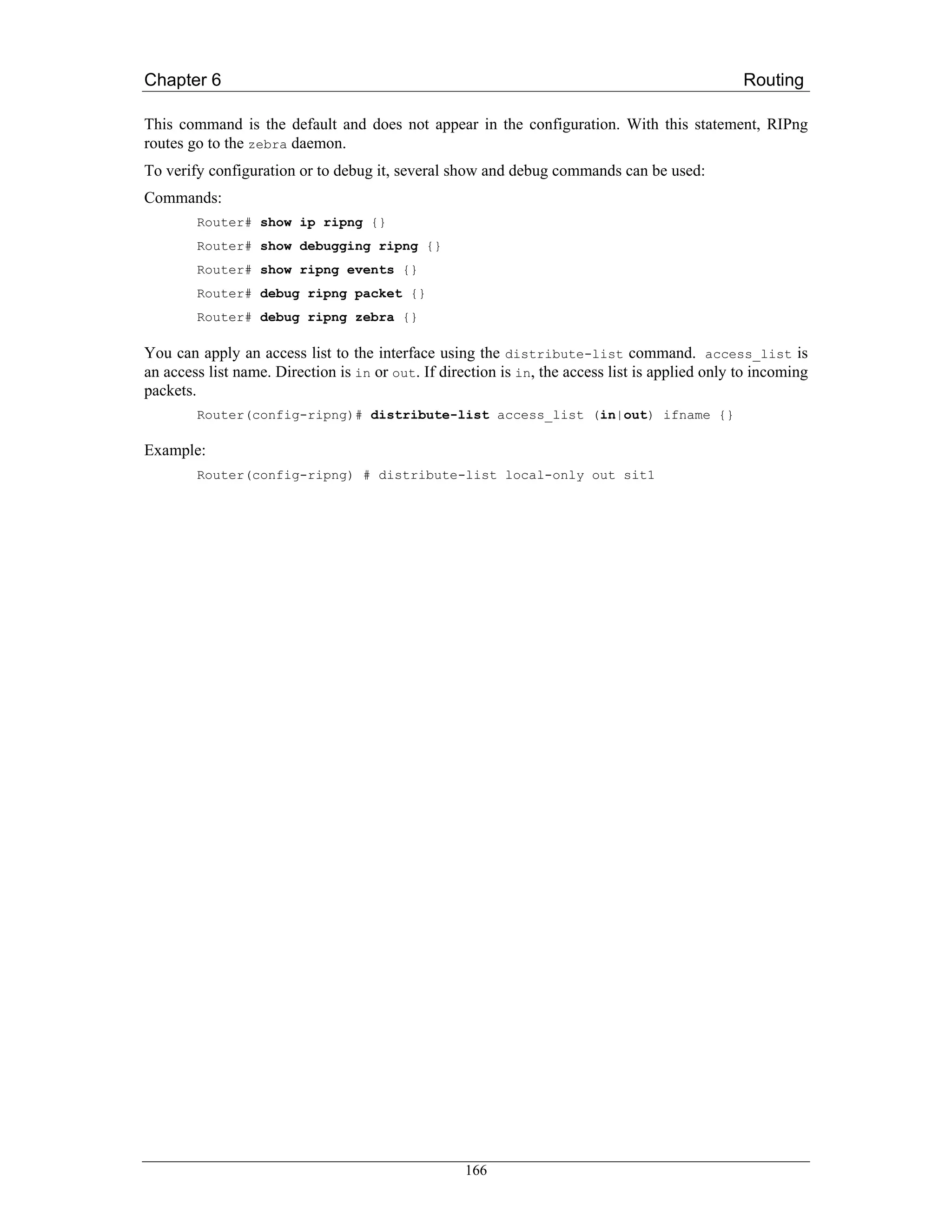 Chapter 6                                                                                        Routing

This command is the default and does not appear in the configuration. With this statement, RIPng
routes go to the zebra daemon.
To verify configuration or to debug it, several show and debug commands can be used:
Commands:
        Router# show ip ripng {}
        Router# show debugging ripng {}
        Router# show ripng events {}
        Router# debug ripng packet {}
        Router# debug ripng zebra {}

You can apply an access list to the interface using the distribute-list command. access_list is
an access list name. Direction is in or out. If direction is in, the access list is applied only to incoming
packets.
        Router(config-ripng)# distribute-list access_list (in|out) ifname {}

Example:
        Router(config-ripng) # distribute-list local-only out sit1




                                                    166
 