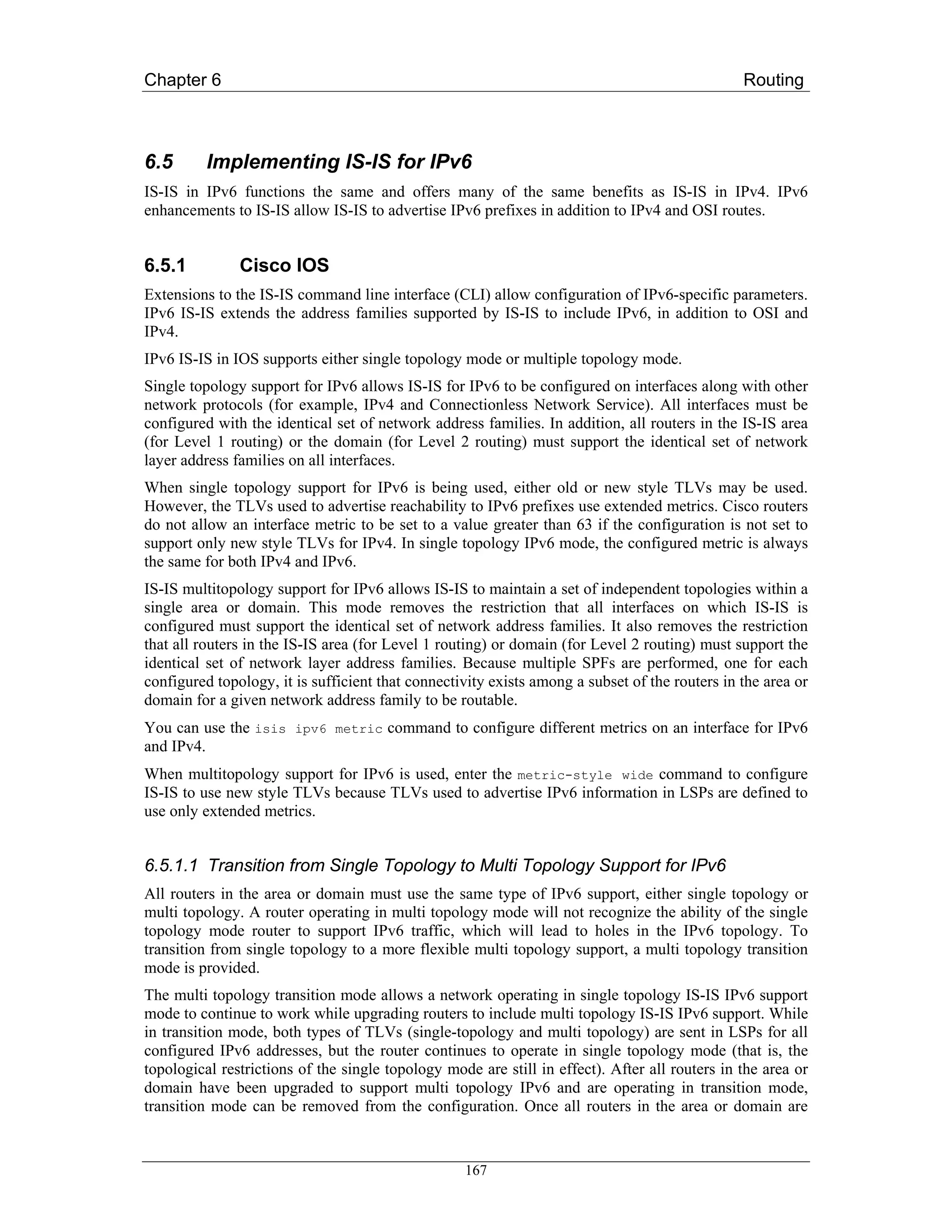 Chapter 6                                                                                       Routing



6.5       Implementing IS-IS for IPv6
IS-IS in IPv6 functions the same and offers many of the same benefits as IS-IS in IPv4. IPv6
enhancements to IS-IS allow IS-IS to advertise IPv6 prefixes in addition to IPv4 and OSI routes.


6.5.1          Cisco IOS
Extensions to the IS-IS command line interface (CLI) allow configuration of IPv6-specific parameters.
IPv6 IS-IS extends the address families supported by IS-IS to include IPv6, in addition to OSI and
IPv4.
IPv6 IS-IS in IOS supports either single topology mode or multiple topology mode.
Single topology support for IPv6 allows IS-IS for IPv6 to be configured on interfaces along with other
network protocols (for example, IPv4 and Connectionless Network Service). All interfaces must be
configured with the identical set of network address families. In addition, all routers in the IS-IS area
(for Level 1 routing) or the domain (for Level 2 routing) must support the identical set of network
layer address families on all interfaces.
When single topology support for IPv6 is being used, either old or new style TLVs may be used.
However, the TLVs used to advertise reachability to IPv6 prefixes use extended metrics. Cisco routers
do not allow an interface metric to be set to a value greater than 63 if the configuration is not set to
support only new style TLVs for IPv4. In single topology IPv6 mode, the configured metric is always
the same for both IPv4 and IPv6.
IS-IS multitopology support for IPv6 allows IS-IS to maintain a set of independent topologies within a
single area or domain. This mode removes the restriction that all interfaces on which IS-IS is
configured must support the identical set of network address families. It also removes the restriction
that all routers in the IS-IS area (for Level 1 routing) or domain (for Level 2 routing) must support the
identical set of network layer address families. Because multiple SPFs are performed, one for each
configured topology, it is sufficient that connectivity exists among a subset of the routers in the area or
domain for a given network address family to be routable.
You can use the isis ipv6 metric command to configure different metrics on an interface for IPv6
and IPv4.
When multitopology support for IPv6 is used, enter the metric-style wide command to configure
IS-IS to use new style TLVs because TLVs used to advertise IPv6 information in LSPs are defined to
use only extended metrics.


6.5.1.1 Transition from Single Topology to Multi Topology Support for IPv6
All routers in the area or domain must use the same type of IPv6 support, either single topology or
multi topology. A router operating in multi topology mode will not recognize the ability of the single
topology mode router to support IPv6 traffic, which will lead to holes in the IPv6 topology. To
transition from single topology to a more flexible multi topology support, a multi topology transition
mode is provided.
The multi topology transition mode allows a network operating in single topology IS-IS IPv6 support
mode to continue to work while upgrading routers to include multi topology IS-IS IPv6 support. While
in transition mode, both types of TLVs (single-topology and multi topology) are sent in LSPs for all
configured IPv6 addresses, but the router continues to operate in single topology mode (that is, the
topological restrictions of the single topology mode are still in effect). After all routers in the area or
domain have been upgraded to support multi topology IPv6 and are operating in transition mode,
transition mode can be removed from the configuration. Once all routers in the area or domain are


                                                   167
 