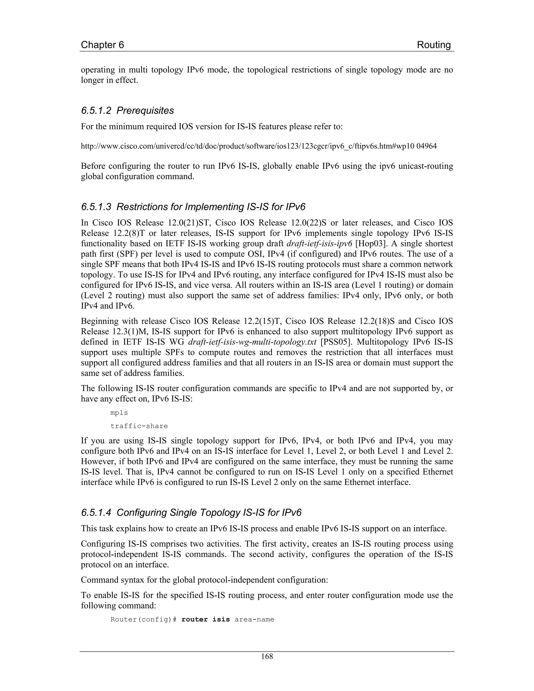 Chapter 6                                                                                      Routing

operating in multi topology IPv6 mode, the topological restrictions of single topology mode are no
longer in effect.


6.5.1.2 Prerequisites
For the minimum required IOS version for IS-IS features please refer to:

http://www.cisco.com/univercd/cc/td/doc/product/software/ios123/123cgcr/ipv6_c/ftipv6s.htm#wp10 04964

Before configuring the router to run IPv6 IS-IS, globally enable IPv6 using the ipv6 unicast-routing
global configuration command.


6.5.1.3 Restrictions for Implementing IS-IS for IPv6
In Cisco IOS Release 12.0(21)ST, Cisco IOS Release 12.0(22)S or later releases, and Cisco IOS
Release 12.2(8)T or later releases, IS-IS support for IPv6 implements single topology IPv6 IS-IS
functionality based on IETF IS-IS working group draft draft-ietf-isis-ipv6 [Hop03]. A single shortest
path first (SPF) per level is used to compute OSI, IPv4 (if configured) and IPv6 routes. The use of a
single SPF means that both IPv4 IS-IS and IPv6 IS-IS routing protocols must share a common network
topology. To use IS-IS for IPv4 and IPv6 routing, any interface configured for IPv4 IS-IS must also be
configured for IPv6 IS-IS, and vice versa. All routers within an IS-IS area (Level 1 routing) or domain
(Level 2 routing) must also support the same set of address families: IPv4 only, IPv6 only, or both
IPv4 and IPv6.
Beginning with release Cisco IOS Release 12.2(15)T, Cisco IOS Release 12.2(18)S and Cisco IOS
Release 12.3(1)M, IS-IS support for IPv6 is enhanced to also support multitopology IPv6 support as
defined in IETF IS-IS WG draft-ietf-isis-wg-multi-topology.txt [PSS05]. Multitopology IPv6 IS-IS
support uses multiple SPFs to compute routes and removes the restriction that all interfaces must
support all configured address families and that all routers in an IS-IS area or domain must support the
same set of address families.
The following IS-IS router configuration commands are specific to IPv4 and are not supported by, or
have any effect on, IPv6 IS-IS:
        mpls
        traffic-share

If you are using IS-IS single topology support for IPv6, IPv4, or both IPv6 and IPv4, you may
configure both IPv6 and IPv4 on an IS-IS interface for Level 1, Level 2, or both Level 1 and Level 2.
However, if both IPv6 and IPv4 are configured on the same interface, they must be running the same
IS-IS level. That is, IPv4 cannot be configured to run on IS-IS Level 1 only on a specified Ethernet
interface while IPv6 is configured to run IS-IS Level 2 only on the same Ethernet interface.


6.5.1.4 Configuring Single Topology IS-IS for IPv6
This task explains how to create an IPv6 IS-IS process and enable IPv6 IS-IS support on an interface.
Configuring IS-IS comprises two activities. The first activity, creates an IS-IS routing process using
protocol-independent IS-IS commands. The second activity, configures the operation of the IS-IS
protocol on an interface.
Command syntax for the global protocol-independent configuration:
To enable IS-IS for the specified IS-IS routing process, and enter router configuration mode use the
following command:
        Router(config)# router isis area-name




                                                   168
 
