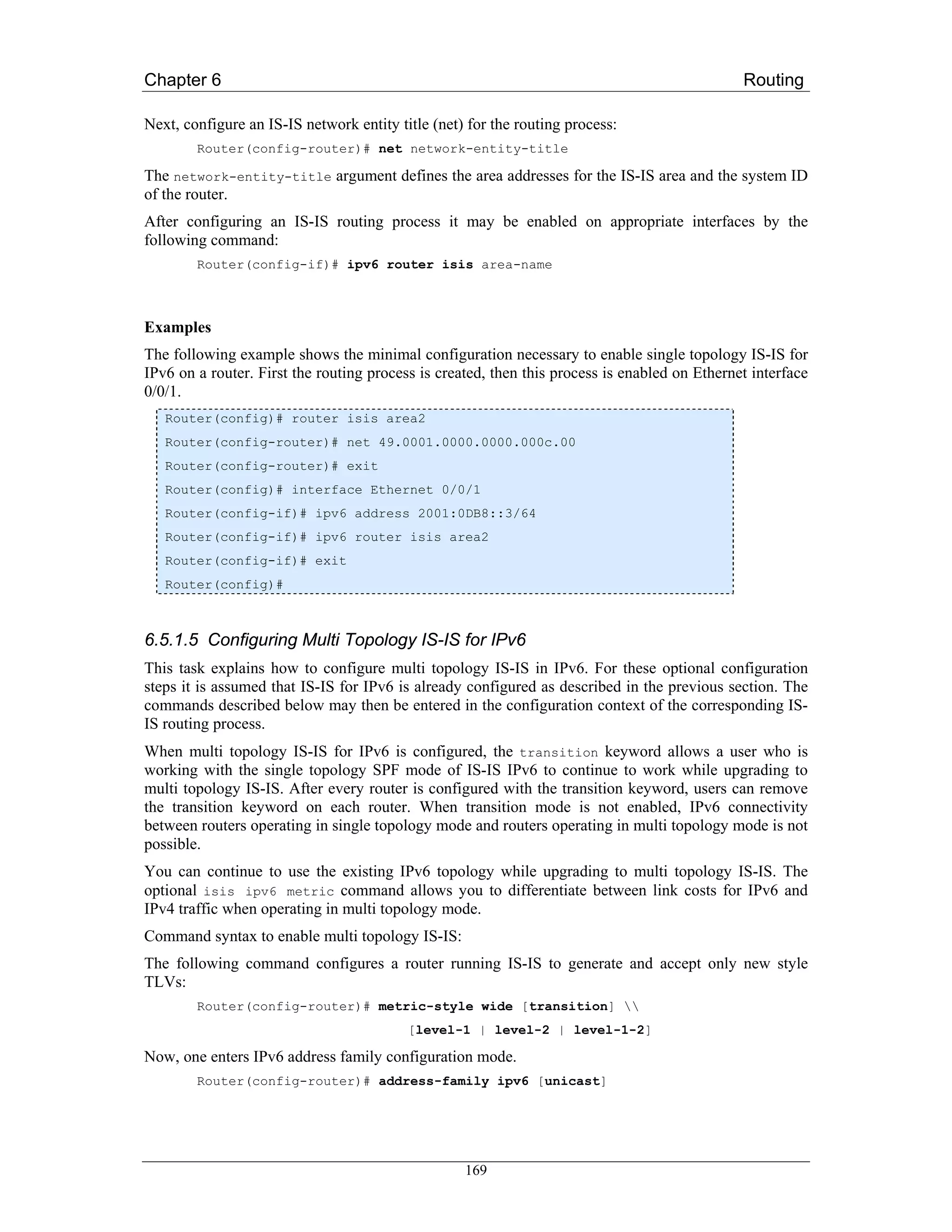 Chapter 6                                                                                      Routing

Next, configure an IS-IS network entity title (net) for the routing process:
        Router(config-router)# net network-entity-title

The network-entity-title argument defines the area addresses for the IS-IS area and the system ID
of the router.
After configuring an IS-IS routing process it may be enabled on appropriate interfaces by the
following command:
        Router(config-if)# ipv6 router isis area-name



Examples
The following example shows the minimal configuration necessary to enable single topology IS-IS for
IPv6 on a router. First the routing process is created, then this process is enabled on Ethernet interface
0/0/1.
   Router(config)# router isis area2
   Router(config-router)# net 49.0001.0000.0000.000c.00
   Router(config-router)# exit
   Router(config)# interface Ethernet 0/0/1
   Router(config-if)# ipv6 address 2001:0DB8::3/64
   Router(config-if)# ipv6 router isis area2
   Router(config-if)# exit
   Router(config)#



6.5.1.5 Configuring Multi Topology IS-IS for IPv6
This task explains how to configure multi topology IS-IS in IPv6. For these optional configuration
steps it is assumed that IS-IS for IPv6 is already configured as described in the previous section. The
commands described below may then be entered in the configuration context of the corresponding IS-
IS routing process.
When multi topology IS-IS for IPv6 is configured, the transition keyword allows a user who is
working with the single topology SPF mode of IS-IS IPv6 to continue to work while upgrading to
multi topology IS-IS. After every router is configured with the transition keyword, users can remove
the transition keyword on each router. When transition mode is not enabled, IPv6 connectivity
between routers operating in single topology mode and routers operating in multi topology mode is not
possible.
You can continue to use the existing IPv6 topology while upgrading to multi topology IS-IS. The
optional isis ipv6 metric command allows you to differentiate between link costs for IPv6 and
IPv4 traffic when operating in multi topology mode.
Command syntax to enable multi topology IS-IS:
The following command configures a router running IS-IS to generate and accept only new style
TLVs:
        Router(config-router)# metric-style wide [transition] 
                                          [level-1 | level-2 | level-1-2]

Now, one enters IPv6 address family configuration mode.
        Router(config-router)# address-family ipv6 [unicast]




                                                   169
 