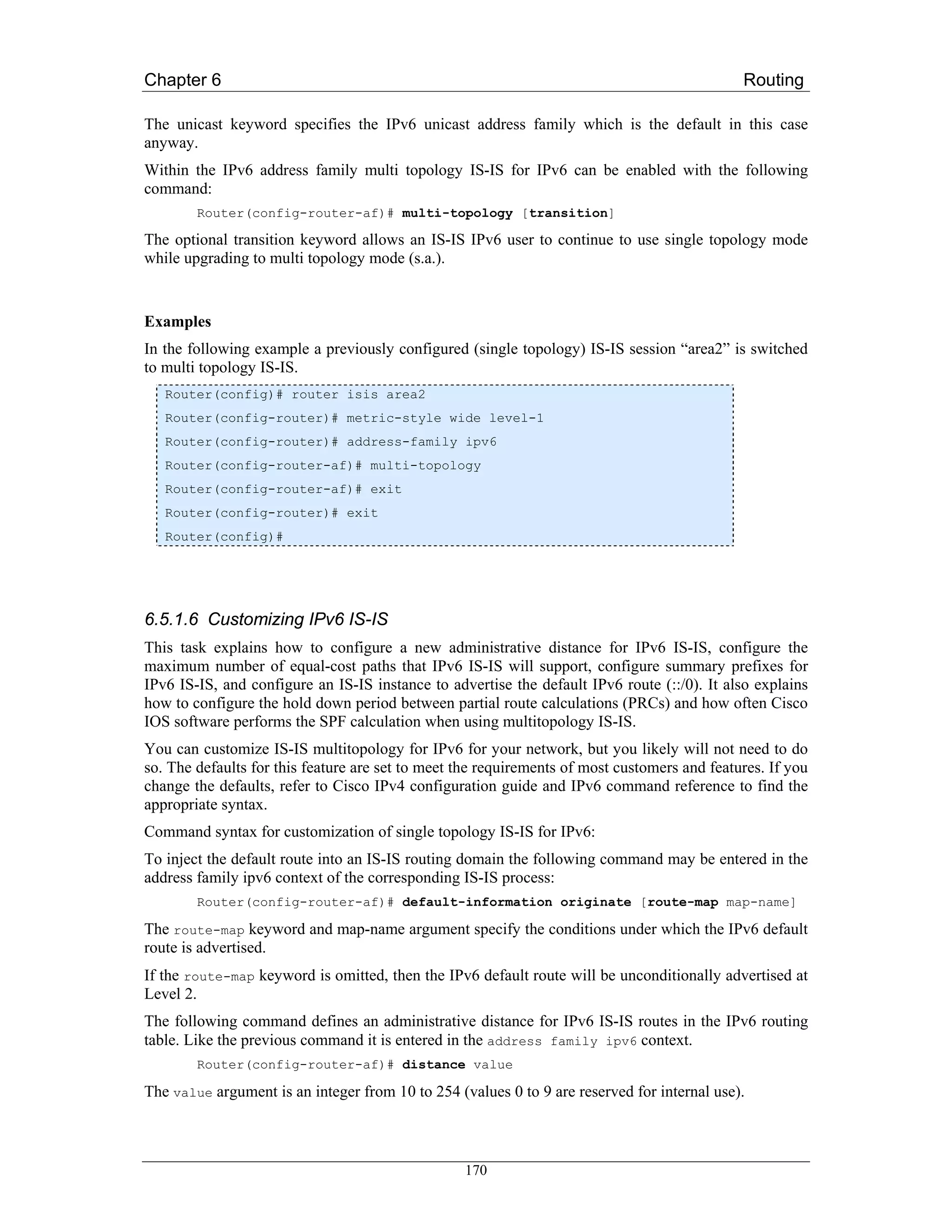 Chapter 6                                                                                     Routing

The unicast keyword specifies the IPv6 unicast address family which is the default in this case
anyway.
Within the IPv6 address family multi topology IS-IS for IPv6 can be enabled with the following
command:
        Router(config-router-af)# multi-topology [transition]

The optional transition keyword allows an IS-IS IPv6 user to continue to use single topology mode
while upgrading to multi topology mode (s.a.).


Examples
In the following example a previously configured (single topology) IS-IS session “area2” is switched
to multi topology IS-IS.
   Router(config)# router isis area2
   Router(config-router)# metric-style wide level-1
   Router(config-router)# address-family ipv6
   Router(config-router-af)# multi-topology
   Router(config-router-af)# exit
   Router(config-router)# exit
   Router(config)#




6.5.1.6 Customizing IPv6 IS-IS
This task explains how to configure a new administrative distance for IPv6 IS-IS, configure the
maximum number of equal-cost paths that IPv6 IS-IS will support, configure summary prefixes for
IPv6 IS-IS, and configure an IS-IS instance to advertise the default IPv6 route (::/0). It also explains
how to configure the hold down period between partial route calculations (PRCs) and how often Cisco
IOS software performs the SPF calculation when using multitopology IS-IS.
You can customize IS-IS multitopology for IPv6 for your network, but you likely will not need to do
so. The defaults for this feature are set to meet the requirements of most customers and features. If you
change the defaults, refer to Cisco IPv4 configuration guide and IPv6 command reference to find the
appropriate syntax.
Command syntax for customization of single topology IS-IS for IPv6:
To inject the default route into an IS-IS routing domain the following command may be entered in the
address family ipv6 context of the corresponding IS-IS process:
        Router(config-router-af)# default-information originate [route-map map-name]

The route-map keyword and map-name argument specify the conditions under which the IPv6 default
route is advertised.
If the route-map keyword is omitted, then the IPv6 default route will be unconditionally advertised at
Level 2.
The following command defines an administrative distance for IPv6 IS-IS routes in the IPv6 routing
table. Like the previous command it is entered in the address family ipv6 context.
        Router(config-router-af)# distance value

The value argument is an integer from 10 to 254 (values 0 to 9 are reserved for internal use).



                                                  170
 