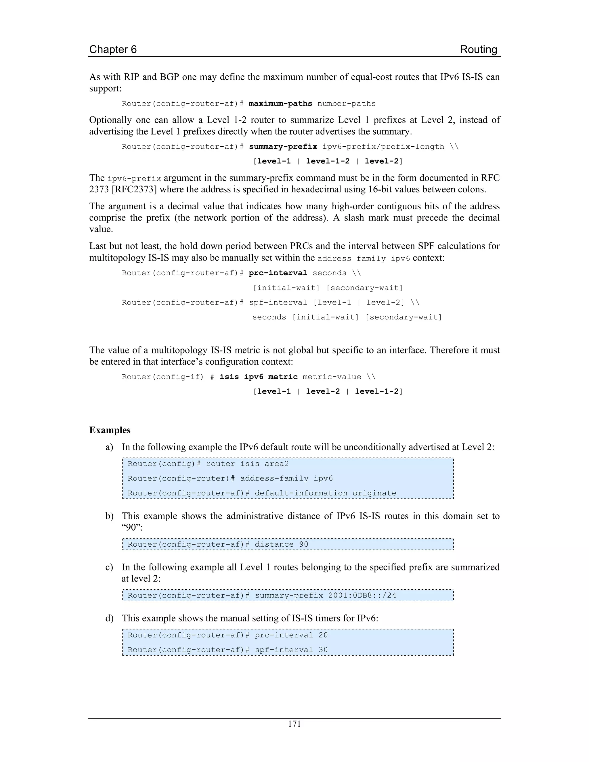 Chapter 6                                                                                   Routing

As with RIP and BGP one may define the maximum number of equal-cost routes that IPv6 IS-IS can
support:
        Router(config-router-af)# maximum-paths number-paths

Optionally one can allow a Level 1-2 router to summarize Level 1 prefixes at Level 2, instead of
advertising the Level 1 prefixes directly when the router advertises the summary.
        Router(config-router-af)# summary-prefix ipv6-prefix/prefix-length 
                                        [level-1 | level-1-2 | level-2]

The ipv6-prefix argument in the summary-prefix command must be in the form documented in RFC
2373 [RFC2373] where the address is specified in hexadecimal using 16-bit values between colons.
The argument is a decimal value that indicates how many high-order contiguous bits of the address
comprise the prefix (the network portion of the address). A slash mark must precede the decimal
value.
Last but not least, the hold down period between PRCs and the interval between SPF calculations for
multitopology IS-IS may also be manually set within the address family ipv6 context:
        Router(config-router-af)# prc-interval seconds 
                                        [initial-wait] [secondary-wait]
        Router(config-router-af)# spf-interval [level-1 | level-2] 
                                        seconds [initial-wait] [secondary-wait]



The value of a multitopology IS-IS metric is not global but specific to an interface. Therefore it must
be entered in that interface’s configuration context:
        Router(config-if) # isis ipv6 metric metric-value 
                                        [level-1 | level-2 | level-1-2]



Examples
    a) In the following example the IPv6 default route will be unconditionally advertised at Level 2:
         Router(config)# router isis area2
         Router(config-router)# address-family ipv6
         Router(config-router-af)# default-information originate

    b) This example shows the administrative distance of IPv6 IS-IS routes in this domain set to
       “90”:
         Router(config-router-af)# distance 90

    c) In the following example all Level 1 routes belonging to the specified prefix are summarized
       at level 2:
         Router(config-router-af)# summary-prefix 2001:0DB8::/24

    d) This example shows the manual setting of IS-IS timers for IPv6:
         Router(config-router-af)# prc-interval 20
         Router(config-router-af)# spf-interval 30




                                                 171
 