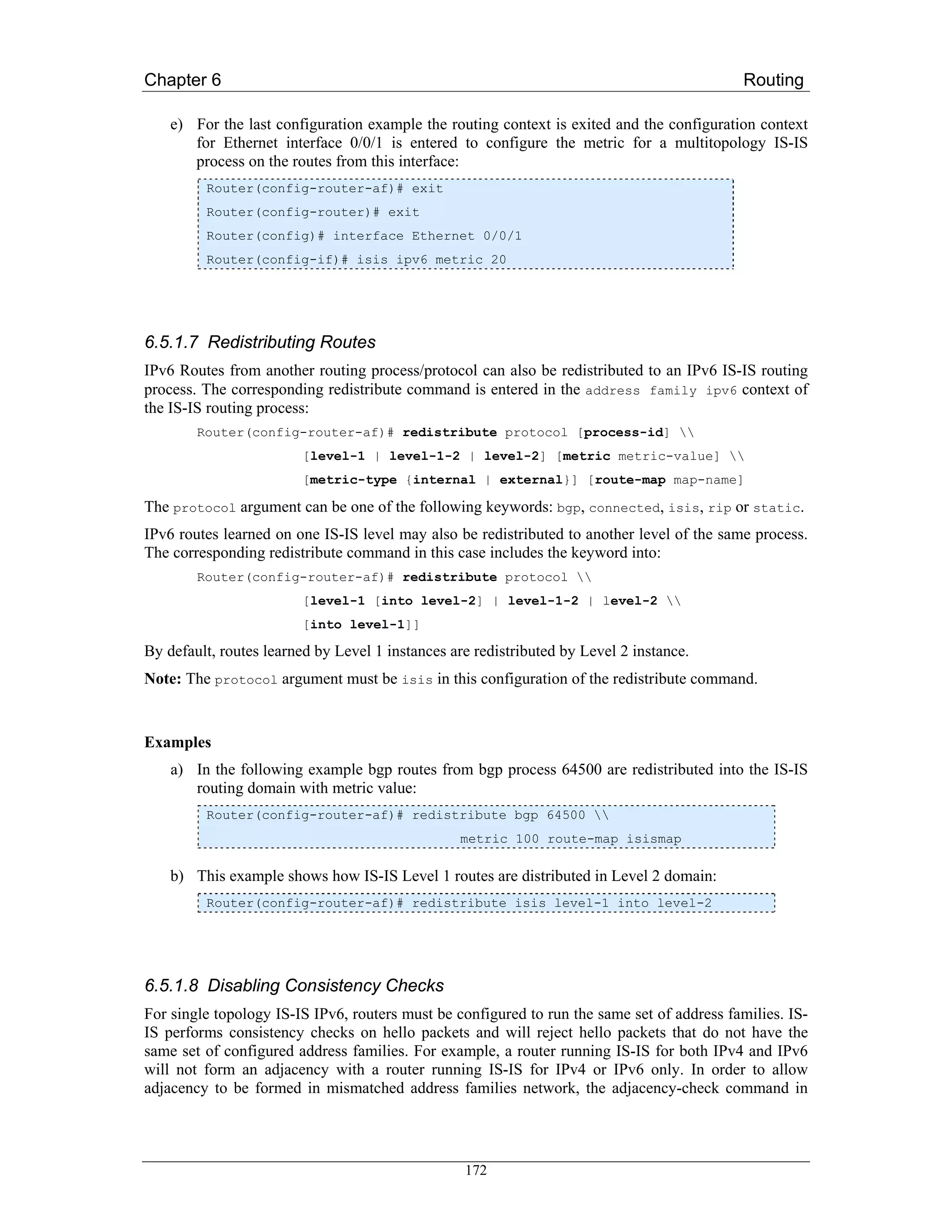 Chapter 6                                                                                   Routing

    e) For the last configuration example the routing context is exited and the configuration context
       for Ethernet interface 0/0/1 is entered to configure the metric for a multitopology IS-IS
       process on the routes from this interface:
         Router(config-router-af)# exit
         Router(config-router)# exit
         Router(config)# interface Ethernet 0/0/1
         Router(config-if)# isis ipv6 metric 20




6.5.1.7 Redistributing Routes
IPv6 Routes from another routing process/protocol can also be redistributed to an IPv6 IS-IS routing
process. The corresponding redistribute command is entered in the address family ipv6 context of
the IS-IS routing process:
        Router(config-router-af)# redistribute protocol [process-id] 
                        [level-1 | level-1-2 | level-2] [metric metric-value] 
                        [metric-type {internal | external}] [route-map map-name]

The protocol argument can be one of the following keywords: bgp, connected, isis, rip or static.
IPv6 routes learned on one IS-IS level may also be redistributed to another level of the same process.
The corresponding redistribute command in this case includes the keyword into:
        Router(config-router-af)# redistribute protocol 
                        [level-1 [into level-2] | level-1-2 | level-2 
                        [into level-1]]

By default, routes learned by Level 1 instances are redistributed by Level 2 instance.
Note: The protocol argument must be isis in this configuration of the redistribute command.


Examples
    a) In the following example bgp routes from bgp process 64500 are redistributed into the IS-IS
       routing domain with metric value:
         Router(config-router-af)# redistribute bgp 64500 
                                                 metric 100 route-map isismap

    b) This example shows how IS-IS Level 1 routes are distributed in Level 2 domain:
         Router(config-router-af)# redistribute isis level-1 into level-2




6.5.1.8 Disabling Consistency Checks
For single topology IS-IS IPv6, routers must be configured to run the same set of address families. IS-
IS performs consistency checks on hello packets and will reject hello packets that do not have the
same set of configured address families. For example, a router running IS-IS for both IPv4 and IPv6
will not form an adjacency with a router running IS-IS for IPv4 or IPv6 only. In order to allow
adjacency to be formed in mismatched address families network, the adjacency-check command in




                                                  172
 