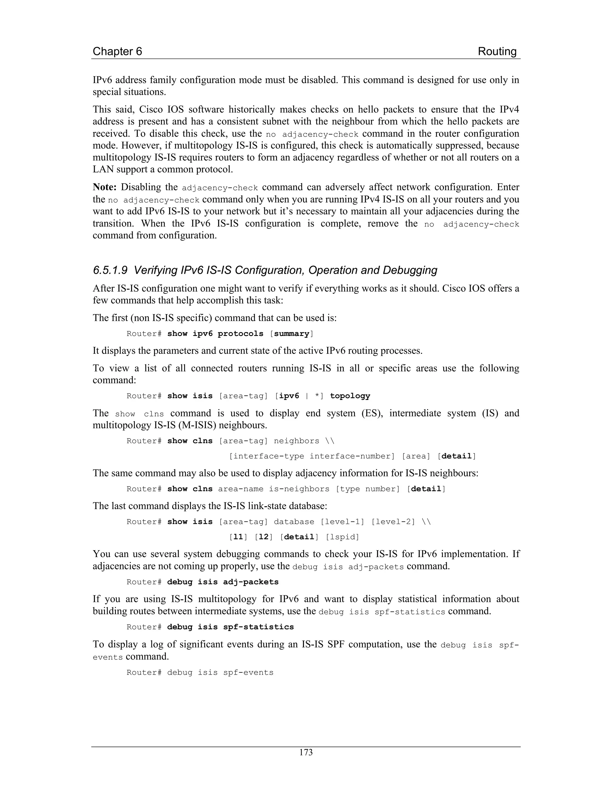 Chapter 6                                                                                   Routing

IPv6 address family configuration mode must be disabled. This command is designed for use only in
special situations.
This said, Cisco IOS software historically makes checks on hello packets to ensure that the IPv4
address is present and has a consistent subnet with the neighbour from which the hello packets are
received. To disable this check, use the no adjacency-check command in the router configuration
mode. However, if multitopology IS-IS is configured, this check is automatically suppressed, because
multitopology IS-IS requires routers to form an adjacency regardless of whether or not all routers on a
LAN support a common protocol.
Note: Disabling the adjacency-check command can adversely affect network configuration. Enter
the no adjacency-check command only when you are running IPv4 IS-IS on all your routers and you
want to add IPv6 IS-IS to your network but it’s necessary to maintain all your adjacencies during the
transition. When the IPv6 IS-IS configuration is complete, remove the no adjacency-check
command from configuration.


6.5.1.9 Verifying IPv6 IS-IS Configuration, Operation and Debugging
After IS-IS configuration one might want to verify if everything works as it should. Cisco IOS offers a
few commands that help accomplish this task:
The first (non IS-IS specific) command that can be used is:
        Router# show ipv6 protocols [summary]

It displays the parameters and current state of the active IPv6 routing processes.
To view a list of all connected routers running IS-IS in all or specific areas use the following
command:
        Router# show isis [area-tag] [ipv6 | *] topology

The show clns command is used to display end system (ES), intermediate system (IS) and
multitopology IS-IS (M-ISIS) neighbours.
        Router# show clns [area-tag] neighbors 
                                 [interface-type interface-number] [area] [detail]

The same command may also be used to display adjacency information for IS-IS neighbours:
        Router# show clns area-name is-neighbors [type number] [detail]

The last command displays the IS-IS link-state database:
        Router# show isis [area-tag] database [level-1] [level-2] 
                                 [l1] [l2] [detail] [lspid]

You can use several system debugging commands to check your IS-IS for IPv6 implementation. If
adjacencies are not coming up properly, use the debug isis adj-packets command.
        Router# debug isis adj-packets

If you are using IS-IS multitopology for IPv6 and want to display statistical information about
building routes between intermediate systems, use the debug isis spf-statistics command.
        Router# debug isis spf-statistics

To display a log of significant events during an IS-IS SPF computation, use the debug isis spf-
events command.
        Router# debug isis spf-events




                                                   173
 