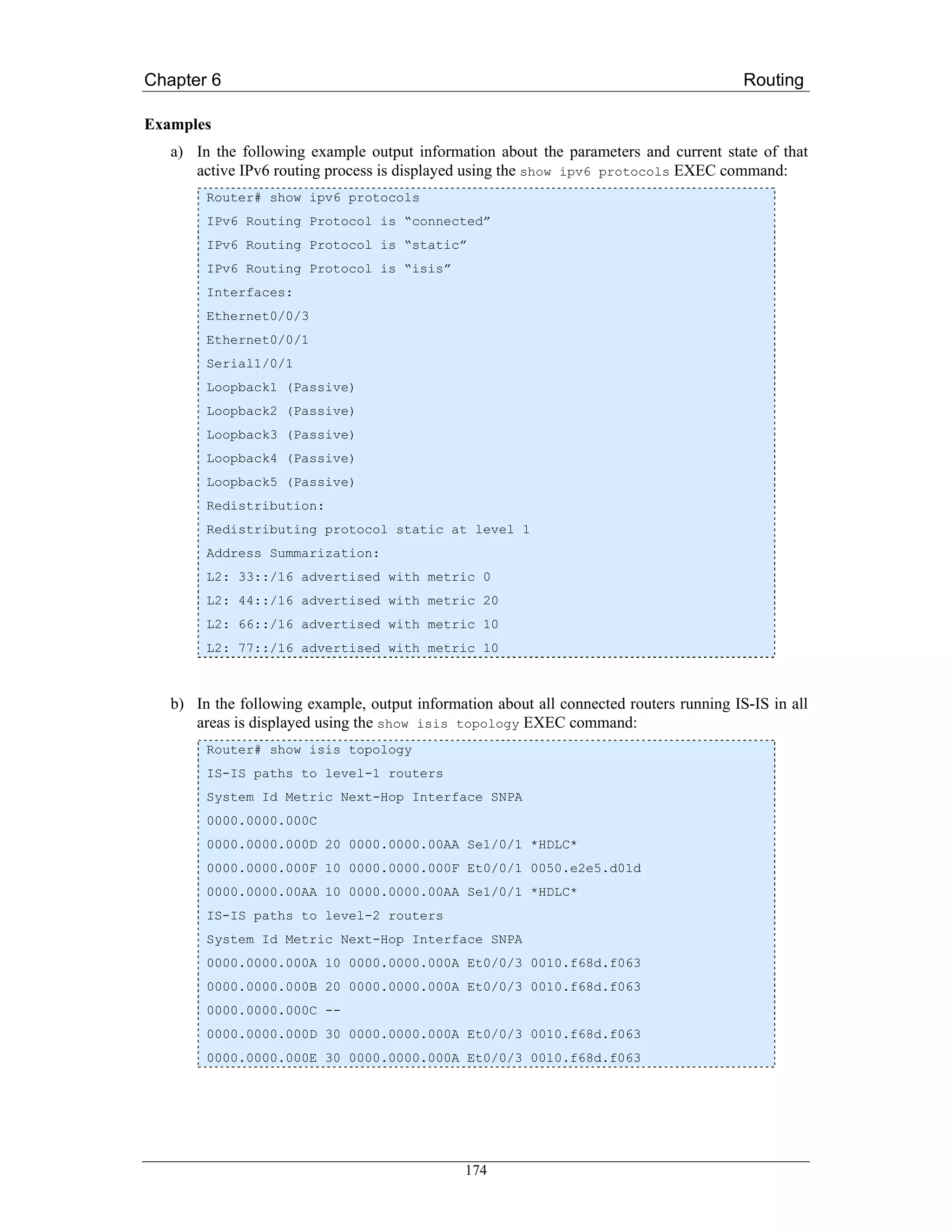 Chapter 6                                                                                Routing

Examples
   a) In the following example output information about the parameters and current state of that
      active IPv6 routing process is displayed using the show ipv6 protocols EXEC command:
        Router# show ipv6 protocols
        IPv6 Routing Protocol is “connected”
        IPv6 Routing Protocol is “static”
        IPv6 Routing Protocol is “isis”
        Interfaces:
        Ethernet0/0/3
        Ethernet0/0/1
        Serial1/0/1
        Loopback1 (Passive)
        Loopback2 (Passive)
        Loopback3 (Passive)
        Loopback4 (Passive)
        Loopback5 (Passive)
        Redistribution:
        Redistributing protocol static at level 1
        Address Summarization:
        L2: 33::/16 advertised with metric 0
        L2: 44::/16 advertised with metric 20
        L2: 66::/16 advertised with metric 10
        L2: 77::/16 advertised with metric 10



   b) In the following example, output information about all connected routers running IS-IS in all
      areas is displayed using the show isis topology EXEC command:
        Router# show isis topology
        IS-IS paths to level-1 routers
        System Id Metric Next-Hop Interface SNPA
        0000.0000.000C
        0000.0000.000D 20 0000.0000.00AA Se1/0/1 *HDLC*
        0000.0000.000F 10 0000.0000.000F Et0/0/1 0050.e2e5.d01d
        0000.0000.00AA 10 0000.0000.00AA Se1/0/1 *HDLC*
        IS-IS paths to level-2 routers
        System Id Metric Next-Hop Interface SNPA
        0000.0000.000A 10 0000.0000.000A Et0/0/3 0010.f68d.f063
        0000.0000.000B 20 0000.0000.000A Et0/0/3 0010.f68d.f063
        0000.0000.000C --
        0000.0000.000D 30 0000.0000.000A Et0/0/3 0010.f68d.f063
        0000.0000.000E 30 0000.0000.000A Et0/0/3 0010.f68d.f063




                                               174
 