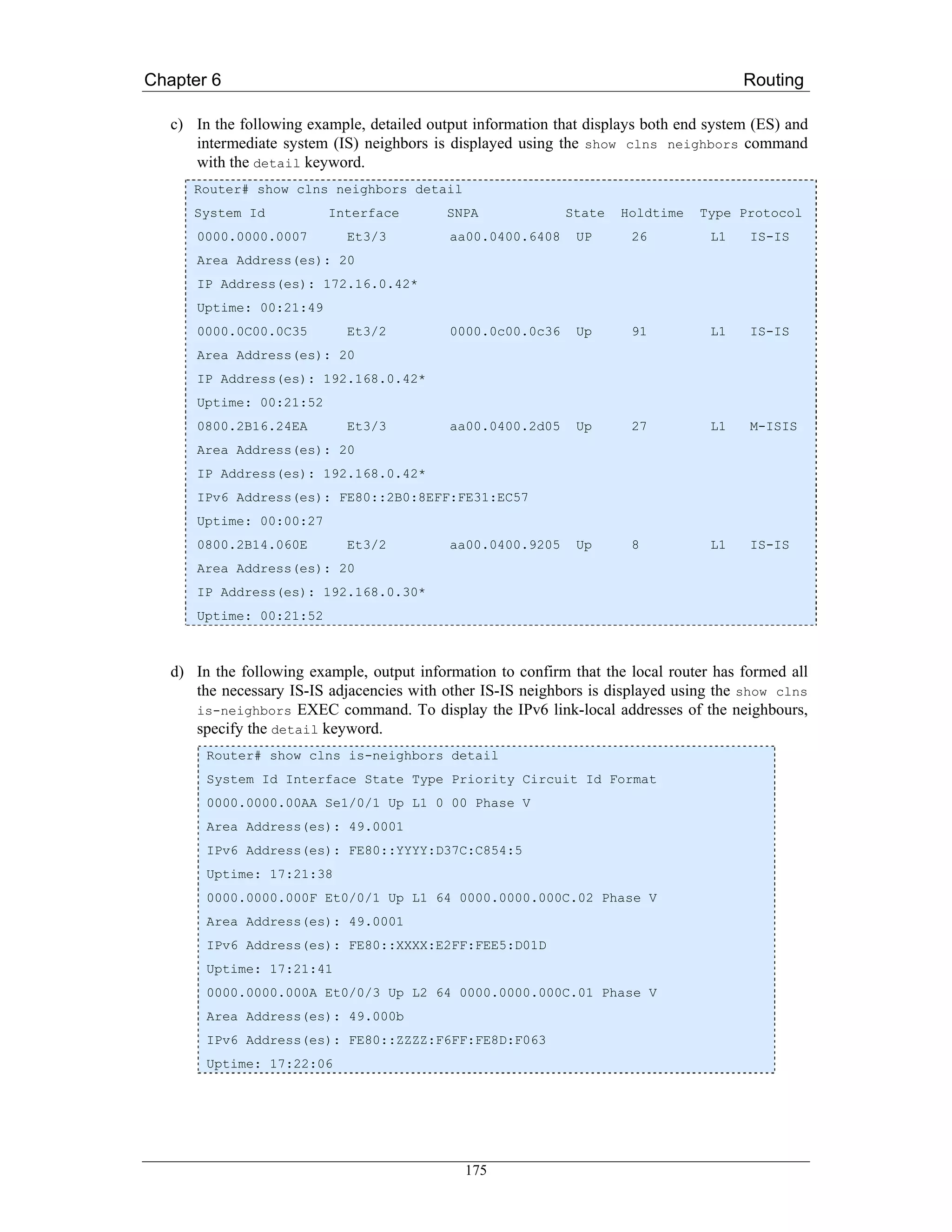 Chapter 6                                                                               Routing

   c) In the following example, detailed output information that displays both end system (ES) and
      intermediate system (IS) neighbors is displayed using the show clns neighbors command
      with the detail keyword.
      Router# show clns neighbors detail
      System Id           Interface         SNPA             State    Holdtime   Type Protocol
      0000.0000.0007         Et3/3          aa00.0400.6408     UP      26          L1    IS-IS
      Area Address(es): 20
      IP Address(es): 172.16.0.42*
      Uptime: 00:21:49
      0000.0C00.0C35         Et3/2          0000.0c00.0c36     Up      91          L1    IS-IS
      Area Address(es): 20
      IP Address(es): 192.168.0.42*
      Uptime: 00:21:52
      0800.2B16.24EA         Et3/3          aa00.0400.2d05     Up      27          L1    M-ISIS
      Area Address(es): 20
      IP Address(es): 192.168.0.42*
      IPv6 Address(es): FE80::2B0:8EFF:FE31:EC57
      Uptime: 00:00:27
      0800.2B14.060E         Et3/2          aa00.0400.9205     Up      8           L1    IS-IS
      Area Address(es): 20
      IP Address(es): 192.168.0.30*
      Uptime: 00:21:52



   d) In the following example, output information to confirm that the local router has formed all
      the necessary IS-IS adjacencies with other IS-IS neighbors is displayed using the show clns
      is-neighbors EXEC command. To display the IPv6 link-local addresses of the neighbours,
      specify the detail keyword.
        Router# show clns is-neighbors detail
        System Id Interface State Type Priority Circuit Id Format
        0000.0000.00AA Se1/0/1 Up L1 0 00 Phase V
        Area Address(es): 49.0001
        IPv6 Address(es): FE80::YYYY:D37C:C854:5
        Uptime: 17:21:38
        0000.0000.000F Et0/0/1 Up L1 64 0000.0000.000C.02 Phase V
        Area Address(es): 49.0001
        IPv6 Address(es): FE80::XXXX:E2FF:FEE5:D01D
        Uptime: 17:21:41
        0000.0000.000A Et0/0/3 Up L2 64 0000.0000.000C.01 Phase V
        Area Address(es): 49.000b
        IPv6 Address(es): FE80::ZZZZ:F6FF:FE8D:F063
        Uptime: 17:22:06




                                              175
 