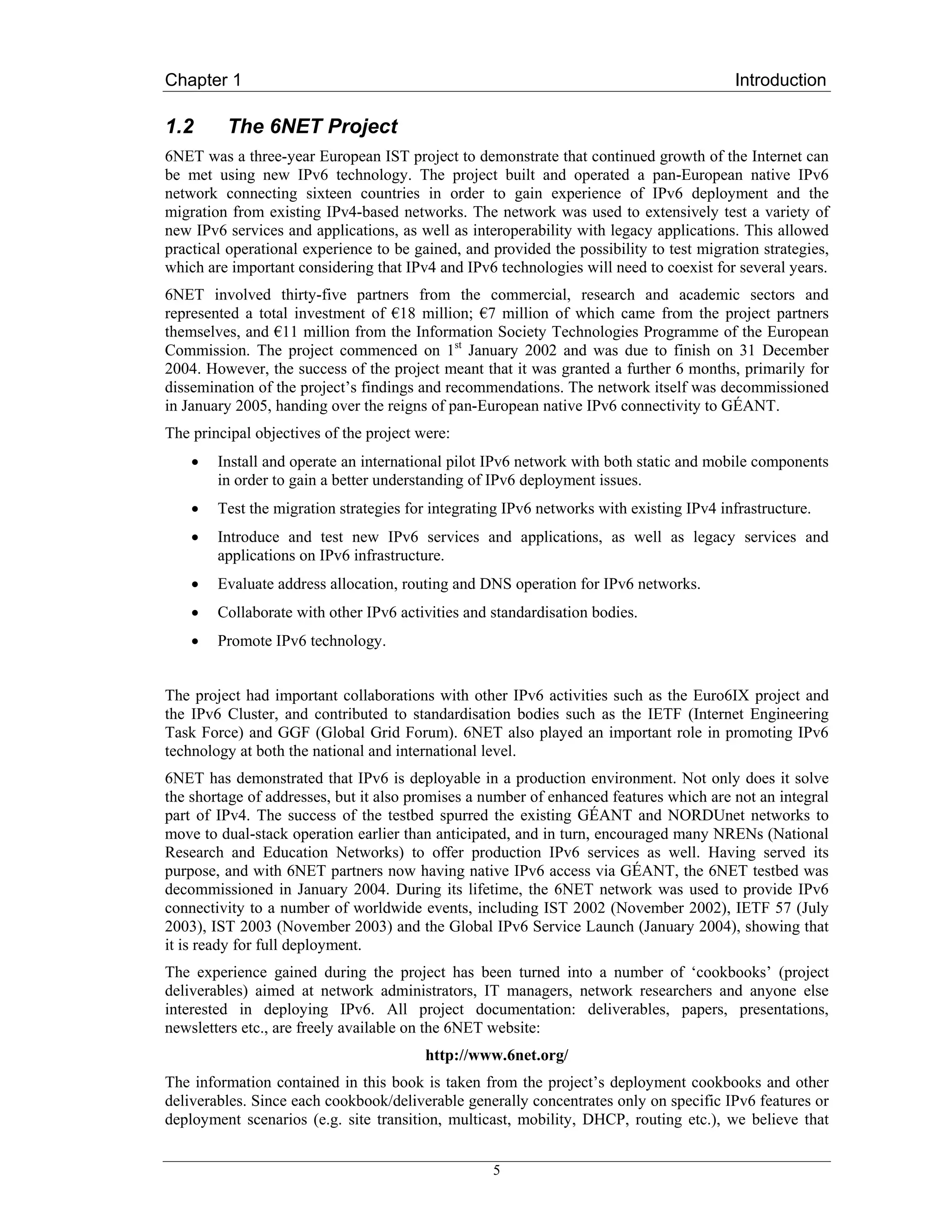 Chapter 1                                                                                 Introduction

1.2      The 6NET Project
6NET was a three-year European IST project to demonstrate that continued growth of the Internet can
be met using new IPv6 technology. The project built and operated a pan-European native IPv6
network connecting sixteen countries in order to gain experience of IPv6 deployment and the
migration from existing IPv4-based networks. The network was used to extensively test a variety of
new IPv6 services and applications, as well as interoperability with legacy applications. This allowed
practical operational experience to be gained, and provided the possibility to test migration strategies,
which are important considering that IPv4 and IPv6 technologies will need to coexist for several years.
6NET involved thirty-five partners from the commercial, research and academic sectors and
represented a total investment of €18 million; €7 million of which came from the project partners
themselves, and €11 million from the Information Society Technologies Programme of the European
Commission. The project commenced on 1st January 2002 and was due to finish on 31 December
2004. However, the success of the project meant that it was granted a further 6 months, primarily for
dissemination of the project’s findings and recommendations. The network itself was decommissioned
in January 2005, handing over the reigns of pan-European native IPv6 connectivity to GÉANT.
The principal objectives of the project were:
    •   Install and operate an international pilot IPv6 network with both static and mobile components
        in order to gain a better understanding of IPv6 deployment issues.
    •   Test the migration strategies for integrating IPv6 networks with existing IPv4 infrastructure.
    •   Introduce and test new IPv6 services and applications, as well as legacy services and
        applications on IPv6 infrastructure.
    •   Evaluate address allocation, routing and DNS operation for IPv6 networks.
    •   Collaborate with other IPv6 activities and standardisation bodies.
    •   Promote IPv6 technology.


The project had important collaborations with other IPv6 activities such as the Euro6IX project and
the IPv6 Cluster, and contributed to standardisation bodies such as the IETF (Internet Engineering
Task Force) and GGF (Global Grid Forum). 6NET also played an important role in promoting IPv6
technology at both the national and international level.
6NET has demonstrated that IPv6 is deployable in a production environment. Not only does it solve
the shortage of addresses, but it also promises a number of enhanced features which are not an integral
part of IPv4. The success of the testbed spurred the existing GÉANT and NORDUnet networks to
move to dual-stack operation earlier than anticipated, and in turn, encouraged many NRENs (National
Research and Education Networks) to offer production IPv6 services as well. Having served its
purpose, and with 6NET partners now having native IPv6 access via GÉANT, the 6NET testbed was
decommissioned in January 2004. During its lifetime, the 6NET network was used to provide IPv6
connectivity to a number of worldwide events, including IST 2002 (November 2002), IETF 57 (July
2003), IST 2003 (November 2003) and the Global IPv6 Service Launch (January 2004), showing that
it is ready for full deployment.
The experience gained during the project has been turned into a number of ‘cookbooks’ (project
deliverables) aimed at network administrators, IT managers, network researchers and anyone else
interested in deploying IPv6. All project documentation: deliverables, papers, presentations,
newsletters etc., are freely available on the 6NET website:
                                         http://www.6net.org/
The information contained in this book is taken from the project’s deployment cookbooks and other
deliverables. Since each cookbook/deliverable generally concentrates only on specific IPv6 features or
deployment scenarios (e.g. site transition, multicast, mobility, DHCP, routing etc.), we believe that


                                                   5
 